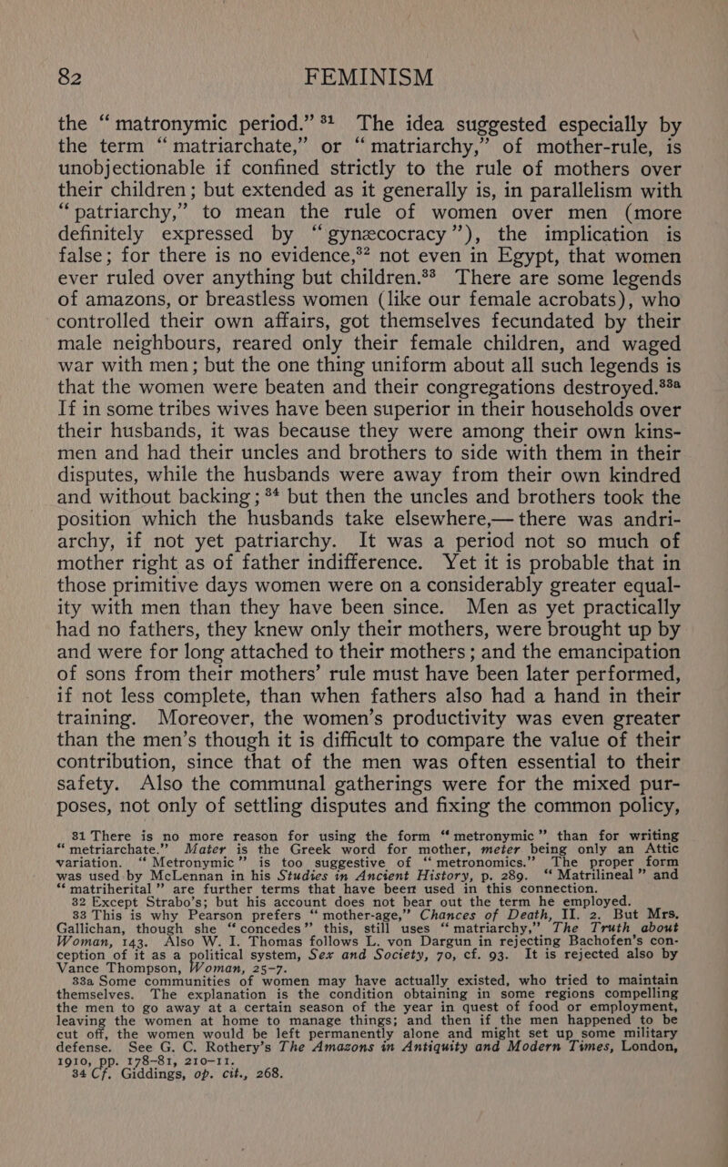 the “ matronymic period.” * The idea suggested especially by the term “ matriarchate,’ or “ matriarchy,”’ of mother-rule, is unobjectionable if confined strictly to the rule of mothers over their children ; but extended as it generally is, in parallelism with “patriarchy,” to mean the rule of women over men (more definitely expressed by “gynzecocracy”), the implication is false; for there is no evidence,*? not even in Egypt, that women ever ruled over anything but children.** There are some legends of amazons, or breastless women (like our female acrobats), who controlled their own affairs, got themselves fecundated by their male neighbours, reared only their female children, and waged war with men; but the one thing uniform about all such legends is that the women were beaten and their congregations destroyed.*** If in some tribes wives have been superior in their households over their husbands, it was because they were among their own kins- men and had their uncles and brothers to side with them in their disputes, while the husbands were away from their own kindred and without backing ; ** but then the uncles and brothers took the position which the husbands take elsewhere,— there was andri- archy, if not yet patriarchy. It was a period not so much of mother right as of father indifference. Yet it is probable that in those primitive days women were on a considerably greater equal- ity with men than they have been since. Men as yet practically had no fathers, they knew only their mothers, were brought up by and were for long attached to their mothers ; and the emancipation of sons from their mothers’ rule must have been later performed, if not less complete, than when fathers also had a hand in their training. Moreover, the women’s productivity was even greater than the men’s though it is difficult to compare the value of their contribution, since that of the men was often essential to their safety. Also the communal gatherings were for the mixed pur- poses, not only of settling disputes and fixing the common policy, 81 There is no more reason for using the form “ metronymic” than for writing “ metriarchate.’”’ Mater is the Greek word for mother, meter being only an Attic variation. “ Metronymic” is too suggestive of ‘‘ metronomics.” The proper form was used by McLennan in his Studies in Ancient History, p. 289. ‘‘ Matrilineal ” and ** matriherital ” are further terms that have beer used in this connection. 32 Except Strabo’s; but his account does not bear out the term he employed. 33 This is why Pearson prefers “ mother-age,’”’ Chances of Death, II. 2. But Mrs. Gallichan, though she “concedes” this, still uses ‘‘ matriarchy,” The Truth about Woman, 143. Also W. I. Thomas follows L. von Dargun in rejecting Bachofen’s con- ception of it as a gorice) system, Sex and Society, 70, cf. 93. It is rejected also by Vance Thompson, Woman, 25-7. ) q hae 33a Some communities of women may have actually existed, who tried to maintain themselves. The explanation is the condition obtaining in some regions compelling the men to go away at a certain season of the year in quest of food or employment, leaving the women at home to manage things; and then if the men happened to be cut off, the women would be left permanently alone and might set up some military defense. See G. C. Rothery’s The Amazons in Antiquity and Modern Times, London, 1910, pp. 178-81, 210-11. 34 Cf. Giddings, op. cit., 268.