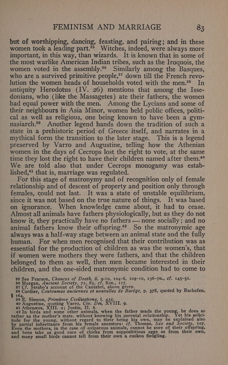 but of worshipping, dancing, feasting, and pairing; and in these women took a leading part.*® Witches, indeed, were always more important, in this way, than wizards. It is known that in some of the most warlike American Indian tribes, such as the Iroquois, the women voted in the assembly.*® Similarly among the Basques, who are a survived primitive people,*”? down till the French revo- lution the women heads of households voted with the men.** In antiquity Herodotus (IV. 26) mentions that among the Isse- donians, who (like the Massagetes) ate their fathers, the women had equal power with the men. Among the Lycians and some of their neighbours in Asia Minor, women held public offices, politi- cal as well as religious, one being known to have been a gym- nasiarch.*® Another legend hands down the tradition of such a state in a prehistoric period of Greece itself, and narrates in a mythical form the transition to the later stage. This is a legend preserved by Varro and Augustine, telling how the Athenian women in the days of Cecrops lost the right to vote, at the same time they lost the right to have their children named after them.*° We are told also that under Cecrops monogamy was estab- lished,*! that is, marriage was regulated. For this stage of matronymy and of recognition only of female relationship and of descent of property and position only through females, could not last. It was a state of unstable equilibrium, since it was not based on the true nature of things. It was based on ignorance. When knowledge came about, it had to cease. Almost all animals have fathers physiologically, but as they do not know it, they practically have no fathers — none socially ; and no animal fathers know their offspring.*? . So the matronymic age always was a half-way stage between an animal state and the fully human. For when men recognised that their contribution was as essential for the production of children as was the women’s, that if women were mothers they were fathers, and that the children belonged to them as well, then men became interested in their children, and the one-sided matronymic condition had to come to 35 See Pearson, Chances of Death, ii. 9-10, 104-6, 109-10, 136-7n., cf. 145-51. 86 Morgan, Ancient Society, 72, 85, cf. 82n., 117. 87 Cf. Strabo’s account of the Cantabri, above given. 38 Cordier, Coutoumes anciennes et nouvelles de Barége, p. 378, quoted by Bachofen, : Bi Simcox, Primitive Civilisations, i. 432. 40 Augustine, quoting Varro, Civ. Dei, XVIII. 9. 41 Atheneus, XIII. 2; Justin, II. 6 42In birds and some other animals, when the father tends the young, he does so rather as the mother’s mate, without knowing his parental relationship. Yet his solici- tude for the young, without regard to their being his own, may be ex lained also by partial inheritance from his female ancestors: cf. Thomas, Sex and Society, 107. Even the mothers, in the case of oviparous animals, cannot be sure of their offspring, and hens take as good care of chicks from supposititious eggs as from their own, and many small birds cannot tell from their own a cuckoo fledgling.