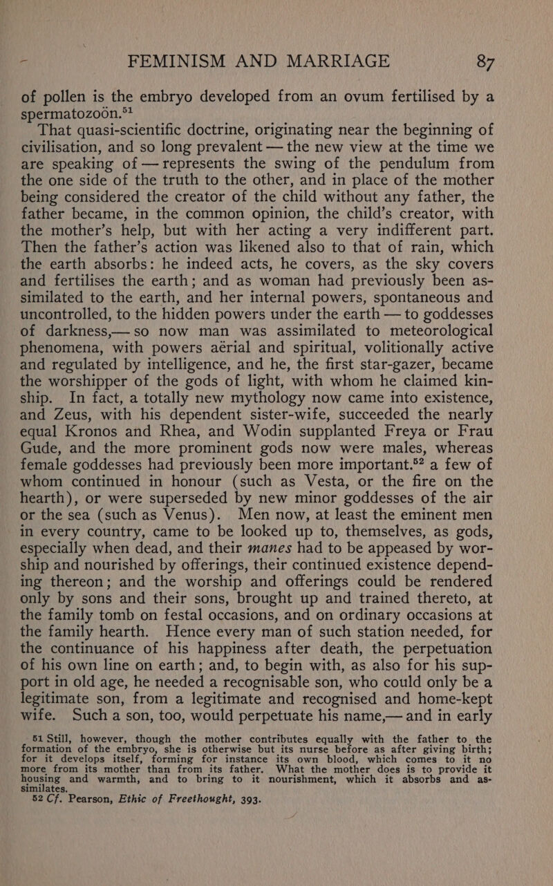 of pollen is the embryo developed from an ovum fertilised by a spermatozoon.°* That quasi-scientific doctrine, originating near the beginning of civilisation, and so long prevalent — the new view at the time we are speaking of —represents the swing of the pendulum from the one side of the truth to the other, and in place of the mother being considered the creator of the child without any father, the father became, in the common opinion, the child’s creator, with the mother’s help, but with her acting a very indifferent part. Then the father’s action was likened also to that of rain, which the earth absorbs: he indeed acts, he covers, as the sky covers and fertilises the earth; and as woman had previously been as- similated to the earth, and her internal powers, spontaneous and uncontrolled, to the hidden powers under the earth — to goddesses of darkness,—so now man was assimilated to meteorological phenomena, with powers aerial and spiritual, volitionally active and regulated by intelligence, and he, the first star-gazer, became the worshipper of the gods of light, with whom he claimed kin- ship. In fact, a totally new mythology now came into existence, and Zeus, with his dependent sister-wife, succeeded the nearly equal Kronos and Rhea, and Wodin supplanted Freya or Frau Gude, and the more prominent gods now were males, whereas female goddesses had previously been more important.®? a few of whom continued in honour (such as Vesta, or the fire on the hearth), or were superseded by new minor goddesses of the air or the sea (such as Venus). Men now, at least the eminent men in every country, came to be looked up to, themselves, as gods, especially when dead, and their manes had to be appeased by wor- ship and nourished by offerings, their continued existence depend- ing thereon; and the worship and offerings could be rendered only by sons and their sons, brought up and trained thereto, at the family tomb on festal occasions, and on ordinary occasions at the family hearth. Hence every man of such station needed, for the continuance of his happiness after death, the perpetuation of his own line on earth; and, to begin with, as also for his sup- port in old age, he needed a recognisable son, who could only be a legitimate son, from a legitimate and recognised and home-kept wife. Such a son, too, would perpetuate his name,— and in early 51 Still, however, though the mother contributes equally with the father to the formation of the embryo, she is otherwise but its nurse before as after giving birth; for it develops itself, forming for instance its own blood, which comes to it no more from its mother than from its father. What the mother does is to provide it housing and warmth, and to bring to it nourishment, which it absorbs and as- similates. 52 Cf. Pearson, Ethic of Freethought, 393.