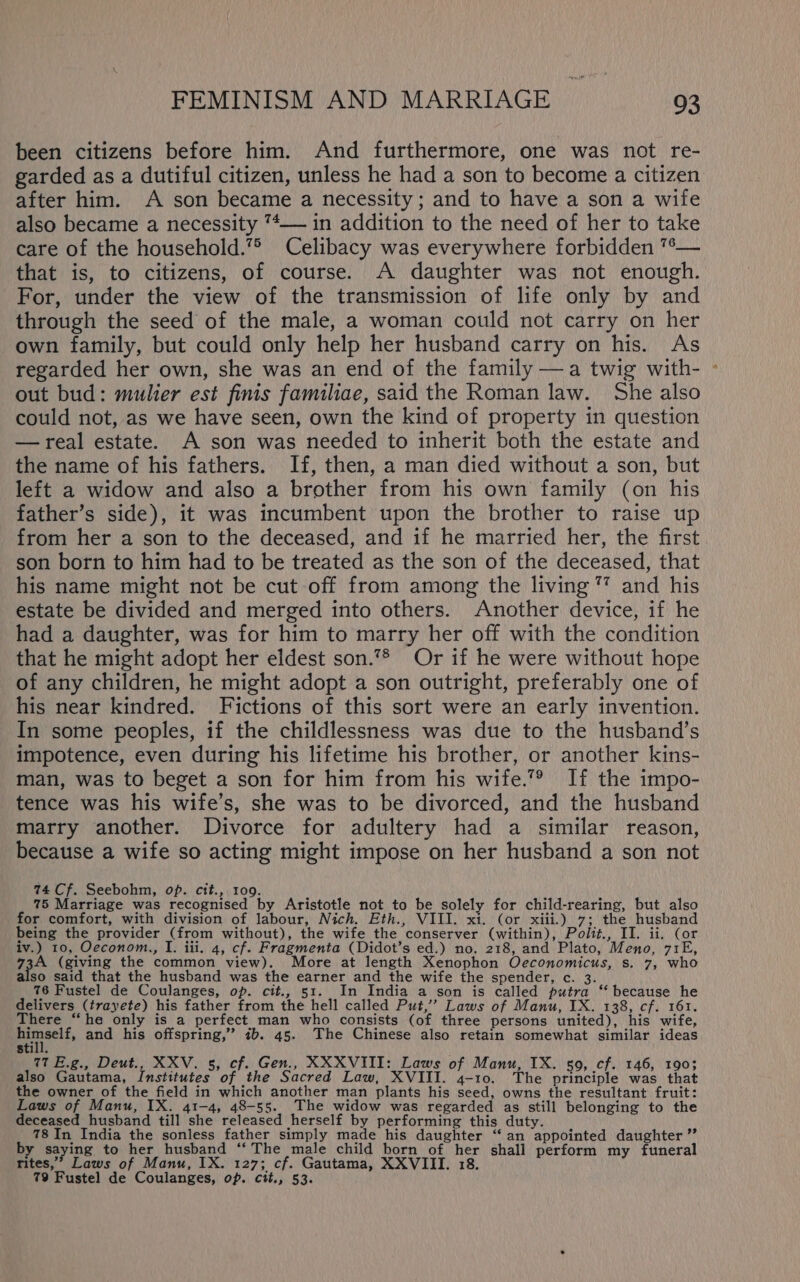 been citizens before him. And furthermore, one was not re- garded as a dutiful citizen, unless he had a son to become a citizen after him. A son became a necessity ; and to have a son a wife also became a necessity 7*— in addition to the need of her to take care of the household.’° Celibacy was everywhere forbidden %— that is, to citizens, of course. A daughter was not enough. For, under the view of the transmission of life only by and through the seed of the male, a woman could not carry on her own family, but could only help her husband carry on his. As regarded her own, she was an end of the family —a twig with- - out bud: mulier est finis familiae, said the Roman law. She also could not, as we have seen, own the kind of property in question —real estate. A son was needed to inherit both the estate and the name of his fathers. If, then, a man died without a son, but left a widow and also a brother from his own family (on his father’s side), it was incumbent upon the brother to raise up from her a son to the deceased, and if he married her, the first son born to him had to be treated as the son of the deceased, that his name might not be cut off from among the living” and his estate be divided and merged into others. Another device, if he had a daughter, was for him to marry her off with the condition that he might adopt her eldest son.7* Or if he were without hope of any children, he might adopt a son outright, preferably one of his near kindred. Fictions of this sort were an early invention. In some peoples, if the childlessness was due to the husband’s impotence, even during his lifetime his brother, or another kins- man, was to beget a son for him from his wife.”® If the impo- tence was his wife’s, she was to be divorced, and the husband marry another. Divorce for adultery had a similar reason, because a wife so acting might impose on her husband a son not 74 Cf. Seebohm, op. cit., 109. 75 Marriage was recognised by Aristotle not to be solely for child-rearing, but also for comfort, with division of labour, Nich. Eth., VIII. xi. (or xiii.) 7; the husband being the provider (from without), the wife the conserver (within), Polit., II. ii. (or iv.) 10, Oeconom., I. iii. 4, cf. Fragmenta (Didot’s ed.) no. 218, and Plato, Meno, 71E, 73A (giving the common view). More at length Xenophon Oeconomicus, s. 7, who also said that the husband was the earner and the wife the spender, c. 3. 76 Fustel de Coulanges, op. cit., 51. In India a son is called putra ‘“‘ because he delivers (trayete) his father from the hell called Put,’ Laws of Manu, IX. 138, cf. 161. There “he only is a perfect man who consists (of three persons united), his wife, Bunaclf, and his offspring,” ib. 45. The Chinese also retain somewhat similar ideas Still. 77 E.g., Deut., XXV. 5, cf. Gen., XXXVIII: Laws of Manu, IX. 59, cf. 146, 1903 also Gautama, Institutes of the Sacred Law, XVIII. 4-10. The principle was that the owner of the field in which another man plants his seed, owns the resultant fruit: Laws of Manu, IX. 41-4, 48-55. The widow was regarded as still belonging to the deceased_husband till she released herself by performing this duty. 78 In India the sonless father simply made his daughter “‘an appointed daughter ”’ by saying to her husband “‘ The male child born of her shall perform my funeral rites,’ Laws of Manu, IX. 127; cf. Gautama, XXVIII. 18. 79 Fustel de Coulanges, op. cit., 53.