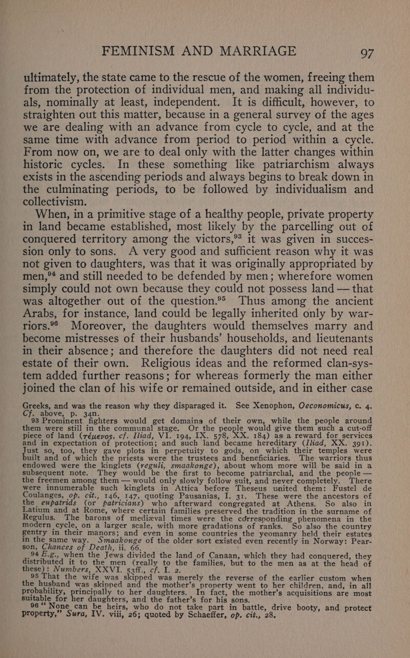 ultimately, the state came to the rescue of the women, freeing them from the protection of individual men, and making all individu- als, nominally at least, independent. It is difficult, however, to straighten out this matter, because in a general survey of the ages we are dealing with an advance from cycle to cycle, and at the same time with advance from period to period within a cycle. From now on, we are to deal only with the latter changes within historic cycles. In these something like patriarchism always exists in the ascending periods and always begins to break down in the culminating periods, to be followed by individualism and collectivism. When, in a primitive stage of a healthy people, private property in land became established, most likely by the parcelling out of conquered territory among the victors,** it was given in succes- sion only to sons. A very good and sufficient reason why it was not given to daughters, was that it was originally appropriated by men,°* and still needed to be defended by men; wherefore women simply could not own because they could not possess land — that was altogether out of the question.®°® Thus among the ancient Arabs, for instance, land could be legally inherited only by war- riors.°° Moreover, the daughters would themselves marry and become mistresses of their husbands’ households, and lieutenants in their absence; and therefore the daughters did not need real estate of their own. Religious ideas and the reformed clan-sys- tem added further reasons; for whereas formerly the man either joined the clan of his wife or remained outside, and in either case anes and was the reason why they disparaged it. See Xenophon, Oeconomicus, c. 4. . above, p. 34n. 93 Prominent fighters would get domaing of their own, while the people around them were still in the communal stage. Or the people would give them such a cut-off piece of land (réuevos, cf. Iliad, VI. 194, IX. 578, RX. 184) asi a reward for services and in expectation of protection; and such land became hereditary (Iliad, XX. 391). ae so, too, they gave plots in perpetuity to gods, on which their temples were uilt and of which the priests were the trustees and beneficiaries. The warriors thus endowed were the kinglets (reguli, smaakonge), about whom more will be said in a subsequent note. They would be the first to become patriarchal, and the people — the freemen among them — would only slowly follow suit, and never completely. There were innumerable such kinglets in Attica before Theseus united them: Fustel de Coulanges, op. cit., 146, 147, quoting Pausanias, I. 31. These were the ancestors of the eupatrids (or patricians) who afterward congregated at Athens. So also in Latium and at Rome, where certain families preserved the tradition in the surname of Regulus. The barons of medixval times were the cdrresponding phenomena in the modern cycle, on a larger scale, with more gradations of ranks. So also the country gentry in their manors; and even in some countries the yeomanry held their estates in the same way. Smaakonge of the older sort existed even recently in Norway: Pear- son, Chances of Death, ii. 66. 94 E.g., when the Jews divided the land of Canaan, which they had conquered, they distributed it to the men (really to the families, but to the men as at the head of these): Numbers, XXVI. 53ff., cf. I. 2. 95 That the wife .was_ skipped was merely the reverse of the earlier custom when the husband was skipped and the mother’s property went to her children, and, in all probability, ge lies to her daughters. In fact, the mother’s acquisitions are most suitable for her daughters, and the father’s for his sons. 96 None can be heirs, who do not take part in battle, drive booty, and protect Property,” Sura, IV. viii, 26; quoted by Schaeffer, op. cit., 28.