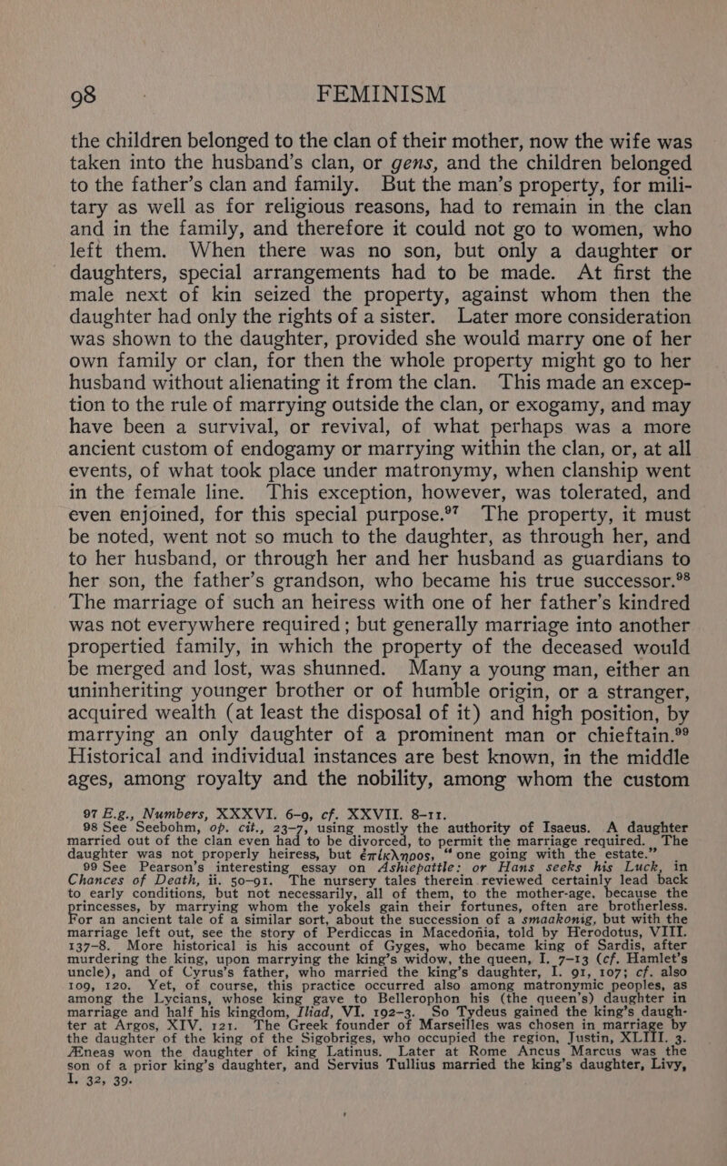 the children belonged to the clan of their mother, now the wife was taken into the husband’s clan, or gens, and the children belonged to the father’s clan and family. But the man’s property, for mili- tary as well as for religious reasons, had to remain in the clan and in the family, and therefore it could not go to women, who left them. When there was no son, but only a daughter or daughters, special arrangements had to be made. At first the male next of kin seized the property, against whom then the daughter had only the rights of a sister. Later more consideration was shown to the daughter, provided she would marry one of her own family or clan, for then the whole property might go to her husband without alienating it from the clan. This made an excep- tion to the rule of marrying outside the clan, or exogamy, and may have been a survival, or revival, of what perhaps was a more ancient custom of endogamy or marrying within the clan, or, at all events, of what took place under matronymy, when clanship went in the female line. This exception, however, was tolerated, and even enjoined, for this special purpose.®’ The property, it must be noted, went not so much to the daughter, as through her, and to her husband, or through her and her husband as guardians to her son, the father’s grandson, who became his true successor.®® The marriage of such an heiress with one of her father’s kindred was not everywhere required; but generally marriage into another propertied family, in which the property of the deceased would be merged and lost, was shunned. Many a young man, either an uninheriting younger brother or of humble origin, or a stranger, acquired wealth (at least the disposal of it) and high position, by marrying an only daughter of a prominent man or chieftain. Historical and individual instances are best known, in the middle ages, among royalty and the nobility, among whom the custom 97 E.g., Numbers, XXXVI. 6-0, cf. XXVII. 8-11. \ 98 See Seebohm, op. cit., 23-7) using mostly the authority of Isaeus. A daughter married out of the clan even had to be divorced, to permit the marriage required. The daughter was not properly heiress, but éwix\npos, “one going with the estate.” _ 99 See Pearson’s interesting essay on Ashiepatile: or Hans seeks his Luck, in Chances of Death, ii. 50-91. The nursery tales therein. reviewed certainly lead back to early conditions, but not necessarily, all of them, to the mother-age, because the rincesses, by marrying whom the pubels gain their fortunes, often are brotherless. or an ancient tale of a similar sort, about the succession of a smaakonig, but with the marriage left out, see the story of Perdiccas in Macedonia, told by Herodotus, VIII. 137-8. More historical is his account of Gyges, who became king of Sardis, after murdering the king, upon marrying the king’s widow, the queen, I, 7-13 (cf. Hamlet’s uncle), and of Cyrus’s father, who married the king’s daughter, I. 91, 107; cf. also 109, 120. Yet, of course, this practice occurred also among matronymic peoples, as among the Lycians, whose king gave to Bellerophon his (the queen’s) daughter in matriage and half his kingdom, Iliad, VI. 192-3. So Todens gained the king’s daugh- ter at Argos, XIV. 121. The Greek founder of Marseilles was chosen in bag ky T by the daughter of the king of the Sigobriges, who occupied the region, Justin, XLIIT. 3. 7Eneas won the daughter of king Latinus. Later at Rome Ancus Marcus was the son of a prior king’s daughter, and Servius Tullius married the king’s daughter, Livy, | ec ferai go