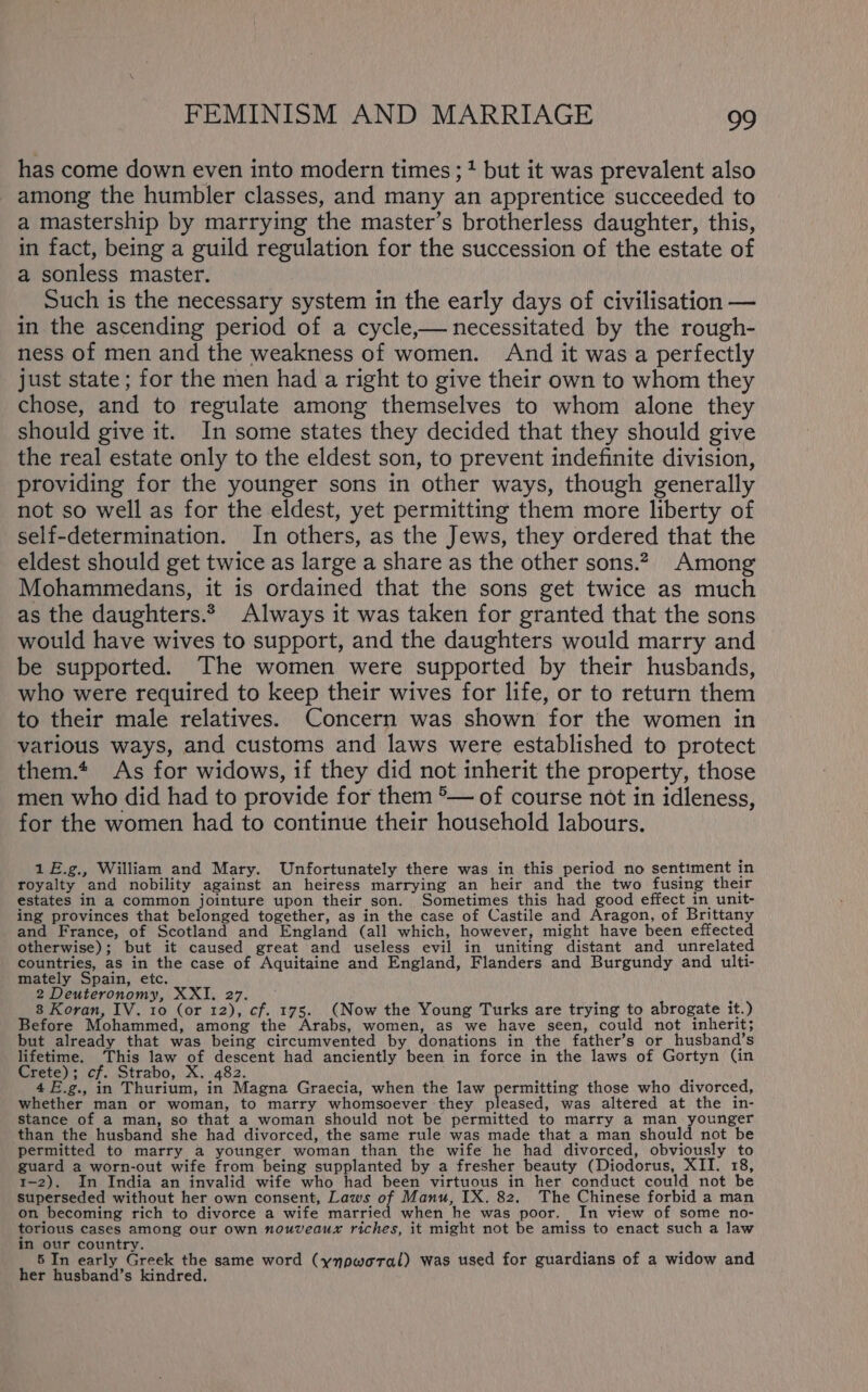 has come down even into modern times ;1 but it was prevalent also among the humbler classes, and many an apprentice succeeded to a mastership by marrying the master’s brotherless daughter, this, in fact, being a guild regulation for the succession of the estate of a sonless master. Such is the necessary system in the early days of civilisation — in the ascending period of a cycle,— necessitated by the rough- ness of men and the weakness of women. And it was a perfectly just state; for the men had a right to give their own to whom they chose, and to regulate among themselves to whom alone they should give it. In some states they decided that they should give the real estate only to the eldest son, to prevent indefinite division, providing for the younger sons in other ways, though generally not so well as for the eldest, yet permitting them more liberty of self-determination. In others, as the Jews, they ordered that the eldest should get twice as large a share as the other sons.2, Among Mohammedans, it is ordained that the sons get twice as much as the daughters.* Always it was taken for granted that the sons would have wives to support, and the daughters would marry and be supported. The women were supported by their husbands, who were required to keep their wives for life, or to return them to their male relatives. Concern was shown for the women in various ways, and customs and laws were established to protect them.* As for widows, if they did not inherit the property, those men who did had to provide for them °— of course not in idleness, for the women had to continue their household labours. 1£.g., William and Mary. Unfortunately there was in this period no sentiment in royalty and nobility against an heiress marrying an heir and the two fusing their estates in a common jointure upon their son. Sometimes this had good effect in unit- ing provinces that belonged together, as in the case of Castile and Aragon, of Brittany and France, of Scotland and England (all which, however, might have been effected otherwise); but it caused great and useless evil in uniting distant and unrelated countries, as in the case of Aquitaine and England, Flanders and Burgundy and ulti- mately Spain, etc. 2 Deuteronomy, XXI, 27. : 8 Koran, IV. 10 (or 12), cf. 175. (Now the Young Turks are trying to abrogate it.) Before Mohammed, among the Arabs, women, as we have seen, could not inherit; but already that was being circumvented by donations in the father’s or husband’s lifetime. This law of descent had anciently been in force in the laws of Gortyn (in Crete); cf. Strabo, X. 482. \ 4E.g., in Thurium, in Magna Graecia, when the law permitting those who divorced, whether man or woman, to marry whomsoever they pleased, was altered at the in- stance of a man, so that a woman should not be permitted to marry a man younger than the husband she had divorced, the same rule was made that a man should not be permitted to marry a younger woman than the wife he had divorced, obviously to guard a worn-out wife from being supplanted by a fresher beauty (Diodorus, XII. 18, 1-2). In India an invalid wife who had been virtuous in her conduct could not be superseded without her own consent, Laws of Manu, IX. 82. The Chinese forbid a man on becoming rich to divorce a wife married when he was poor. In view of some no- torious cases among our own nouveaux riches, it might not be amiss to enact such a law in our country. ’ ; 5 In early Greek the same word (ynoworal) was used for guardians of a widow and her husband’s kindred.