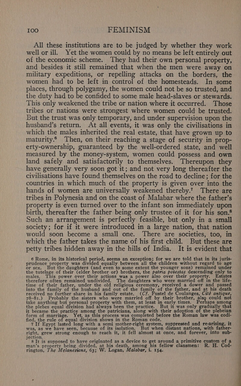 All these institutions are to be judged by whether they work well or ill. Yet the women could by no means be left entirely out of the economic scheme. They had their own personal property, and besides it still remained that when the men were away on military expeditions, or repelling attacks on the borders, the women had to be left in control of the homesteads. In some places, through polygamy, the women could not be so trusted, and the duty had to be confided to some male head-slaves or stewards. This only weakened the tribe or nation where it occurred. Those tribes or nations were strongest where women could be trusted. But the trust was only temporary, and under supervision upon the husband’s return. At all events, it was only the civilisations in which the males inherited the real estate, that have grown up to maturity. Then, on their reaching a stage of security in prop- erty-ownership, guaranteed by the well-ordered state, and well measured by the money-system, women could possess and own land safely and satisfactorily to themselves. Thereupon they have generally very soon got it; and not very long thereafter the civilisations have found themselves on the road to decline; for the countries in which much of the property is given over into the hands of women are universally weakened thereby.?7 There are tribes in Polynesia and on the coast of Malabar where the father’s property is even turned over to the infant son immediately upon birth, thereafter the father being only trustee of it for his son.® Such an arrangement is perfectly feasible, but only in a small society; for if it were introduced in a large nation, that nation would soon become a small one. There are societies, too, in which the father takes the name of his first child. But these are petty tribes hidden away in the hills of India. It is evident that 6 Rome, in its historical period, seems an exception; for we are told that in its juris- prudence property was divided equally between all the children without regard to age or sex. But the daughters (and even to some extent the younger sons) remained under the tutelage of their (elder brother or) brothers, the patria potestas descending only to males. This power over their actions was a power also over their property. Estates therefore often remained undivided. The daughters who were married off in the life- time of their father, under the old religious ceremony, received a dower and passed into the family of the husband and out of the family of the father, and at his death received no further share in his family estate. (Cf. Fustel de Coulanges, Cité antique, 78-81.) Probably the sisters who were married off by their brother, alsg could not take anything but personal property with them, at least in early times. Perhaps among the plebes equal division had always been the practice. But it was only prac that it became the practice among the patricians, along with their adoption of the plebeian form of marriage. Yet, as this paccrs was completed before the Roman law was codi- fied, the rule of equal division shows in the Roman code. ee 7 If Egypt lasted long with a semi mother-right system, suppressed and re-arising, it was, as we have seen, because of its isolation. But when distant nations, with father- right, grew strong enough to reach it, it fell almost at once, and forever, into sub- ection. : 8 It is supposed to have originated as a device to get around a primitive custom of a man’s property being divided, at his death, among his fellow clansmen: R. H. Cod- rington, The Melanesians, 63; W. Logan, Malabar, i. 154. OE