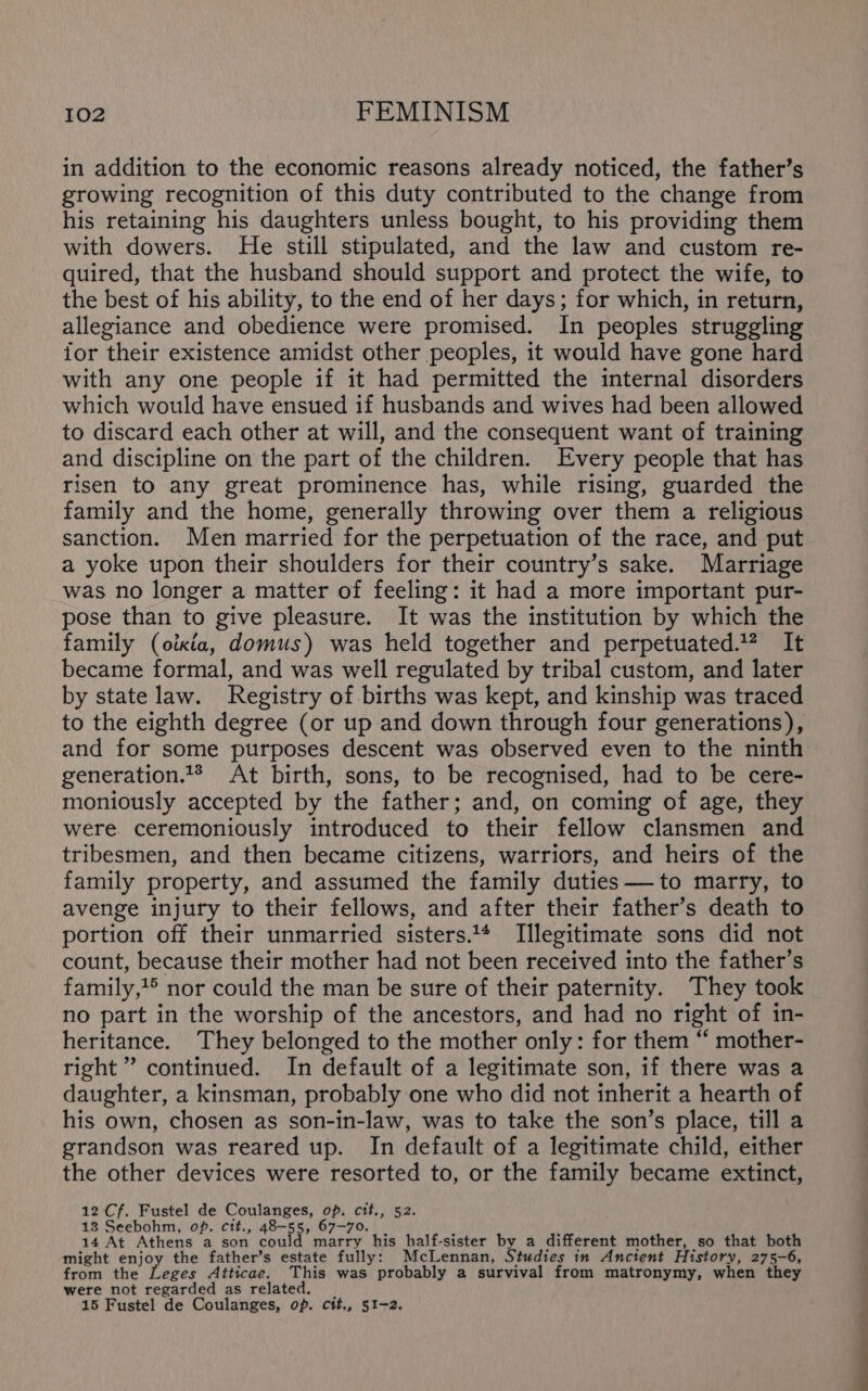 in addition to the economic reasons already noticed, the father’s growing recognition of this duty contributed to the change from his retaining his daughters unless bought, to his providing them with dowers. He still stipulated, and the law and custom re- quired, that the husband should support and protect the wife, to the best of his ability, to the end of her days; for which, in return, allegiance and obedience were promised. In peoples struggling tor their existence amidst other peoples, it would have gone hard with any one people if it had permitted the internal disorders which would have ensued if husbands and wives had been allowed to discard each other at will, and the consequent want of training and discipline on the part of the children. Every people that has risen to any great prominence has, while rising, guarded the family and the home, generally throwing over them a religious sanction. Men married for the perpetuation of the race, and put a yoke upon their shoulders for their country’s sake. Marriage was no longer a matter of feeling: it had a more important pur- pose than to give pleasure. It was the institution by which the family (oikia, domus) was held together and perpetuated.? It became formal, and was well regulated by tribal custom, and later by state law. Registry of births was kept, and kinship was traced to the eighth degree (or up and down through four generations), and for some purposes descent was observed even to the ninth generation.** At birth, sons, to be recognised, had to be cere- moniously accepted by the father : and, on coming of age, they were. ceremoniously introduced to their fellow clansmen and tribesmen, and then became citizens, warriors, and heirs of the family property, and assumed the family duties — to marry, to avenge injury to their fellows, and after their father’s death to portion off their unmarried sisters.1* Illegitimate sons did not count, because their mother had not been received into the father’s family,?® nor could the man be sure of their paternity. They took no part in the worship of the ancestors, and had no right of in- heritance. They belonged to the mother only: for them “ mother- right” continued. In default of a legitimate son, if there was a daughter, a kinsman, probably one who did not inherit a hearth of his own, chosen as son-in-law, was to take the son’s place, till a grandson was reared up. In default of a legitimate child, either the other devices were resorted to, or the family became extinct, 12 Cf. Fustel de Coulanges, pe Cit. 82. 18 Seebohm, op. cit., 48-5 Pe 67-70. 14 At Athens a son could marry his half-sister by a different mother, so that both might enjoy the father’s estate fully: McLennan, Studies in Ancient History, 275-6, from the Leges Atticae. This was probably a survival from matronymy, when they were not regarded as related. 15 Fustel de Coulanges, op. cit., 51-2.