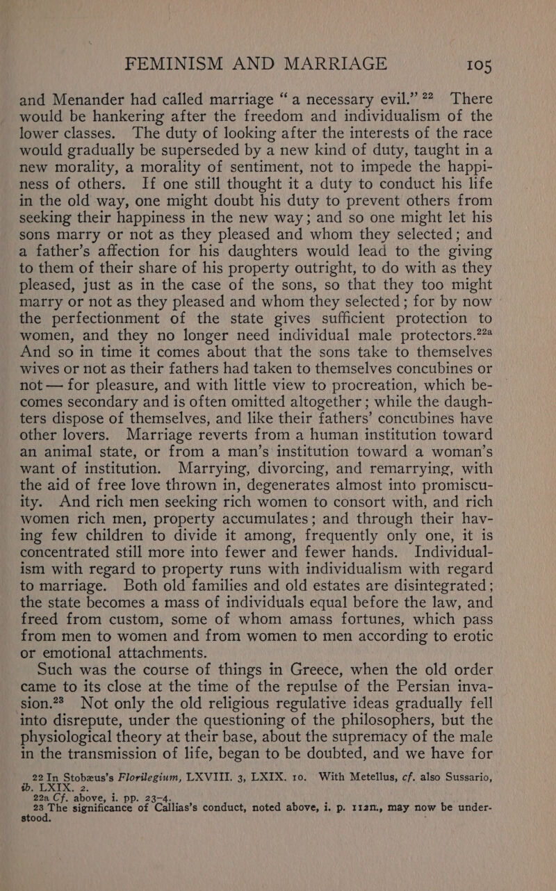 and Menander had called marriage “a necessary evil.” 22. There would be hankering after the freedom and individualism of the lower classes. The duty of looking after the interests of the race would gradually be superseded by a new kind of duty, taught in a new morality, a morality of sentiment, not to impede the happi- ness of others. If one still thought it a duty to conduct his life in the old way, one might doubt his duty to prevent others from seeking their happiness in the new way; and so one might let his sons marry or not as they pleased and whom they selected; and a father’s affection for his daughters would lead to the giving to them of their share of his property outright, to do with as they pleased, just as in the case of the sons, so that they too might marry or not as they pleased and whom they selected; for by now the perfectionment of the state gives sufficient protection to women, and they no longer need individual male protectors.?”@ And so in time it comes about that the sons take to themselves wives or not as their fathers had taken to themselves concubines or not — for pleasure, and with little view to procreation, which be- comes secondary and is often omitted altogether ; while the daugh- ters dispose of themselves, and like their fathers’ concubines have other lovers. Marriage reverts from a human institution toward an animal state, or from a man’s institution toward a woman’s want of institution. Marrying, divorcing, and remarrying, with the aid of free love thrown in, degenerates almost into promiscu- ity. And rich men seeking rich women to consort with, and rich women rich men, property accumulates; and through their hav- ing few children to divide it among, frequently only one, it is concentrated still more into fewer and fewer hands. Individual- ism with regard to property runs with individualism with regard to marriage. Both old families and old estates are disintegrated ; the state becomes a mass of individuals equal before the law, and freed from custom, some of whom amass fortunes, which pass from men to women and from women to men according to erotic or emotional attachments. Such was the course of things in Greece, when the old order came to its close at the time of the repulse of the Persian inva- sion.?? Not only the old religious regulative ideas gradually fell into disrepute, under the questioning of the philosophers, but the physiological theory at their base, about the supremacy of the male in the transmission of life, began to be doubted, and we have for 22 In Stobeus’s Florilegium, LXVIII. 3, LXIX. 10. With Metellus, cf. also Sussario, La 1.’ DPD: seg significance of Caitias? s conduct, noted above, i. p. 112n., may now be under- stoo ib.