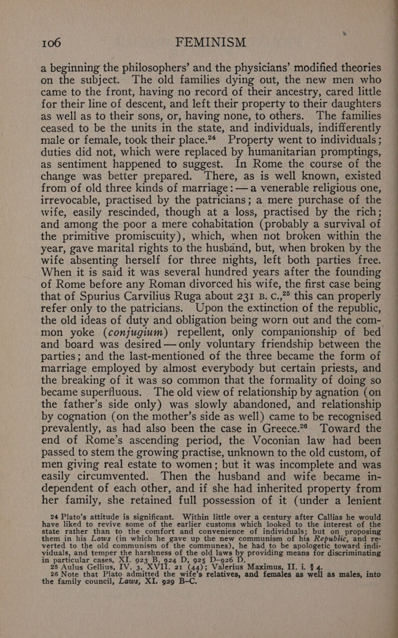 a beginning the philosophers’ and the physicians’ modified theories on the subject. The old families dying out, the new men who came to the front, having no record of their ancestry, cared little for their line of descent, and left their property to their daughters as well as to their sons, or, having none, to others. The families ceased to be the units in the state, and individuals, indifferently male or female, took their place.2* Property went to individuals ; duties did not, which were replaced by humanitarian promptings, as sentiment happened to suggest. In Rome the course of the change was better prepared. There, as is well known, existed from of old three kinds of marriage: — a venerable religious one, irrevocable, practised by the patricians; a mere purchase of the wife, easily rescinded, though at a loss, practised by the rich; and among the poor a mere cohabitation (probably a survival of the primitive promiscuity), which, when not broken within the year, gave marital rights to the husband, but, when broken by the wife absenting herself for three nights, left both parties free. When it is said it was several hundred years after the founding of Rome before any Roman divorced his wife, the first case being that of Spurius Carvilius Ruga about 231 B. c.,?° this can properly refer only to the patricians. Upon the extinction of the republic, mon yoke (conjugium) repellent, only companionship of bed and board was desired — only voluntary friendship between the parties ; and the last-mentioned of the three became the form of marriage employed by almost everybody but certain priests, and the breaking of it was so common that the formality of doing so became superfluous. The old view of relationship by agnation (on the father’s side only) was slowly abandoned, and relationship by cognation (on the mother’s side as well) came to be recognised prevalently, as had also been the case in Greece.2* Toward the end of Rome’s ascending period, the Voconian law had been passed to stem the growing practise, unknown to the old custom, of men giving real estate to women; but it was incomplete and was easily circumvented. Then the husband and wife became in- dependent of each other, and if she had inherited property from her family, she retained full possession of it (under a lenient 24 Plato’s attitude is significant. Within little over a century after Callias he would have liked to revive some of the earlier customs which looked to the interest of the state rather than to the comfort and convenience of individuals; but on proposing them in his Laws (in which he gave up the new communism of his Republic, and re- verted to the old communism of the communes), he had to be apologetic toward indi- viduals, and temper the harshness of the old laws ay providing means for discriminating in particular cases, XI. 923 B, 924 D, 925 D-926 D. H 25 Aulus Gellius, IV. 3, XVII. 21 (44); Valerius Maximus, II. i. 8 26 Note that Plato admitted the wife’s relatives, and females as well as males, into the family council, Laws, XI. 929 B-C.