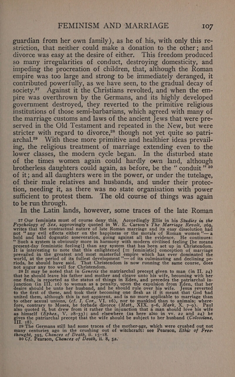 guardian from her own family), as he of his, with only this re- striction, that neither could make a donation to the other; and divorce was easy at the desire of either. This freedom produced so many irregularities of conduct, destroying domesticity, and impeding the procreation of children, that, although the Roman empire was too large and strong to be immediately deranged, it contributed powerfully, as we have seen, to the gradual decay of society.*7 Against it the Christians revolted, and when the em- pire was overthrown by the Germans, and its highly developed government destroyed, they reverted to the primitive religious institutions of those semi-barbarians, which agreed with many of the marriage customs and laws of the ancient Jews that were pre- served in the Old Testament and repeated in the New, but were stricter with regard to divorce,”* though not yet quite so patri- archal.? Wath these more primitive and healthier ideas prevail- ing, the religious treatment of marriage extending even to the lower classes, the modern cycle began. In the disturbed state of the times women again could hardly own land, although brotherless daughters could again, as before, be the “ conduit ” °° of it; and all daughters were in the power, or under the tutelage, of their male relatives and husbands, and under their protec- tion, needing it, as there was no state organisation with power sufficient to protest them. The old course of things was again to be run through. In the Latin lands, however, some traces of the late Roman 27 Our feminists must of course deny this. Accordingly Ellis in his Studies in the Psychology of Sex, approvingly quoted in W. E. Carson’s The Marriage Revolt, 269, writes that the contractual nature of late Roman marriage and its easy dissolution had not “any evil effects either on the happiness or the morals of Roman women ”—a bold and bald dogmatic asseveration, going against all the evidence. He continues: *‘ Such a system is obviously more in harmony with modern civilised feeling [he means pireent day feministic feeling!] than any system that has been set up in Christendom. t is interesting to note that this enlightened [= feministic] conception of marriage prevailed in the greatest and most masterful empire which has ever dominated the world, at the period of its fullest development ’”— of its culminating and declining pe- riods, he should have said. That Christendom is now running the same course, does not augur any too well for Christendom. , 28 It may be noted that in Genesis the matriarchal precept given to man (in II. 24) that he should leave his father and mother and cleave unto his wife, becoming with her one flesh, is reported as the status of things in Eden, and precedes the patriarchal in- junction (in III. 16) to woman as a penalty, upon the expulsion from Eden, that her desire should be unto her husband, and he should rule over his wife. Jesus reverted to the first of these, and took their becoming one flesh as if it meant that God had united them, although this is not apparent, and is no more applicable to marriage than to other sexual unions, (cf. I. Cor., VI. 16), nor to mankind than to animals; where- fore, contrary to Moses, he forbade divorce (Matt., XIX. 5-6, Mark, X. 7-9). Paul also quoted it, but drew from it rather the injunction that a man should love his wife as himself (Ephes., V. 28-33) 3 and elsewhere (as here also in vv. 22 and 24) he Se ae patriarchal precept that the wife should be subject to her husband (Colossians, HS) 29 The Germans still had some traces of the mother-age, which were crushed out not many centuries ago in the crushing out of witchcraft: see Pearson, Ethic of Free- thought, 395, Chances of Death, ii. 15-18. 30 Cf. Pearson, Chances of Death, ii. 8, 52.