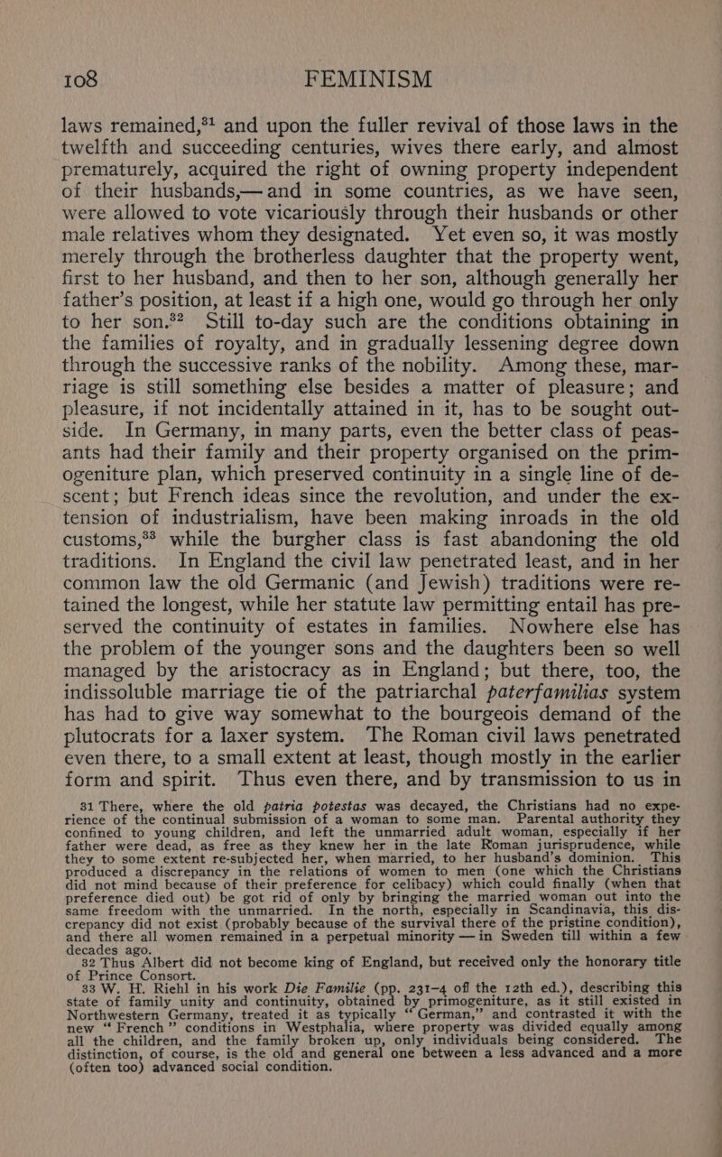 laws remained,*! and upon the fuller revival of those laws in the twelfth and succeeding centuries, wives there early, and almost prematurely, acquired the right of owning property independent of their husbands,—and in some countries, as we have seen, were allowed to vote vicariously through their husbands or other male relatives whom they designated. Yet even so, it was mostly merely through the brotherless daughter that the property went, first to her husband, and then to her son, although generally her father’s position, at least if a high one, would go through her only to her son.** Still to-day such are the conditions obtaining in the families of royalty, and in gradually lessening degree down through the successive ranks of the nobility. Among these, mar- riage is still something else besides a matter of pleasure; and pleasure, if not incidentally attained in it, has to be sought out- side. In Germany, in many parts, even the better class of peas- ants had their family and their property organised on the prim- ogeniture plan, which preserved continuity in a single line of de- scent; but French ideas since the revolution, and under the ex- tension of industrialism, have been making inroads in the old customs,** while the burgher class is fast abandoning the old traditions. In England the civil law penetrated least, and in her common law the old Germanic (and Jewish) traditions were re- tained the longest, while her statute law permitting entail has pre- served the continuity of estates in families. Nowhere else has the problem of the younger sons and the daughters been so well managed by the aristocracy as in England; but there, too, the indissoluble marriage tie of the patriarchal paterfamilias system has had to give way somewhat to the bourgeois demand of the plutocrats for a laxer system. The Roman civil laws penetrated even there, to a small extent at least, though mostly in the earlier form and spirit. Thus even there, and by transmission to us in 31 There, where the old patria potestas was decayed, the Christians had no expe- rience of the continual submission of a woman to some man. Parental authority they confined to young children, and left the unmarried adult woman, especially if her father were dead, as free as they knew her in the late Roman jurisprudence, while they to some extent re-subjected her, when married, to her husband’s dominion. This produced a discrepancy in the relations of women to men (one which the Christians did not mind because of their preference for celibacy) which could finally (when that preference died out) be got rid of only by bringing the married_woman out into the same freedom with the unmarried. In the north, especially in Scandinavia, this, dis- crepancy did not exist (probably because of the survival there of the pristine condition), te there all women remained in a perpetual minority —in Sweden till within a few decades ago. 32 Thus Albert did not become king of England, but received only the honorary title of Prince Consort. i : 33 W. H. Riehl in his work Die Familie (pp. 231-4 off the 12th ed.), describing this state of family unity and continuity, obtained by primogeniture, as it still existed in Northwestern Germany, treated it as typically “German,” and contrasted it with the new “French” conditions in Westphalia, where property was divided equally among all the children, and the family broken up, only individuals being considered. The distinction, of course, is the old and general one between a less advanced and a more (often too) advanced social condition. —