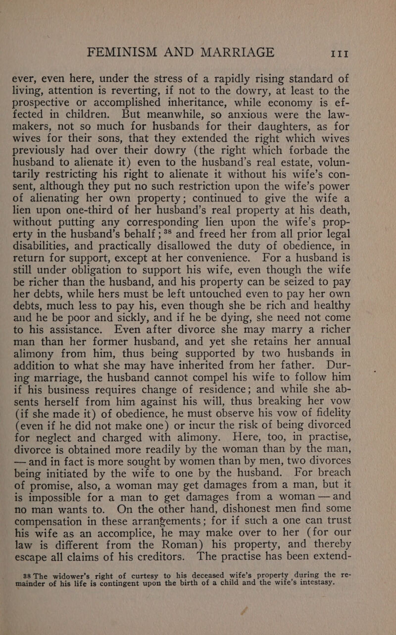 ever, even here, under the stress of a rapidly rising standard of living, attention is reverting, if not to the dowry, at least to the prospective or accomplished inheritance, while economy is ef- fected in children. But meanwhile, so anxious were the law- makers, not so much for husbands for their daughters, as for wives for their sons, that they extended the right which wives previously had over their dowry (the right which forbade the husband to alienate it) even to the husband’s real estate, volun- tarily restricting his right to alienate it without his wife’s con- sent, although they put no such restriction upon the wife’s power of alienating her own property; continued to give the wife a lien upon one-third of her husband’s real property at his death, without putting any corresponding lien upon the wife’s prop- erty in the husband’s behalf ; ** and freed her from all prior legal disabilities, and practically disallowed the duty of obedience, in return for support, except at her convenience. For a husband is still under obligation to support his wife, even though the wife be richer than the husband, and his property can be seized to pay her debts, while hers must be left untouched even to pay her own debts, much less to pay his, even though she be rich and healthy aud he be poor and sickly, and if he be dying, she need not come to his assistance. Even after divorce she may marry a richer man than her former husband, and yet she retains her annual alimony from him, thus being supported by two husbands in addition to what she may have inherited from her father. Dur- ing marriage, the husband cannot compel his wife to follow him if his business requires change of residence; and while she ab- sents herself from him against his will, thus breaking her vow (if she made it) of obedience, he must observe his vow of fidelity (even if he did not make one) or incur the risk of being divorced for neglect and charged with alimony. Here, too, in practise, divorce is obtained more readily by the woman than by the man, — and in fact is more sought by women than by men, two divorces being initiated by the wife to one by the husband. For breach of promise, also, a woman may get damages from a man, but it is impossible for a man to get damages from a woman — and no man wants to. On the other hand, dishonest men find some compensation in these arranfements; for if such a one can trust his wife as an accomplice, he may make over to her (for our law is different from the Roman) his property, and thereby escape all claims of his creditors. The practise has been extend- 38 The widower’s right of curtesy to his deceased wife’s property during the re- mainder of his life is contingent upon the birth of a child and the wife’s intestasy.