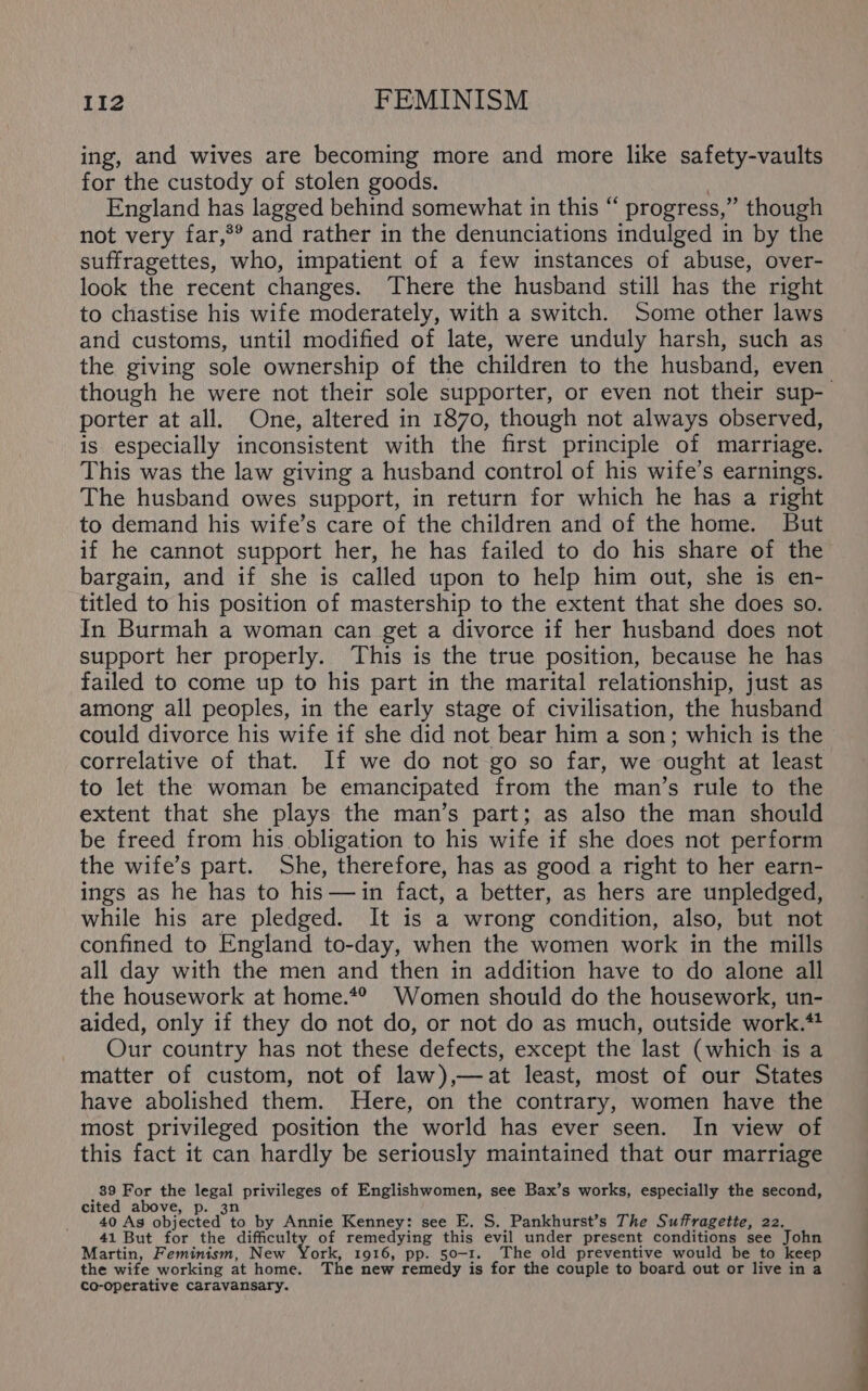 ing, and wives are becoming more and more like safety-vaults for the custody of stolen goods. 3 England has lagged behind somewhat in this “ progress,” though not very far,** and rather in the denunciations indulged in by the suffragettes, who, impatient of a few instances of abuse, over- look the recent changes. There the husband still has the right to chastise his wife moderately, with a switch. Some other laws and customs, until modified of late, were unduly harsh, such as the giving sole ownership of the children to the husband, even though he were not their sole supporter, or even not their sup- porter at all. One, altered in 1870, though not always observed, is especially inconsistent with the first principle of marriage. This was the law giving a husband control of his wife’s earnings. The husband owes support, in return for which he has a right to demand his wife’s care of the children and of the home. But if he cannot support her, he has failed to do his share of the bargain, and if she is called upon to help him out, she is en- titled to his position of mastership to the extent that she does so. In Burmah a woman can get a divorce if her husband does not support her properly. This is the true position, because he has failed to come up to his part in the marital relationship, just as among all peoples, in the early stage of civilisation, the husband could divorce his wife if she did not bear him a son; which is the correlative of that. If we do not go so far, we ought at least to let the woman be emancipated from the man’s rule to the extent that she plays the man’s part; as also the man should be freed from his obligation to his wife if she does not perform the wife’s part. She, therefore, has as good a right to her earn- ings as he has to his —in fact, a better, as hers are unpledged, while his are pledged. It is a wrong condition, also, but not confined to England to-day, when the women work in the mills all day with the men and then in addition have to do alone all the housework at home.*® Women should do the housework, un- aided, only if they do not do, or not do as much, outside work.*! Our country has not these defects, except the last (which is a matter of custom, not of law),—at least, most of our States have abolished them. Here, on the contrary, women have the most privileged position the world has ever seen. In view of this fact it can hardly be seriously maintained that our marriage 39 For the legal privileges of Englishwomen, see Bax’s works, especially the second, cited above, p. 3n 40 As objected to by Annie Kenney: see E. S. Pankhurst’s The Suffragette, 22. 41 But for the difficulty of remedying this evil under present conditions see John Martin, Feminism, New York, 1916, pp. 50-1. The old preventive would be to keep the wife working at home. The new remedy is for the couple to board out or live in a co-operative caravansary.