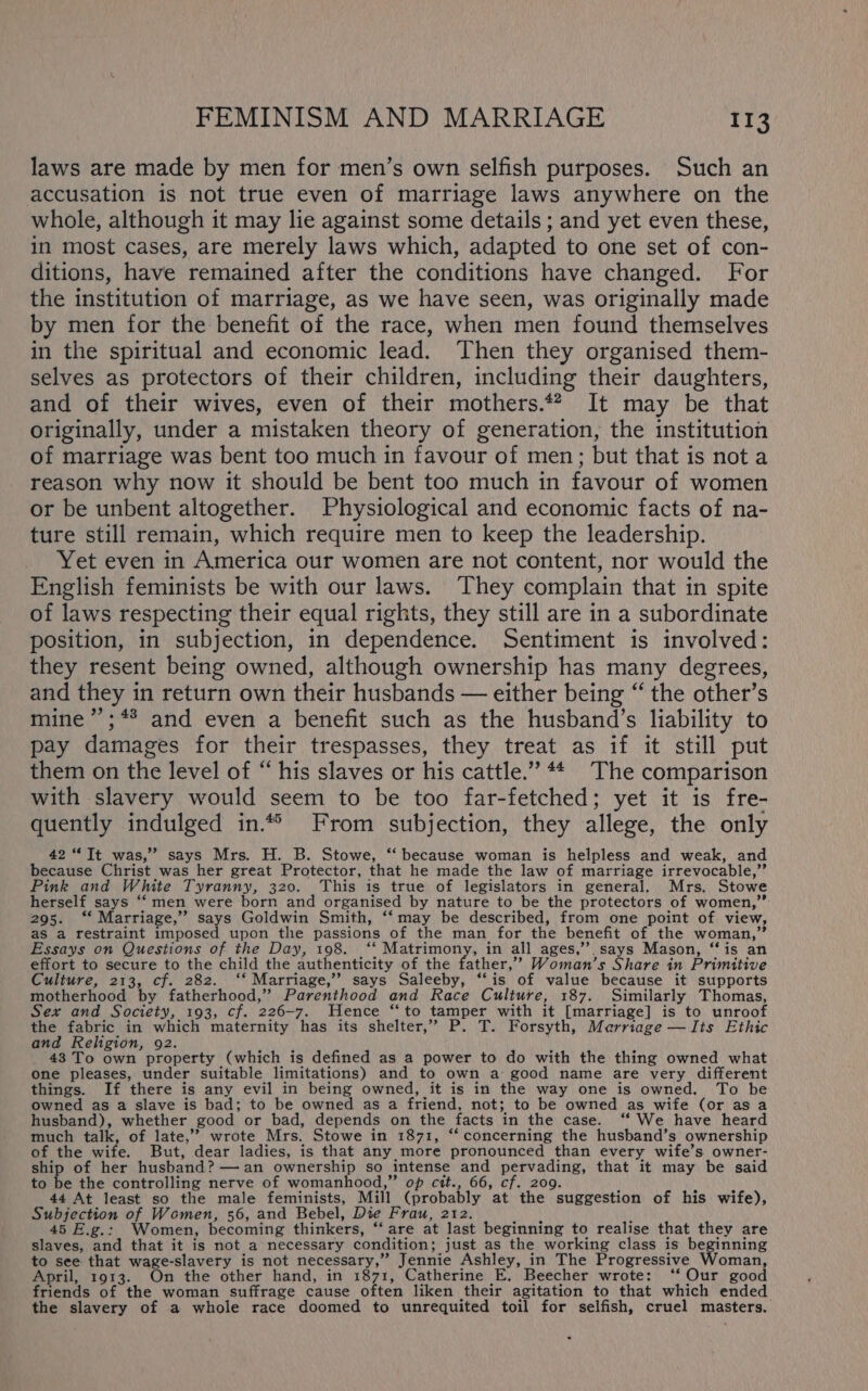 laws are made by men for men’s own selfish purposes. Such an accusation is not true even of marriage laws anywhere on the whole, although it may lie against some details ; and yet even these, in most cases, are merely laws which, adapted to one set of con- ditions, have remained after the conditions have changed. For the institution of marriage, as we have seen, was originally made by men for the benefit of the race, when men found themselves in the spiritual and economic lead. Then they organised them- selves as protectors of their children, including their daughters, and of their wives, even of their mothers.*? It may be that originally, under a mistaken theory of generation, the institution of marriage was bent too much in favour of men; but that is not a reason why now it should be bent too much in favour of women or be unbent altogether. Physiological and economic facts of na- ture still remain, which require men to keep the leadership. Yet even in America our women are not content, nor would the English feminists be with our laws. They complain that in spite of laws respecting their equal rights, they still are in a subordinate position, in subjection, in dependence. Sentiment is involved: they resent being owned, although ownership has many degrees, and they in return own their husbands — either being “ the other’s mine ’’;** and even a benefit such as the husband’s liability to pay damages for their trespasses, they treat as if it still put them on the level of “ his slaves or his cattle.” #4 The comparison with slavery would seem to be too far-fetched; yet it is fre- quently indulged in“ From subjection, they allege, the only 42 “Jt was,” says Mrs. H. B. Stowe, “‘ because woman is helpless and weak, and because Christ was her great Protector, that he made the law of marriage irrevocable,” Pink and White Tyranny, 320. This is true of legislators in general. Mrs. Stowe herself says ‘‘ men were born and organised by nature to be the protectors of women,” 295. “* Marriage,’ says Goldwin Smith, ‘‘may be described, from one point of view, as a restraint imposed upon the passions of the man for the benefit of the woman,” Essays on Questions of the Day, 198. ‘“‘ Matrimony, in all ages,’’. says Mason, “is an effort to secure to the child the authenticity of the father,’ Woman’s Share in Primitive Culture, 213, cf. 282. ‘* Marriage,’’ says Saleeby, ‘‘is of value because it supports motherhood by fatherhood,” Parenthood and Race Culture, 187. Similarly Thomas, Sex and Society, 193, cf. 226-7. Hence “to tamper with it [marriage] is to unroof the fabric in which maternity has its shelter,” P. T. Forsyth, Marriage — Its Ethic and Religion, 92. 43 To own property (which is defined as a power to do with the thing owned what one pleases, under suitable limitations) and to own a good name are very different things. If there is any evil in being owned, it is in the way one is owned. To be owned as a slave is bad; to be owned as a friend, not; to be owned as wife (or as a husband), whether good or bad, depends on the facts in the case. ‘‘ We have heard much talk, of late,”’ wrote Mrs. Stowe in 1871, “concerning the husband’s ownership of the wife. But, dear ladies, is that any more pronounced than every wife’s owner- ship of her husband? —an ownership so intense and pervading, that it may be said to be the controlling nerve of womanhood,” op cit., 66, cf. 209. 44 At least so the male feminists, Mill (probably at the suggestion of his wife), Subjection of Women, 56, and Bebel, Die Frau, 212. i ) 45 E.g.: Women, becoming thinkers, ‘‘ are at last beginning to realise that they are slaves, and that it is not a necessary condition; just as the working class is beginning to see that wage-slavery is not necessary,” Jennie Ashley, in The Progressive Woman, April, 1913. On the other hand, in 1871, Catherine E. Beecher wrote: ‘‘ Our good friends of the woman suffrage cause often liken their agitation to that which ended the slavery of a whole race doomed to unrequited toil for selfish, cruel masters.