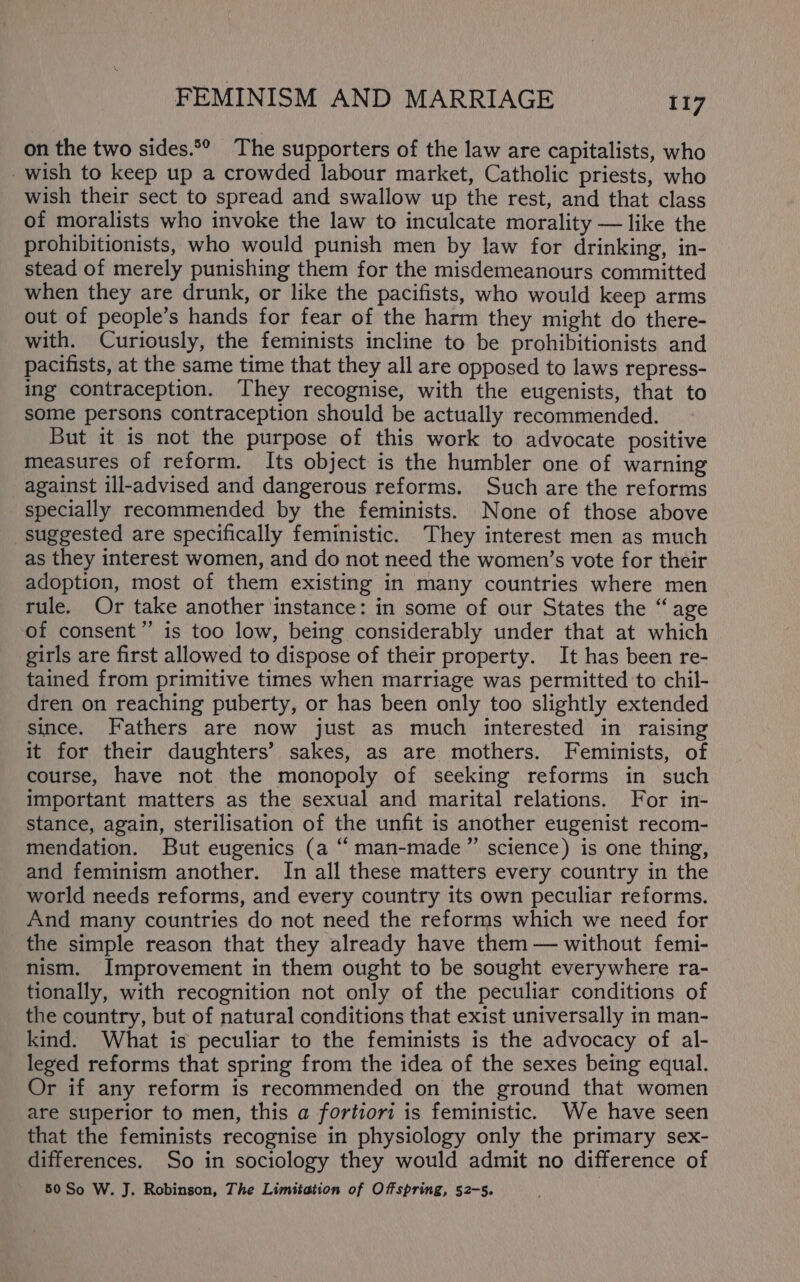 on the two sides.*° The supporters of the law are capitalists, who wish to keep up a crowded labour market, Catholic priests, who wish their sect to spread and swallow up the rest, and that class of moralists who invoke the law to inculcate morality — like the prohibitionists, who would punish men by law for drinking, in- stead of merely punishing them for the misdemeanours committed when they are drunk, or like the pacifists, who would keep arms out of people’s hands for fear of the harm they might do there- with. Curiously, the feminists incline to be prohibitionists and pacifists, at the same time that they all are opposed to laws repress- ing contraception. They recognise, with the eugenists, that to some persons contraception should be actually recommended. But it is not the purpose of this work to advocate positive measures of reform. Its object is the humbler one of warning against ill-advised and dangerous reforms. Such are the reforms specially recommended by the feminists. None of those above suggested are specifically feministic. They interest men as much as they interest women, and do not need the women’s vote for their adoption, most of them existing in many countries where men rule. Or take another instance: in some of our States the “age of consent’’ is too low, being considerably under that at which girls are first allowed to dispose of their property. It has been re- tained from primitive times when marriage was permitted to chil- dren on reaching puberty, or has been only too slightly extended since. Fathers are now just as much interested in raising it for their daughters’ sakes, as are mothers. Feminists, of course, have not the monopoly of seeking reforms in such important matters as the sexual and marital relations. For in- stance, again, sterilisation of the unfit is another eugenist recom- mendation. But eugenics (a “ man-made” science) is one thing, and feminism another. In all these matters every country in the world needs reforms, and every country its own peculiar reforms. And many countries do not need the reforms which we need for the simple reason that they already have them — without femi- nism. Improvement in them ought to be sought everywhere ra- tionally, with recognition not only of the peculiar conditions of the country, but of natural conditions that exist universally in man- kind. What is peculiar to the feminists is the advocacy of al- leged reforms that spring from the idea of the sexes being equal. Or if any reform is recommended on the ground that women are superior to men, this a fortiori is feministic. We have seen that the feminists recognise in physiology only the primary sex- differences. So in sociology they would admit no difference of 50 So W. J. Robinson, The Limitation of Offspring, 52-5.