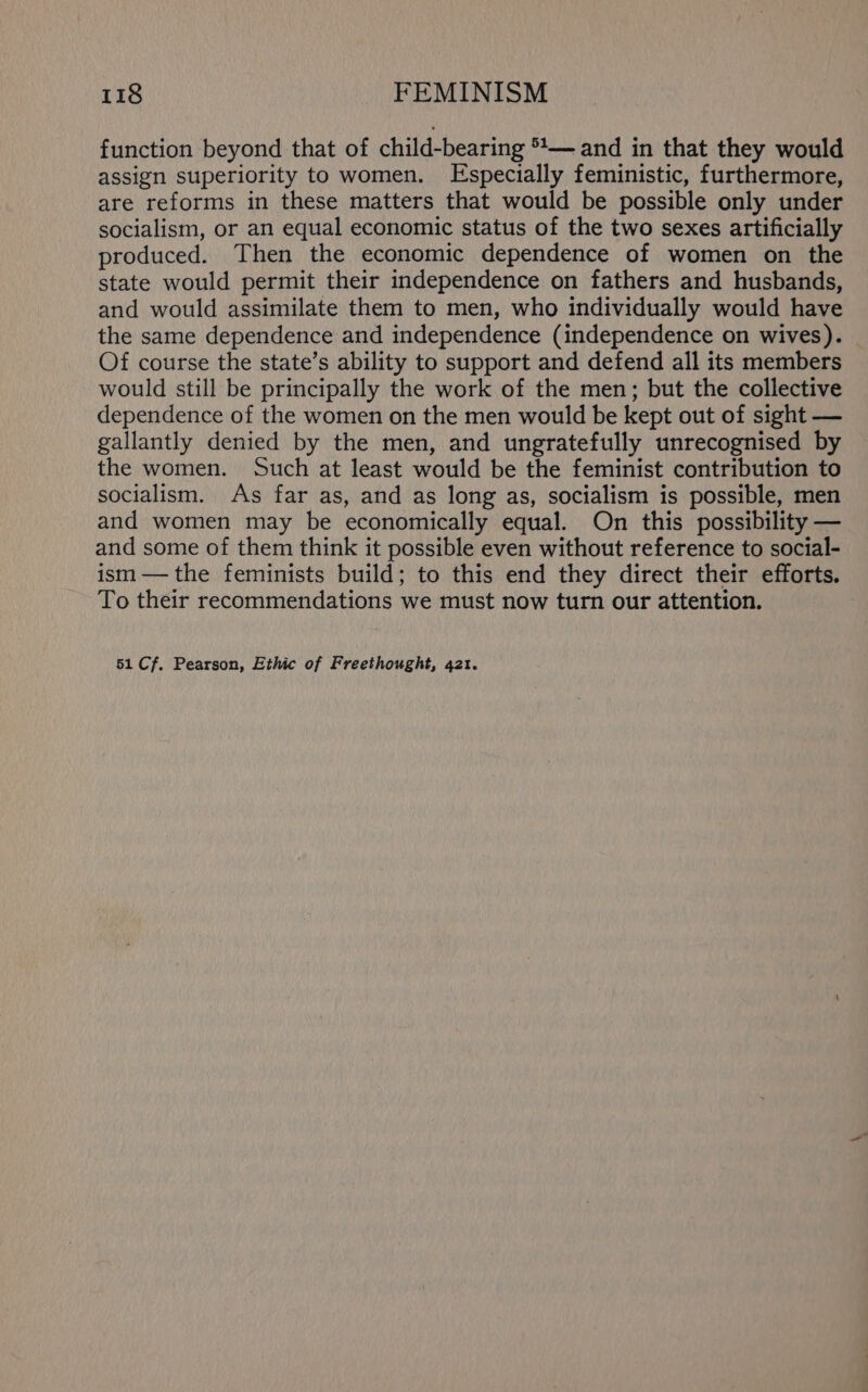 function beyond that of child-bearing *\— and in that they would assign superiority to women. Especially feministic, furthermore, are reforms in these matters that would be possible only under socialism, or an equal economic status of the two sexes artificially produced. Then the economic dependence of women on the state would permit their independence on fathers and husbands, and would assimilate them to men, who individually would have the same dependence and independence (independence on wives). Of course the state’s ability to support and defend all its members would still be principally the work of the men; but the collective dependence of the women on the men would be kept out of sight — gallantly denied by the men, and ungratefully unrecognised by the women. Such at least would be the feminist contribution to socialism. As far as, and as long as, socialism is possible, men and women may be economically equal. On this possibility — and some of them think it possible even without reference to social- ism — the feminists build; to this end they direct their efforts. To their recommendations we must now turn our attention. 51 Cf. Pearson, Ethic of Freethought, 421.