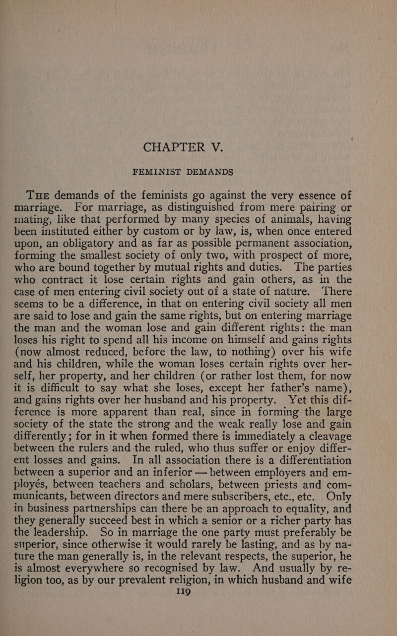 CHAPTER 'V. FEMINIST DEMANDS THE demands of the feminists go against the very essence of marriage. For marriage, as distinguished from mere pairing or mating, like that performed by many species of animals, having been instituted either by custom or by law, is, when once entered upon, an obligatory and as far as possible permanent association, forming the smallest society of only two, with prospect of more, who are bound together by mutual rights and duties. The parties who contract it lose certain rights and gain others, as in the case of men entering civil society out of a state of nature. There seems to be a difference, in that on entering civil society all men are said to lose and gain the same rights, but on entering marriage the man and the woman lose and gain different rights: the man loses his right to spend all his income on himself and gains rights (now almost reduced, before the law, to nothing) over his wife and his children, while the woman loses certain rights over her- self, her property, and her children (or rather lost them, for now it is difficult to say what she loses, except her father’s name), and gains rights over her husband and his property. Yet this dif- ference is more apparent than real, since in forming the large society of the state the strong and the weak really lose and gain differently ; for in it when formed there is immediately a cleavage between the rulers and the ruled, who thus suffer or enjoy differ- ent losses and gains. In all association there is a differentiation between a superior and an inferior — between employers and em- ployés, between teachers and scholars, between priests and com- municants, between directors and mere subscribers, etc., etc. Only in business partnerships can there be an approach to equality, and they generally succeed best in which a senior or a richer party has the leadership. So in marriage the one party must preferably be superior, since otherwise it would rarely be lasting, and as by na- ture the man generally is, in the relevant respects, the superior, he is almost everywhere so recognised by law. And usually by re- ligion too, as by our prevalent religion, in which husband and wife