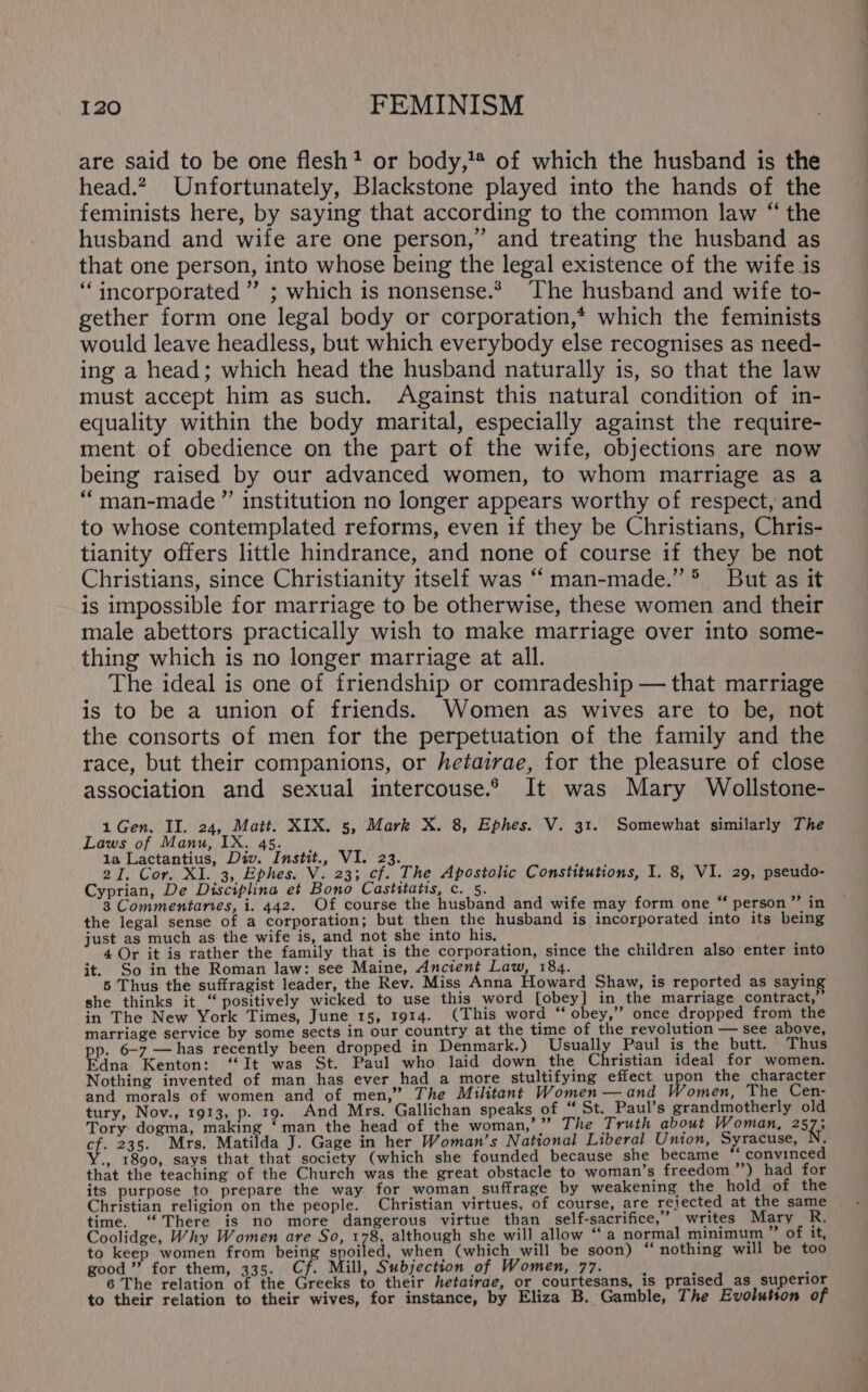 are said to be one flesh? or body,'* of which the husband is the head.? Unfortunately, Blackstone played into the hands of the feminists here, by saying that according to the common law “ the husband and wife are one person,” and treating the husband as that one person, into whose being the legal existence of the wife is “incorporated ” ; which is nonsense.* The husband and wife to- gether form one legal body or corporation,* which the feminists would leave headless, but which everybody else recognises as need- ing a head; which head the husband naturally is, so that the law must accept him as such. Against this natural condition of in- equality within the body marital, especially against the require- ment of obedience on the part of the wife, objections are now being raised by our advanced women, to whom marriage as a “‘man-made”’ institution no longer appears worthy of respect, and to whose contemplated reforms, even if they be Christians, Chris- tianity offers little hindrance, and none of course if they be not Christians, since Christianity itself was ‘“ man-made.” * But as it is impossible for marriage to be otherwise, these women and their male abettors practically wish to make marriage over into some- thing which is no longer marriage at all. The ideal is one of friendship or comradeship — that marriage is to be a union of friends. Women as wives are to be, not the consorts of men for the perpetuation of the family and the race, but their companions, or hetairae, for the pleasure of close association and sexual intercouse.2 It was Mary Wollstone- 1 Gen. II. 24, Matt. XIX. 5, Mark X. 8, Ephes. V. 31. Somewhat similarly The Laws of Manu, IX. 45. 1a Lactantius, Div. Instit., VI. 23. 4 NMS 2I. Cor. XI. 3, Ephes. V. 23; cf. The Apostolic Constitutions, I. 8, V1. 29, pseudo- Cyprian, De Disciplina et Bono Castitatis, c. 5. i ; 3 Commentaries, i. 442. Of course the husband and wife may form one “ person ’”’ in the legal sense of a corporation; but then the husband is incorporated into its being just as much as the wife is, and not she into his, — f ‘ ; 4 Or it is rather the family that is the corporation, since the children also enter into it. So in the Roman law: see Maine, Ancient Law, 184. : i 5 Thus the suffragist leader, the Rev. Miss Anna Howard Shaw, is reported as saying she thinks it “ positively wicked to use this word [obey] in the marriage contract,” in The New York Times, June 15, 1914. (This word ‘“ obey,” once dropped from the marriage service by some sects in our country at the time of the revolution — see above, pp. 6-7 —has recently been dropped in Denmark.) Usually Paul is the butt. Thus Edna Kenton: ‘It was St. Paul who laid down the Christian ideal for women. Nothing invented of man has ever had a more stultifying effect upon the character and morals of women and of men,” The Militant Women —and Women, The Cen- tury, Nov., 1913, p. 19. And Mrs, Gallichan speaks of “ St. Paul’s grandmotherly old Tory dogma, making ‘man_the head of the woman,’ ” The Truth about Woman, 257; ye 235. Mrs. Matilda J. Gage in her Woman’s National Liberal Union, Syracuse, } ., 1890, says that that society (which she founded because she became ‘convinced that the teaching of the Church was the great obstacle to woman’s freedom ’”’) had for its purpose to prepare the way for woman suffrage by weakening the hold of the Christian religion on the people. Christian virtues, of course, are rejected at the same time. ‘There is no more dangerous virtue than self-sacrifice,” writes Mary R. Coolidge, Why Women are So, 178, although she will allow “a normal minimum of it, to keep women from being ras ed, when (which will be soon) “nothing will be too good ” for them, 335. Cf. Mill, Subjection of Women, 77. : : y 6 The relation of the Greeks to their hetairae, or courtesans, 1s praised_as superior to their relation to their wives, for instance, by Eliza B. Gamble, The Evolution of