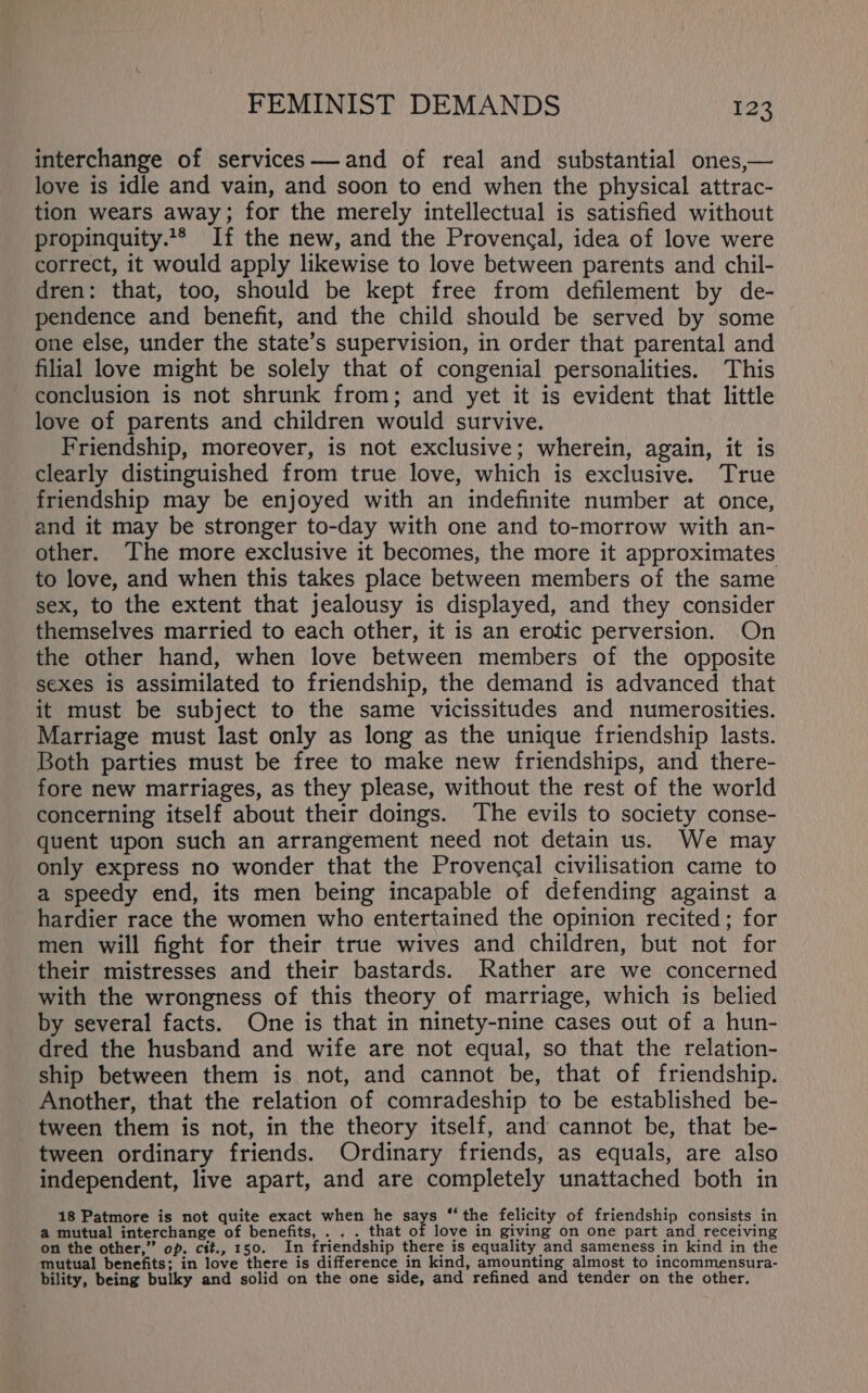 interchange of services— and of real and substantial ones,— love is idle and vain, and soon to end when the physical attrac- tion wears away; for the merely intellectual is satisfied without propinquity.** If the new, and the Provengal, idea of love were correct, it would apply likewise to love between parents and chil- dren: that, too, should be kept free from defilement by de- pendence and benefit, and the child should be served by some one else, under the state’s supervision, in order that parental and filial love might be solely that of congenial personalities. This conclusion is not shrunk from; and yet it is evident that little love of parents and children would survive. Friendship, moreover, is not exclusive; wherein, again, it is clearly distinguished from true love, which is exclusive. True friendship may be enjoyed with an indefinite number at once, and it may be stronger to-day with one and to-morrow with an- other. The more exclusive it becomes, the more it approximates to love, and when this takes place between members of the same sex, to the extent that jealousy is displayed, and they consider themselves married to each other, it is an erotic perversion. On the other hand, when love between members of the opposite sexes is assimilated to friendship, the demand is advanced that it must be subject to the same vicissitudes and numerosities. Marriage must last only as long as the unique friendship lasts. Both parties must be free to make new friendships, and there- fore new marriages, as they please, without the rest of the world concerning itself about their doings. The evils to society conse- quent upon such an arrangement need not detain us. We may only express no wonder that the Provencal civilisation came to a speedy end, its men being incapable of defending against a hardier race the women who entertained the opinion recited; for men will fight for their true wives and children, but not for their mistresses and their bastards. Rather are we concerned with the wrongness of this theory of marriage, which is belied by several facts. One is that in ninety-nine cases out of a hun- dred the husband and wife are not equal, so that the relation- ship between them is not, and cannot be, that of friendship. Another, that the relation of comradeship to be established be- tween them is not, in the theory itself, and cannot be, that be- tween ordinary friends. Ordinary friends, as equals, are also independent, live apart, and are completely unattached both in 18 Patmore is not quite exact when he says ‘‘ the felicity of friendship consists in a mutual interchange of benefits, . . . that of love in giving on one part and receiving on the other,” op. cit., 150. In friendship there is equality and sameness in kind in the mutual benefits; in love there is difference in kind, amounting almost to incommensura- bility, being bulky and solid on the one side, and refined and tender on the other.