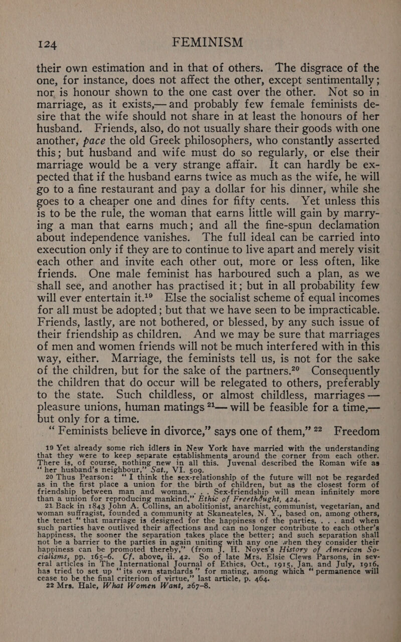 their own estimation and in that of others. The disgrace of the one, for instance, does not affect the other, except sentimentally ; nor is honour shown to the one cast over the other. Not so in marriage, as it exists—and probably few female feminists de- sire that the wife should not share in at least the honours of her husband. Friends, also, do not usually share their goods with one another, pace the old Greek philosophers, who constantly asserted this; but husband and wife must do so regularly, or else their marriage would be a very strange affair. It can hardly be ex- pected that if the husband earns twice as much as the wife, he will go to a fine restaurant and pay a dollar for his dinner, while she goes to a cheaper one and dines for fifty cents. Yet unless this is to be the rule, the woman that earns little will gain by marry- ing a man that earns much; and all the fine-spun declamation about independence vanishes. The full ideal can be carried into execution only if they are to continue to live apart and merely visit each other and invite each other out, more or less often, like friends. One male feminist has harboured such a plan, as we shall see, and another has practised it; but in all probability few will ever entertain it.1® Else the socialist scheme of equal incomes for all must be adopted ; but that we have seen to be impracticable. Friends, lastly, are not bothered, or blessed, by any such issue of their friendship as children. And we may be sure that marriages of men and women friends will not be much interfered with in this way, either. Marriage, the feminists tell us, is not for the sake of the children, but for the sake of the partners.2° Consequently the children that do occur will be relegated to others, preferably to the state. Such childless, or almost childless, marriages — pleasure unions, human matings **— will be feasible for a time,— but only for a time. _“ Feminists believe in divorce,” says one of them,” 2? Freedom 19 Yet already some rich idlers in New York have married with the understanding that they were to keep separate establishments around the corner from each other. There is, of course, nothing new in all this. Juvenal described the Roman wife as “her husband’s neighbour,” Sat., VI. 509. 20 Thus Pearson: ‘I think the sex-relationship of the future will not be regarded as in the first place a union for the birth of children, but as the closest form of friendship between man and woman... . Sex-friendship will mean infinitely more than a union for reproducing mankind,” Ethic of Freeth@ught, 424. 21 Back in 1843 John A. Collins, an abolitionist, anarchist, communist, vegetarian, and woman suffragist, founded a community at Skaneateles, N. Y., based on, among others, the tenet ‘‘that marriage is designed for the happiness of the parties, ... and when such parties have outlived their affections and can no longer contribute to each. other’s happiness, the sooner the separation takes place the better; and such separation shall not be a barrier to the parties in again uniting with any one when they consider their happiness can be promoted thereby,” (from 1b H. Noyes’s History of American So- cialisms, pp. 165-6. Cf. above, ii. 42. So of late Mrs. Elsie Clews Parsons, in sev- eral articles in The International Journal of Ethics, Oct., 1915, Jan. and July, 1916, has tried to set up “‘its own standards” for mating, among which “‘ permanence will cease to be the final criterion of virtue,’”’ last article, p. 464. 22 Mrs, Hale, What Women Want, 267-8.