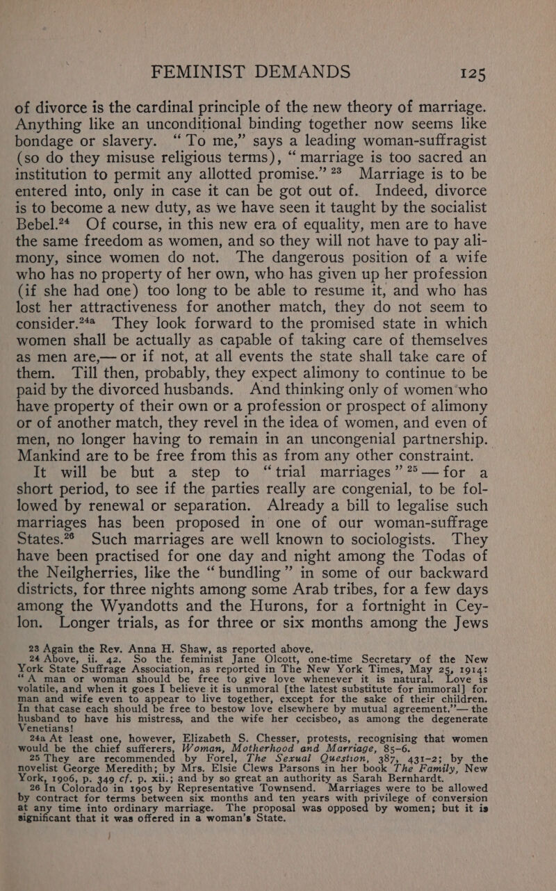 of divorce is the cardinal principle of the new theory of marriage. Anything like an unconditional binding together now seems like bondage or slavery. “To me,” says a leading woman-suffragist (so do they misuse religious terms), “ marriage is too sacred an institution to permit any allotted promise.” ** Marriage is to be entered into, only in case it can be got out of. Indeed, divorce is to become a new duty, as we have seen it taught by the socialist Bebel.?4 Of course, in this new era of equality, men are to have the same freedom as women, and so they will not have to pay ali- mony, since women do not. The dangerous position of a wife who has no property of her own, who has given up her profession (if she had one) too long to be able to resume it, and who has lost her attractiveness for another match, they do not seem to consider.**# They look forward to the promised state in which women shall be actually as capable of taking care of themselves as men are,— or if not, at all events the state shall take care of them. ‘Till then, probably, they expect alimony to continue to be paid by the divorced husbands. And thinking only of women’who have property of their own or a profession or prospect of alimony or of another match, they revel in the idea of women, and even of men, no longer having to remain in an uncongenial partnership. Mankind are to be free from this as from any other constraint. It will be but a step to “trial marriages” ?°&gt;— for a short period, to see if the parties really are congenial, to be fol- lowed by renewal or separation. Already a bill to legalise such marriages has been proposed in one of our woman-suffrage States.2° Such marriages are well known to sociologists. They have been practised for one day and night among the Todas of the Neilgherries, like the “bundling” in some of our backward districts, for three nights among some Arab tribes, for a few days among the Wyandotts and the Hurons, for a fortnight in Cey- lon. Longer trials, as for three or six months among the Jews 23 Again the Rev. Anna H. Shaw, as reported above. 24 Above, ii. 42. So the feminist Jane Olcott, one-time Secretary of the New York State Suffrage Association, as reported in The New York Times, May 25, 1914: “A man or woman should be free to give love whenever it is natural. Love is volatile, and when it goes I believe it is unmoral [the latest substitute for immoral] for man and wife even to appear to live together, except for the sake of their children. In that case each should be free to bestow love elsewhere by mutual agreement,’’— the husband to have his mistress, and the wife her cecisbeo, as among the degenerate Venetians! : 24a At least one, however, Elizabeth S. Chesser, protests, recognising that women would be the chief sufferers, Woman, Motherhood and Marriage, 85-6. 25 They are recommended by Forel, The Sexual Question, 387, 431-2; by the novelist George Meredith; by Mrs. Elsie Clews Parsons in her book The Family, New York, 1906, p. 349 cf. p. xii.; and by so great an authority as Sarah Bernhardt. 26 In aisrads in 1905 by Representative Townsend. Marriages were to be allowed by contract for terms between six months and ten years with Lidt Mage da of conversion at any time into ordinary marriage. The proposal was opposed by women; but it is Significant that it was offered in a woman’s State. /