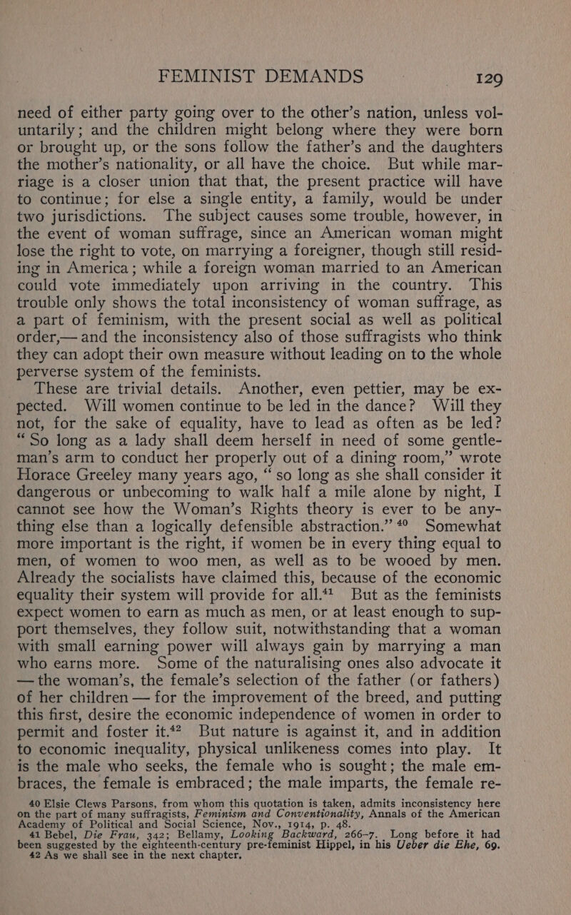 FEMINIST DEMANDS ~—___iza9 need of either party going over to the other’s nation, unless vol- untarily; and the children might belong where they were born or brought up, or the sons follow the father’s and the daughters the mother’s nationality, or all have the choice. But while mar- riage is a closer union that that, the present practice will have to continue; for else a single entity, a family, would be under two jurisdictions. The subject causes some trouble, however, in the event of woman suffrage, since an American woman might lose the right to vote, on marrying a foreigner, though still resid- ing in America; while a foreign woman married to an American could vote immediately upon arriving in the country. This trouble only shows the total inconsistency of woman suffrage, as a part of feminism, with the present social as well as political order,— and the inconsistency also of those suffragists who think they can adopt their own measure without leading on to the whole perverse system of the feminists. _ These are trivial details. Another, even pettier, may be ex- pected. Will women continue to be led in the dance? Will they not, for the sake of equality, have to lead as often as be led? “So long as a lady shall deem herself in need of some gentle- man’s arm to conduct her properly out of a dining room,” wrote Horace Greeley many years ago, “so long as she shall consider it dangerous or unbecoming to walk half a mile alone by night, I cannot see how the Woman’s Rights theory is ever to be any- thing else than a logically defensible abstraction.” *° Somewhat more important is the right, if women be in every thing equal to men, of women to woo men, as well as to be wooed by men. Already the socialists have claimed this, because of the economic equality their system will provide for all.*t But as the feminists expect women to earn as much as men, or at least enough to sup- port themselves, they follow suit, notwithstanding that a woman with small earning power will always gain by marrying a man who earns more. Some of the naturalising ones also advocate it — the woman’s, the female’s selection of the father (or fathers) of her children — for the improvement of the breed, and putting this first, desire the economic independence of women in order to permit and foster it.4? But nature is against it, and in addition to economic inequality, physical unlikeness comes into play. It is the male who seeks, the female who is sought; the male em- braces, the female is embraced; the male imparts, the female re- 40 Elsie Clews Parsons, from whom this quotation is taken, admits inconsistency here on the part of many suffragists, Feminism and Conventionality, Annals of the American Academy of Political and Social Science, Nov., 1914, p. 48. 41 Bebel, Die Frau, 342; Bellamy, Looking Backward, 266-7. Long before_it had been suggested by the eighteenth-century pre-feminist Hippel, in his Ueber die Ehe, 69. 42 As we shall see in the next chapter,