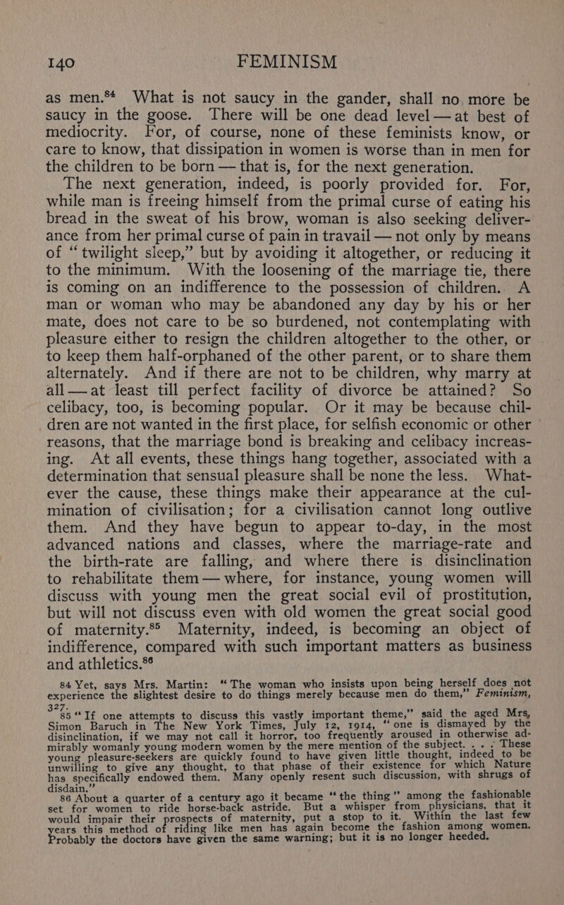 as men.** What is not saucy in the gander, shall no, more be saucy in the goose. There will be one dead level —at best of mediocrity. For, of course, none of these feminists know, or care to know, that dissipation in women is worse than in men for the children to be born — that is, for the next generation. The next generation, indeed, is poorly provided for. For, while man is freeing himself from the primal curse of eating his bread in the sweat of his brow, woman is also seeking deliver- ance from her primal curse of pain in travail — not only by means of “twilight sleep,” but by avoiding it altogether, or reducing it to the minimum. With the loosening of the marriage tie, there is coming on an indifference to the possession of children.. A man or woman who may be abandoned any day by his or her mate, does not care to be so burdened, not contemplating with pleasure either to resign the children altogether to the other, or to keep them half-orphaned of the other parent, or to share them alternately. And if there are not to be children, why marry at all—.at least till perfect facility of divorce be attained? So celibacy, too, is becoming popular. Or it may be because chil- dren are not wanted in the first place, for selfish economic or other reasons, that the marriage bond is breaking and celibacy increas- ing. At all events, these things hang together, associated with a determination that sensual pleasure shall be none the less. What- ever the cause, these things make their appearance at the cul- mination of civilisation; for a civilisation cannot long outlive them. And they have begun to appear to-day, in the most advanced nations and classes, where the marriage-rate and the birth-rate are falling, and where there is disinclination to rehabilitate them— where, for instance, young women will discuss with young men the great social evil of prostitution, but will not discuss even with old women the great social good of maternity.°° Maternity, indeed, is becoming an object of indifference, compared with such important matters as business and athletics.*° 84 Yet, says Mrs. Martin: ‘“ The woman who insists upon being herself does not experience the slightest desire to do things merely because men do them,” Feminism, 327. : 85 “If one attempts to discuss this vastly important theme,” said the aged Mrs, Simon Baruch in The New York Times, July 12, 1914, ‘‘ one is dismayed by the disinclination, if we may not call it horror, too frequently aroused in otherwise ad- mirably womanly young modern women by the mere mention of the subject. . . » These young pleasure-seekers are quickly found to have given little thought, indeed to be unwilling to give any thought, to that phase of their existence for which Nature has specifically endowed thern. Many openly resent such discussion, with shrugs of disdain.” WATS ; 86 About a quarter of a century ago it became “the thing ’’ among the fashionable set for women to ride horse-back astride. But a whisper from physicians, that it would impair their prospects of maternity, put a stop to it. Within the last few ears this method of riding like men has again become the fashion among women. robably the doctors have given the same warning; but it is no longer heeded.