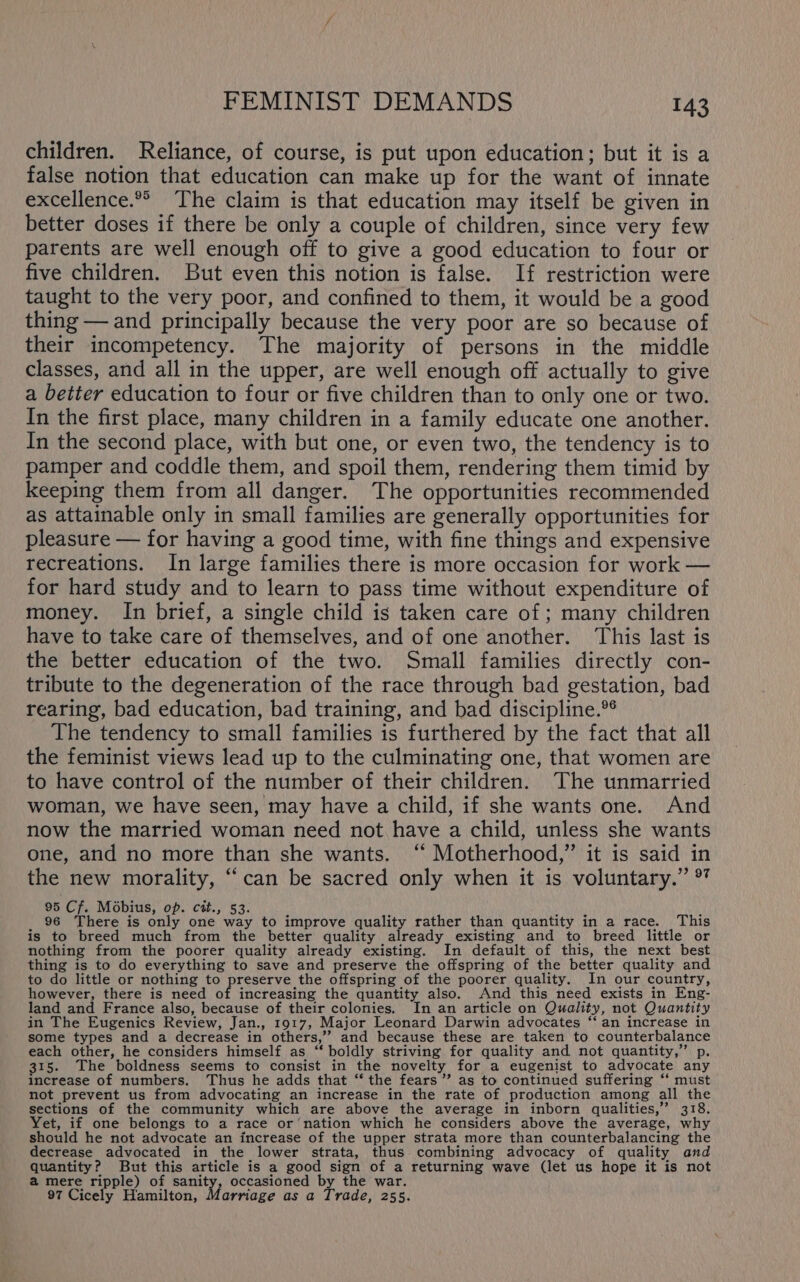 children. Reliance, of course, is put upon education; but it is a false notion that education can make up for the want of innate excellence. The claim is that education may itself be given in better doses if there be only a couple of children, since very few parents are well enough off to give a good education to four or five children. But even this notion is false. If restriction were taught to the very poor, and confined to them, it would be a good thing — and principally because the very poor are so because of their incompetency. The majority of persons in the middle classes, and all in the upper, are well enough off actually to give a better education to four or five children than to only one or two. In the first place, many children in a family educate one another. In the second place, with but one, or even two, the tendency is to pamper and coddle them, and spoil them, rendering them timid by keeping them from all danger. The opportunities recommended as attainable only in small families are generally opportunities for pleasure — for having a good time, with fine things and expensive recreations. In large families there is more occasion for work — for hard study and to learn to pass time without expenditure of money. In brief, a single child is taken care of; many children have to take care of themselves, and of one another. ‘This last is the better education of the two. Small families directly con- tribute to the degeneration of the race through bad gestation, bad rearing, bad education, bad training, and bad discipline.*° The tendency to small families is furthered by the fact that all the feminist views lead up to the culminating one, that women are to have control of the number of their children. The unmarried woman, we have seen, may have a child, if she wants one. And now the married woman need not have a child, unless she wants one, and no more than she wants. “‘ Motherhood,” it is said in the new morality, “can be sacred only when it is voluntary.’ °” 95 Cf. Mobius, op. cit., 53. 96 There is only one way to improve quality rather than quantity in a race. This is to breed much from the better quality already existing and to breed little or nothing from the poorer quality already existing. In default of this, the next best thing is to do everything to save and preserve the offspring of the better quality and to do little or nothing to preserve the offspring of the poorer quality. In our country, however, there is need of increasing the quantity also. And this need exists in Eng- land and France also, because of their colonies. In an article on Quality, not Quantity in The Eugenics Review, Jan., 1917, Major Leonard Darwin advocates ‘‘ an increase in some types and a decrease in others,’’ and because these are taken to counterbalance each other, he considers himself as “ boldly striving for quality and not quantity,” p. 315. The boldness seems to consist in the novelty for a eugenist to advocate any increase of numbers. Thus he adds that ‘‘ the fears’ as to continued suffering “‘ must not prevent us from advocating an increase in the rate of production among all the sections of the community which are above the average in inborn qualities,” 318. Yet, if one belongs to a race or’nation which he considers above the average, why should he not advocate an increase of the upper strata more than counterbalancing the decrease advocated in the lower strata, thus. combining advocacy of quality and quantity? But this article is a good sign of a returning wave (let us hope it is not a mere ripple) of sanity, occasioned by the war. 97 Cicely Hamilton, Marriage as a Trade, 255.