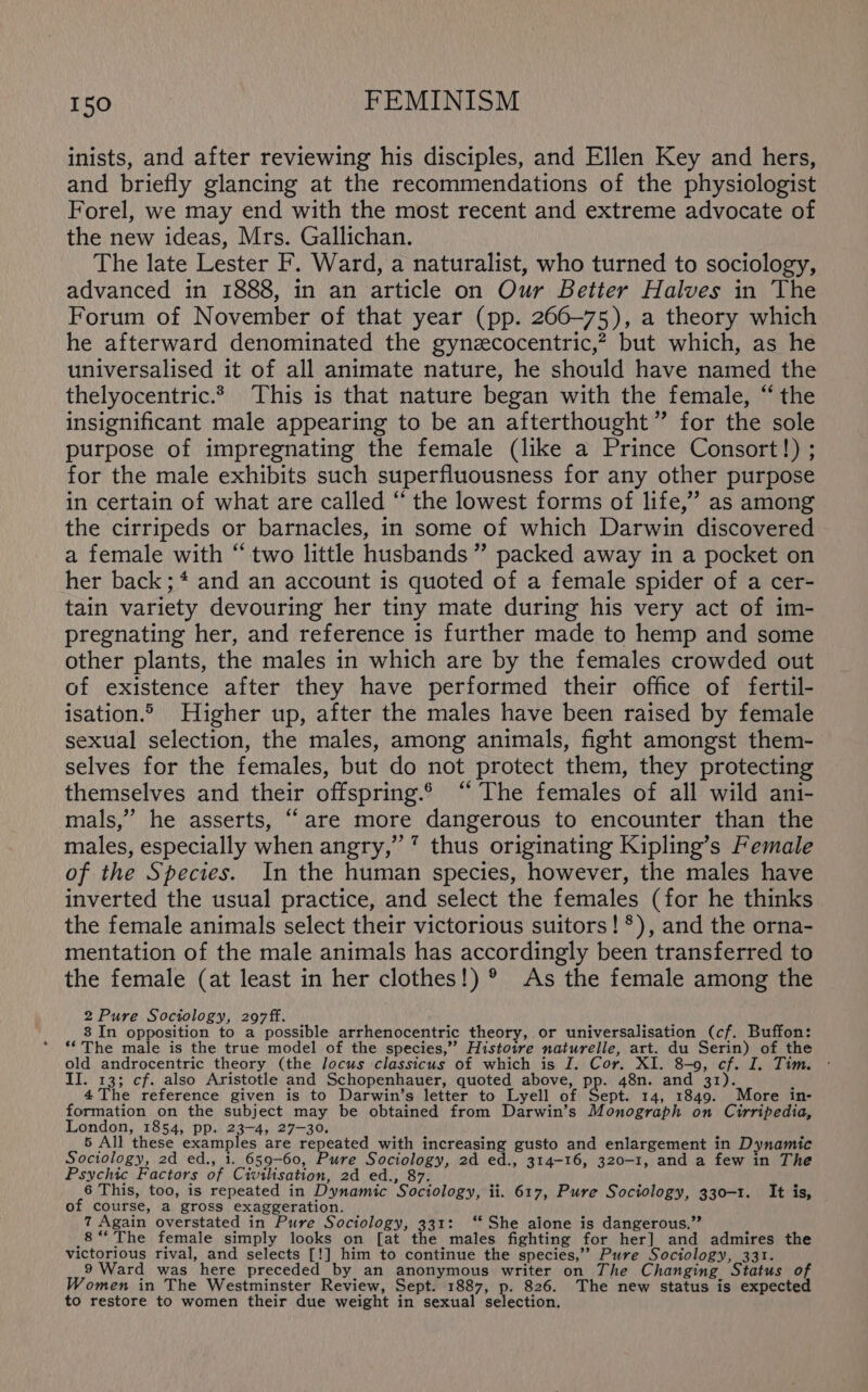 inists, and after reviewing his disciples, and Ellen Key and hers, and briefly glancing at the recommendations of the physiologist Forel, we may end with the most recent and extreme advocate of the new ideas, Mrs. Gallichan. The late Lester F. Ward, a naturalist, who turned to sociology, advanced in 1888, in an article on Our Better Halves in The Forum of November of that year (pp. 260-75), a theory which he afterward denominated the gynzecocentric,? but which, as he universalised it of all animate nature, he should have named the thelyocentric.? This is that nature began with the female, “the insignificant male appearing to be an afterthought” for the sole purpose of impregnating the female (like a Prince Consort!) ; for the male exhibits such superfluousness for any other purpose in certain of what are called ‘ the lowest forms of life,” as among the cirripeds or barnacles, in some of which Darwin discovered a female with “two little husbands” packed away in a pocket on her back; * and an account is quoted of a female spider of a cer- tain variety devouring her tiny mate during his very act of im- pregnating her, and reference is further made to hemp and some other plants, the males in which are by the females crowded out of existence after they have performed their office of fertil- isation.© Higher up, after the males have been raised by female sexual selection, the males, among animals, fight amongst them- selves for the females, but do not protect them, they protecting themselves and their offspring.6 “ The females of all wild ani- mals,”’ he asserts, “are more dangerous to encounter than the males, especially when angry,’ ’ thus originating Kipling’s Female of the Species. In the human species, however, the males have inverted the usual practice, and select the females (for he thinks the female animals select their victorious suitors! *), and the orna- mentation of the male animals has accordingly been transferred to the female (at least in her clothes!) ®° As the female among the 2 Pure Sociology, 297ff. 4 8 In opposition to a possible arrhenocentric theory, or universalisation (cf. Buffon: **The male is the true model of the species,” Histotre naturelle, art. du Serin) of the old androcentric theory (the locus classicus of which is I. Cor. XI. 8-9, cf. I. Tim. ° II. 13; cf. also Aristotle and Schopenhauer, quoted above, pp. 48n. and 31). ” 4 The reference given is to Darwin’s letter to Lyell of Aililes 14, 1849. More in- formation on the subject may be obtained from Darwin’s Monograph on Cirripedia, London, 1854, pp. 23-4, 27-30. 5 All these examples are repeated with increasing gusto and enlargement in Dynamic Sociology, 2d ed., i. 659-60, Pure Sociology, 2d ed., 314-16, 320-1, and a few in The Psychic Factors of Civilisation, 2d ed., 87. 6 This, too, is repeated in Dynamic Sociology, ii. 617, Pure Sociology, 330-1. It is, of course, a gross exaggeration. 7 Again overstated in Pure Sociology, 331: ‘‘ She aione is dangerous.” _8“ The female simply looks on [at the males fighting for her] and admires the victorious rival, and selects [!] him to continue the species,’’ Pure Sociology, 331. 9 Ward was here preceded by an anonymous writer on The Changing Status of Women in The Westminster Review, Sept. 1887, p. 826. The new status is expected to restore to women their due weight in sexual selection.