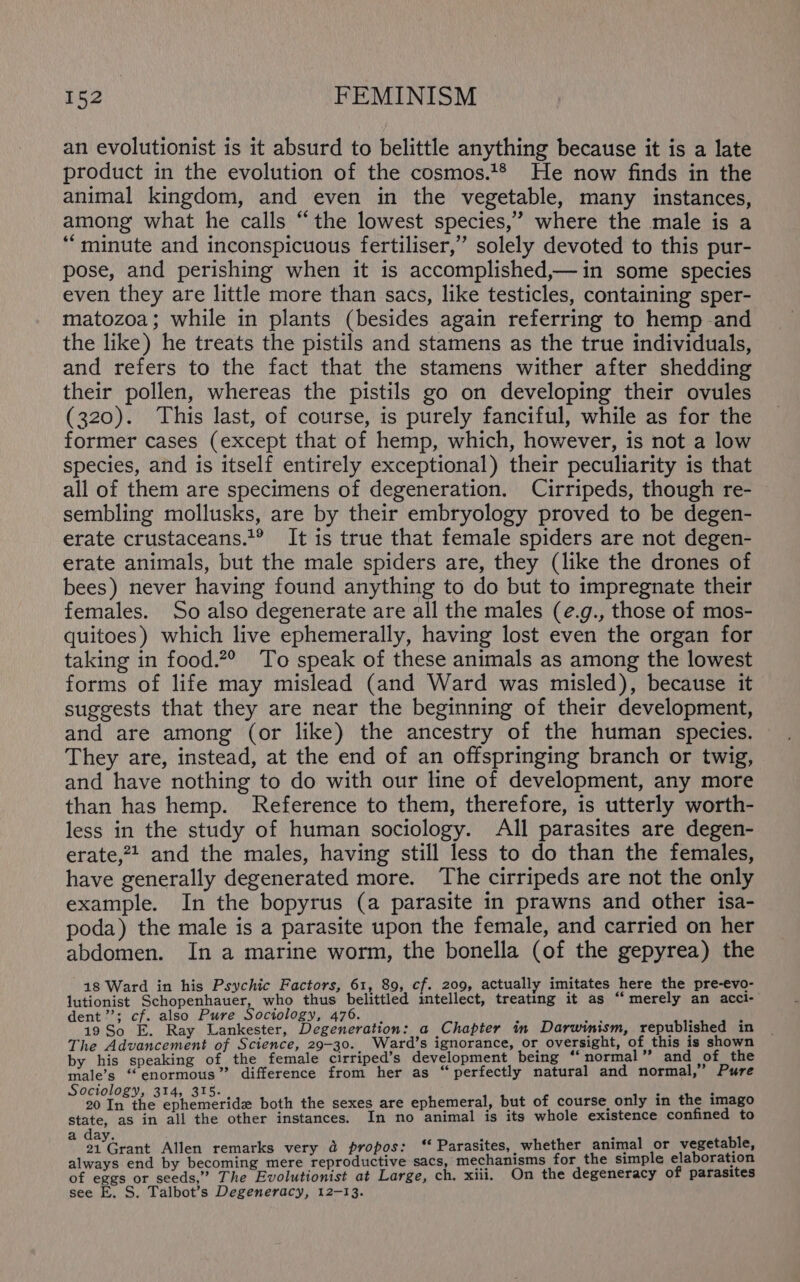 an evolutionist is it absurd to belittle anything because it is a late product in the evolution of the cosmos.*® He now finds in the animal kingdom, and even in the vegetable, many instances, among what he calls “the lowest species,’ where the male is a “minute and inconspicuous fertiliser,” solely devoted to this pur- pose, and perishing when it is accomplished,—in some species even they are little more than sacs, like testicles, containing sper- matozoa; while in plants (besides again referring to hemp and the like) he treats the pistils and stamens as the true individuals, and refers to the fact that the stamens wither after shedding their pollen, whereas the pistils go on developing their ovules (320). This last, of course, is purely fanciful, while as for the former cases (except that of hemp, which, however, is not a low species, and is itself entirely exceptional) their peculiarity is that all of them are specimens of degeneration. Cirripeds, though re- sembling mollusks, are by their embryology proved to be degen- erate crustaceans.’® It is true that female spiders are not degen- erate animals, but the male spiders are, they (like the drones of bees) never having found anything to do but to impregnate their females. So also degenerate are all the males (e.g., those of mos- quitoes) which live ephemerally, having lost even the organ for taking in food.2° To speak of these animals as among the lowest forms of life may mislead (and Ward was misled), because it suggests that they are near the beginning of their development, and are among (or like) the ancestry of the human species. They are, instead, at the end of an offspringing branch or twig, and have nothing to do with our line of development, any more than has hemp. Reference to them, therefore, is utterly worth- less in the study of human sociology. All parasites are degen- erate,24 and the males, having still less to do than the females, have generally degenerated more. The cirripeds are not the only example. In the bopyrus (a parasite in prawns and other isa- poda) the male is a parasite upon the female, and carried on her abdomen. In a marine worm, the bonella (of the gepyrea) the 18 Ward in his Psychic Factors, 61, 89, cf. 209, actually imitates here the pre-evo- lutionist Schopenhauer, who thus belittled imtellect, treating it as “merely an acci- dent ’’; cf. also Pure Sociology, 476. . } OR y , 19 So E. Ray Lankester, Degeneration: a Chapter in Darwinism, republished in The Advancement of Science, 29-30.. Ward’s ignorance, or oversight, of this is shown by his speaking of the female cirriped’s development being ‘‘ normal” and sof the male’s “enormous” difference from her as “ perfectly natural and normal,” Pure Sociology, 314, 315. ; f 20 Ta the: ephemeride both the sexes are ephemeral, but of course, only in the imago state, as in all the other instances. In no animal is its whole existence confined to a day. f i 21 Grant Allen remarks very 4 propos: ‘‘ Parasites, whether animal or vegetable, always end by becoming mere reproductive sacs, mechanisms for the simple elaboration of eggs or seeds,” The Evolutionist at Large, ch. xiii. On the degeneracy of parasites see E. S. Talbot’s Degeneracy, 12-13.