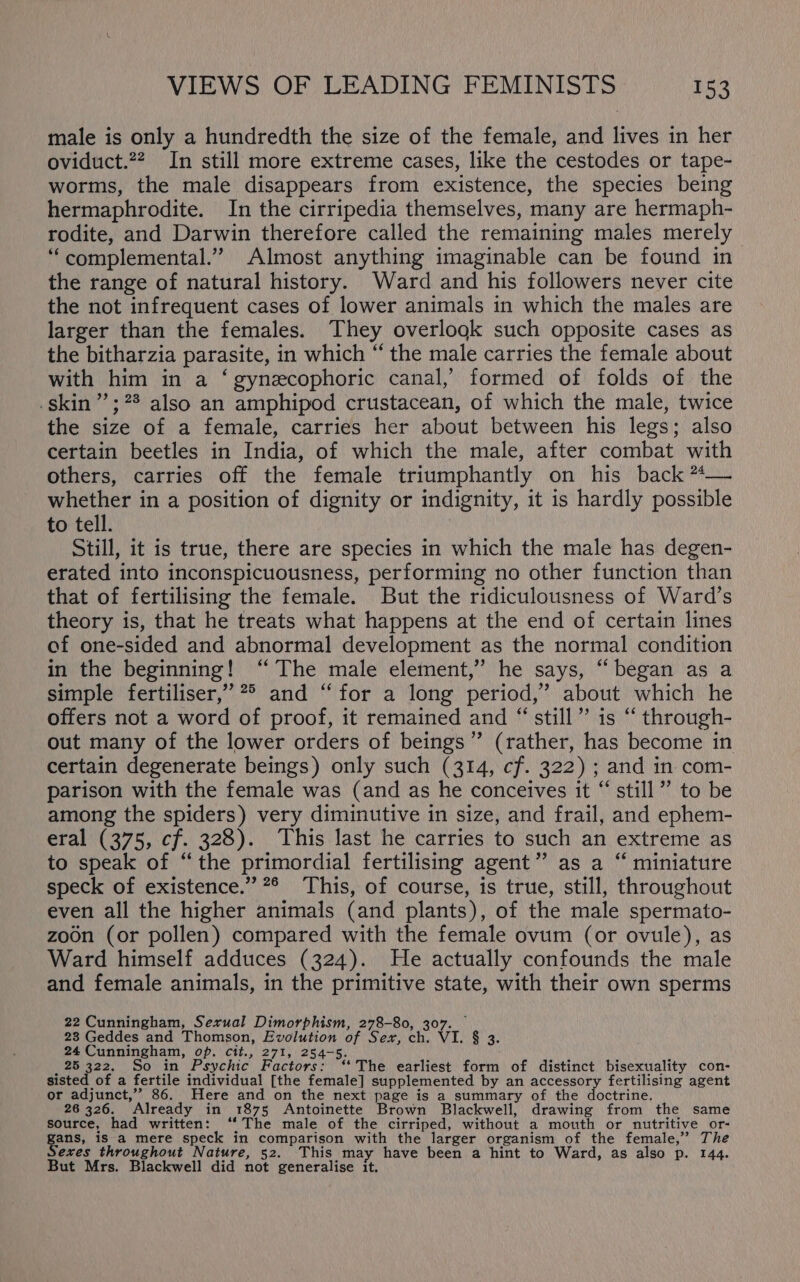 male is only a hundredth the size of the female, and lives in her oviduct.??. In still more extreme cases, like the cestodes or tape- worms, the male disappears from existence, the species being hermaphrodite. In the cirripedia themselves, many are hermaph- rodite, and Darwin therefore called the remaining males merely ‘“complemental.” Almost anything imaginable can be found in the range of natural history. Ward and his followers never cite the not infrequent cases of lower animals in which the males are larger than the females. They overlook such opposite cases as the bitharzia parasite, in which “ the male carries the female about with him in a ‘gynezcophoric canal,’ formed of folds of the skin”; ?* also an amphipod crustacean, of which the male, twice the size of a female, carries her about between his legs; also certain beetles in India, of which the male, after combat with others, carries off the female triumphantly on his back *— whether in a position of dignity or indignity, it is hardly possible to tell. Still, it is true, there are species in which the male has degen- erated into inconspicuousness, performing no other function than that of fertilising the female. But the ridiculousness of Ward’s theory is, that he treats what happens at the end of certain lines of one-sided and abnormal development as the normal condition in the beginning! “The male element,” he says, “began as a simple fertiliser,” 2° and “for a long period,’ about which he offers not a word of proof, it remained and “still” is “ through- out many of the lower orders of beings ” (rather, ie become in certain degenerate beings) only such (314, cf. 322) ; and in com- parison with the female was (and as he conceives it “ still” to be among the spiders) very diminutive in size, and frail, and ephem- eral (375, cf. 328). This last he carries to such an extreme as to speak of “the primordial fertilising agent” as a “ miniature speck of existence.” 2° This, of course, is true, still, throughout even all the higher animals (and plants), of the male spermato- zoon (or pollen) compared with the female ovum (or ovule), as Ward himself adduces (324). He actually confounds the male and female animals, in the primitive state, with their own sperms 22 Cunningham, Sexual Dimorphism, 278-80, 307. 23 Geddes and Thomson, Evolution of Sex, ay VI. g 2 24 Cunningham, op. cit., 271, 254-5. 25 322. So in Psychic Factors: ‘‘ The earliest form of distinct bisexuality con- sisted of a fertile individual [the female] supplemented by an accessory fertilising agent or adjunct,”’ 86, Here and on the next page is a summary of the doctrine. 26 326. Already in 1875 Antoinette Brown Blackwell, drawing from the same source, had written: ‘‘ The male of the cirriped, without a mouth or nutritive or- gans, is a mere speck in comparison with the larger organism of the female,” The Sexes throughout Nature, 52. This may have been a hint to Ward, as also p. 144. But Mrs. Blackwell did not generalise it.