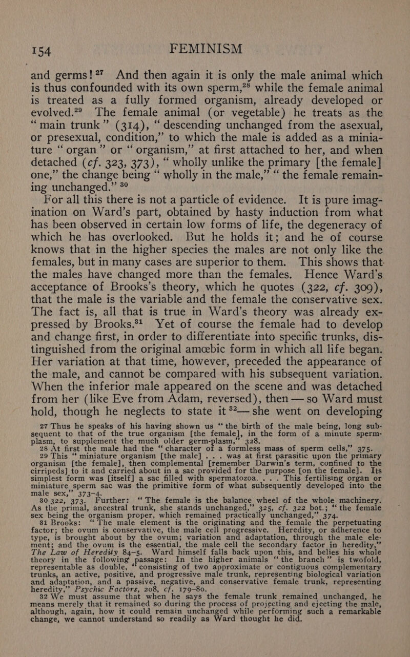 and germs!?? And then again it is only the male animal which is thus confounded with its own sperm,?* while the female animal is treated as a fully formed organism, already developed or evolved.2® The female animal (or vegetable) he treats as the “main trunk” (314), “ descending unchanged from the asexual, or presexual, condition,” to which the male is added as a minia- ture “organ” or “organism,” at first attached to her, and when detached (cf. 323, 373), “ wholly unlike the primary [the female] one,” the change being “ wholly in the male,” “ the female remain- ing unchanged.” *° For all this there is not a particle of evidence. It is pure imag- ination on Ward’s part, obtained by hasty induction from what has been observed in certain low forms of life, the degeneracy of which he has overlooked. But he holds it; and he of course knows that in the higher species the males are not only like the females, but in many cases are superior to them. This shows that: the males have changed more than the females. Hence Ward’s acceptance of Brooks’s theory, which he quotes (322, cf. 309), that the male is the variable and the female the conservative sex. The fact is, all that 1s true in Ward’s theory was already ex- pressed by Brooks.** Yet of course the female had to develop and change first, in order to differentiate into specific trunks, dis- tinguished from the original amoebic form in which all life began. Her variation at that time, however, preceded the appearance of the male, and cannot be compared with his subsequent variation. When the inferior male appeared on the scene and was detached from her (like Eve from Adam, reversed), then — so Ward must hold, though he neglects to state it®**— she went on developing 27 Thus he speaks of his having shown us ‘‘ the birth of the male being, long sub- sequent to that of the true organism [the female], in the form of a minute sperm- plasm, to supplement the much older germ-plasm,” 328. 28 At first the male had the ‘‘ character of a formless mass of sperm cells,” 375. 29 This ‘ miniature organism [the male] . . . was at first parasitic upon the primary organism [the female], then complemental [remember Darwin’s term, confined to the cirripeds] to it and carried about in a sac provided for the purpose [on the female]. Its simplest form was [itself] a sac filled with spermatozoa. ... This fertilising organ or miniature sperm sac was the primitive form of what subsequently developed into the male sex,’’ 373-4. 30 322, 373. Further: ‘‘ The female is the balance wheel of the whole machinery. As the primal, ancestral trunk, she stands unchanged,” 325, cf. 322 bot.; *‘ the female sex being the organism proper, which remained practically unchanged,” 374. 31 Brooks: ‘“‘ The male element is the originating and the female the perpetuating factor; the ovum is conservative, the male cell progressive. Heredity, or adherence to type, is brought about by the ovum; variation and adaptation, through the male ele- ment; and the ovum is the essential, the male cell the secondary factor in heredity,” The Law of Heredity 84-5. Ward himself falls back upon this, and belies his whole theory in the following! passage: In the higher animals ‘‘the branch” is twofold, representable as double, ‘‘ consisting of two approximate or contiguous complementary trunks, an active, positive, and progressive male trunk, representing biological variation and adaptation, and a passive, negative, and conservative female trunk, representing heredity,’’ Psychic Factors, 208, cf. 179-80. 82 We must assume that when he says the female trunk remained unchanged, he means merely that it remained so during the process of projecting and ejecting the male, although, again, how it could remain unchanged while performing such a remarkable change, we cannot understand so readily as Ward thought he did.