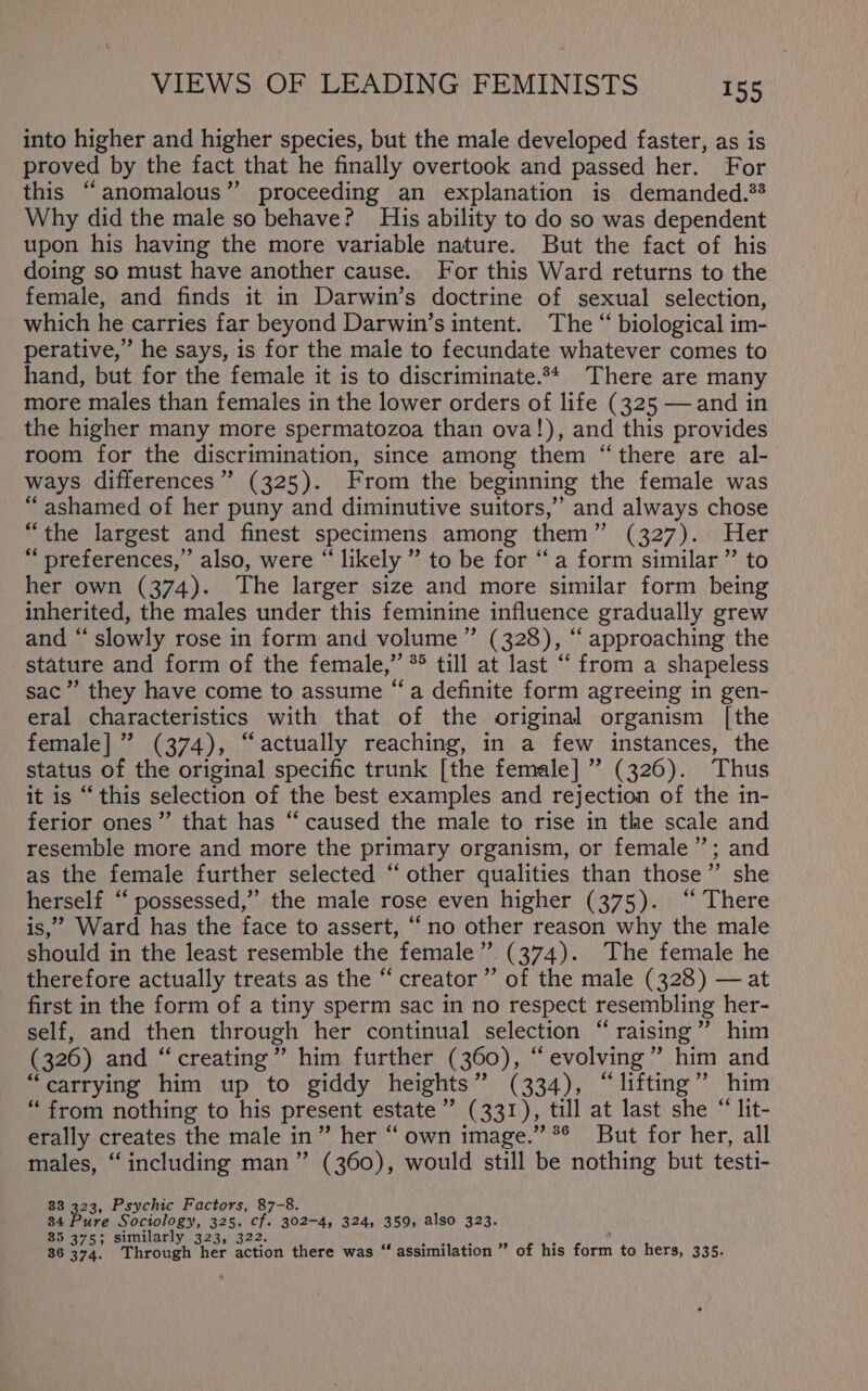 into higher and higher species, but the male developed faster, as is proved by the fact that he finally overtook and passed her. For this “anomalous” proceeding an explanation is demanded.?* Why did the male so behave? His ability to do so was dependent upon his having the more variable nature. But the fact of his doing so must have another cause. For this Ward returns to the female, and finds it in Darwin’s doctrine of sexual selection, which he carries far beyond Darwin’s intent. The “ biological im- perative,” he says, is for the male to fecundate whatever comes to hand, but for the female it is to discriminate.** There are many more males than females in the lower orders of life (325 — and in the higher many more spermatozoa than ova!), and this provides room for the discrimination, since among them “there are al- ways differences” (325). From the beginning the female was “ashamed of her puny and diminutive suitors,” and always chose “the largest and finest specimens among them” (327). Her “ preferences,’ also, were “likely ” to be for “a form similar ” to her own (374). The larger size and more similar form being inherited, the males under this feminine influence gradually grew and “‘ slowly rose in form and volume ” (328), “ approaching the stature and form of the female,” *° till at last “ from a shapeless sac” they have come to assume “a definite form agreeing in gen- eral characteristics with that of the original organism [the female] ” (374), “actually reaching, in a few instances, the status of the original specific trunk [the female] ” (326). Thus it is “this selection of the best examples and rejection of the in- ferior ones”’ that has ‘“ caused the male to rise in the scale and resemble more and more the primary organism, or female”; and as the female further selected “other qualities than those”’ she herself ‘“ possessed,” the male rose even higher (375). ‘‘ There is,’ Ward has the face to assert, “no other reason why the male should in the least resemble the female”. (374). The female he therefore actually treats as the “creator” of the male (328) — at first in the form of a tiny sperm sac in no respect resembling her- self, and then through her continual selection “raising” him (326) and “creating” him further (360), “evolving” him and “carrying him up to giddy heights” (334), “lifting”? him “ from nothing to his present estate ’’ (331), till at last she “ lit- erally creates the male in” her “ own image.” *® But for her, all males, “including man” (360), would still be nothing but testi- 33 33: Psychic Factors, 87-8. 34 ure Sociology, 325, cf. 302-4, 324, 359, also 323. 35 375; similarly 323, 322. 36 374. Through her action there was “ assimilation ” of his form to hers, 335.