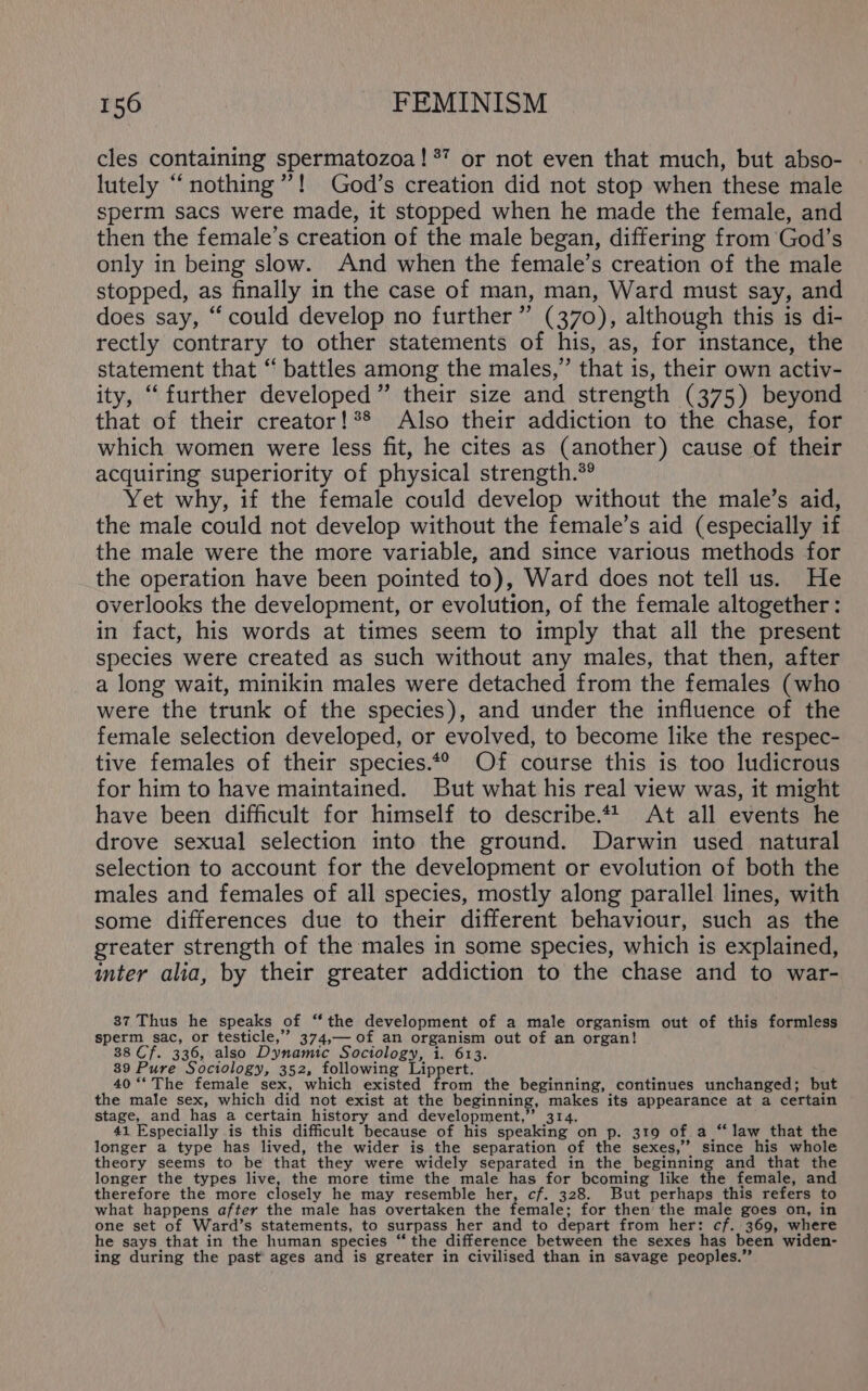 cles containing spermatozoa! ®’ or not even that much, but abso- lutely “nothing”! God’s creation did not stop when these male sperm sacs were made, it stopped when he made the female, and then the female’s creation of the male began, differing from God’s only in being slow. And when the female’s creation of the male stopped, as finally in the case of man, man, Ward must say, and does say, “ could develop no further ” (370), although this is di- rectly contrary to other statements of his, as, for instance, the statement that “ battles among the males,” that is, their own activ- ity, “further developed” their size and strength (375) beyond that of their creator!*® Also their addiction to the chase, for which women were less fit, he cites as (another) cause of their acquiring superiority of physical strength.*® Yet why, if the female could develop without the male’s aid, the male could not develop without the female’s aid (especially if the male were the more variable, and since various methods for the operation have been pointed to), Ward does not tell us. He overlooks the development, or evolution, of the female altogether : in fact, his words at times seem to imply that all the present species were created as such without any males, that then, after a long wait, minikin males were detached from the females (who were the trunk of the species), and under the influence of the female selection developed, or evolved, to become like the respec- tive females of their species.*® Of course this is too ludicrous for him to have maintained. But what his real view was, it might have been difficult for himself to describe.** At all events he drove sexual selection into the ground. Darwin used natural selection to account for the development or evolution of both the males and females of all species, mostly along parallel lines, with some differences due to their different behaviour, such as the greater strength of the males in some species, which is explained, inter alia, by their greater addiction to the chase and to war- 37 Thus he speaks of “the development of a male organism out of this formless sperm sac, or testicle,” 374,— of an organism out of an organ! 38 Cf. 336, also Dynamic Sociology, 1. 613. 39 Pure Sociology, 352, following Lippert. 40 ‘‘ The female sex, which existed from the beginning, continues unchanged; but the male sex, which did not exist at the beginning, makes its appearance at a certain stage, and has a certain history and development,” 314. 41 Especially is this difficult because of his speaking on p. 319 of a “‘law that the longer a type has lived, the wider is the separation of the sexes,’ since his whole theory seems to be that they were widely separated in the beginning and that the longer the types live, the more time the male has for becoming like the female, and therefore the more closely he may resemble her, cf. 328. But perhaps this refers to what happens after the male has overtaken the female; for then’ the male goes on, in one set of Ward’s statements, to surpass her and to depart from her: cf. 369, where he says that in the human species “ the difference between the sexes has been widen- ing during the past’ ages and is greater in civilised than in savage peoples.”