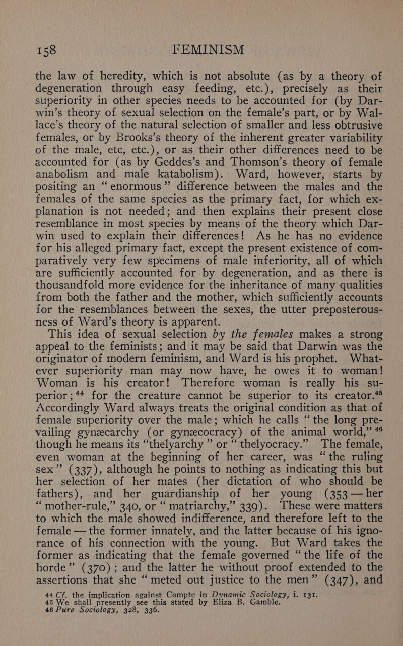 the law of heredity, which is not absolute (as by a theory of degeneration through easy feeding, etc.), precisely as their superiority in other species needs to be accounted for (by Dar- win’s theory of sexual selection on the female’s part, or by Wal- lace’s theory of the natural selection of smaller and less obtrusive females, or by Brooks’s theory of the inherent greater variability of the male, etc, etc.), or as their other differences need to be accounted for (as by Geddes’s and Thomson’s theory of female anabolism and male katabolism). Ward, however, starts by positing an “enormous” difference between the males and the females of the same species as the primary fact, for which ex- planation is not needed; and then explains their present close resemblance in most species by means of the theory which Dar- win used to explain their differences! As he has no evidence for his alleged primary fact, except the present existence of com- paratively very few specimens of male inferiority, all of which are sufficiently accounted for by degeneration, and as there is thousandfold more evidence for the inheritance of many qualities from both the father and the mother, which sufficiently accounts for the resemblances between the sexes, the utter preposterous- ness of Ward’s theory is apparent. This idea of sexual selection by the females makes a strong appeal to the feminists; and it may be said that Darwin was the originator of modern feminism, and Ward is his prophet. What- ever superiority man may now have, he owes it to woman! Woman is his creator! Therefore woman is really his su- perior;** for the creature cannot be superior to its creator.* Accordingly Ward always treats the original condition as that of female superiority over the male; which he calls “the long pre- vailing gynecarchy (or gynzcocracy) of the animal world,” * though he means its “thelyarchy ” or “thelyocracy.” The female, even woman at the beginning of her career, was “the ruling sex’ (337), although he points to nothing as indicating this but her selection of her mates (her dictation of who should be fathers), and her guardianship of her young (353 —her “ mother-rule,” 340, or “ matriarchy,”’ 339). These were matters to which the male showed indifference, and therefore left to the female — the former innately, and the latter because of his igno- rance of his connection with the young. But Ward takes the former as indicating that the female governed “the life of the horde” (370); and the latter he without proof extended to the assertions that she “‘ meted out justice to the men” (347), and 44 Cf. the implication against Compte in Dynamic Sociology, i. 131. 45 We shall presently see this stated by Eliza B. Gamble. 46 Pure Sociology, 328, 336.