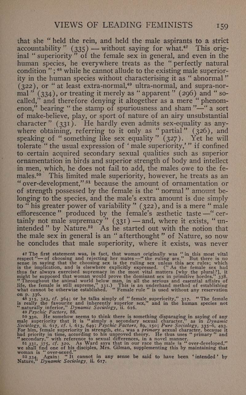 that she “held the rein, and held the male aspirants to a strict accountability ’’ (335) —- without saying for what.*’ This orig- inal “superiority ’’ of the female sex in general, and even in the human species, he everywhere treats as the “perfectly natural condition ” ; *® while he cannot allude to the existing male superior- ity in the human species without characterising it as “ abnormal ” (322), or “at least extra-normal,*? ultra-normal, and supra-nor- mal” (334), or treating it merely as “ apparent’ (296) and “ so- called,” and therefore denying it altogether as a mere “ phenom- enon,” bearing “‘ the stamp of spuriousness and sham ”’—“ a sort of make-believe, play, or sport of nature of an airy unsubstantial character” (331). He hardly even admits sex-equality as any- where obtaining, referring to it only as “ partial” (326), and speaking of “something like sex equality” (327). Yet he will tolerate “the usual expression of ‘ male superiority,’ ” if confined to certain acquired secondary sexual qualities such as superior ornamentation in birds and superior strength of body and intellect in men, which, he does not fail to add, the males owe to the fe- males.°° This limited male superiority, however, he treats as an “ over-development,”’*! because the amount of ornamentation or of strength possessed by the female is the “normal” amount be- longing to the species, and the male’s extra amount is due simply to “his greater power of variability ” (322), and is a mere “ male efflorescence’ produced by the female’s zsthetic taste —“ cer- tainly not male supremacy ” (331) —and, where it exists, “ un- intended ” by Nature.®* As he started out with the notion that the male sex in general is an “afterthought” of Nature, so now he concludes that male superiority, where it exists, was never 47 The first statement was, in fact, that woman originally was ‘“‘in_ this most vital respect ”— of choosing and rejecting her mates —‘“‘ the ruling sex.” But there is no sense in saying that the choosing sex is the ruling sex unless this sex rules; which is the implication, and is elsewhere explicitly expressed. (‘‘ As the female sex had thus far always exercised supremacy in the most vital matters [why the plural?], it might be supposed that woman would prove the dominant sex in primitive hordes,” 338. “ Throughout the animal world below man, in all the serious and essential affairs of life, the female is still supreme,’ 331.) This is an underhand method of establishing what cannot be otherwise established. ‘‘ Female rule” is used without any reservation one ps! 336% 48 315, 323, cf. 364; or he talks simply of ‘‘ female superiority,” 317. ‘‘ The female is really the favourite and inherently superior sex,’ and in the human species not “naturally inferior,’ Dynamic Sociology, ii. 616. 49 Psychic Factors, 88. i 50 330. He somehow seems to think there is something disparaging in saying of any male superiority that it is “simply a secondary sexual character,” as in Dynamic Sociology, ii. 617, cf. i. 613, 649; Psychic Factors, 89, 150; Pure Sociology, 335-6, 493. For him, female superiority in strength, etc., was a primary sexual character, because it had priority in time, according to his unproved theory. He thus uses “ primary ” and “secondary,” with reference to sexual differences, in a novel manner. 51 331, 375, cf. 320. As Ward says that in our race the male is ‘‘ over-developed,”’ we shall find one of his disciples, Mrs. Gilman, supplementing this by maintaining that woman is “ over-sexed.”’ 52 334. Again: “It cannot in any sense be said to have been ‘intended’ by Nature,” Dynamic Sociology, ii. 617.