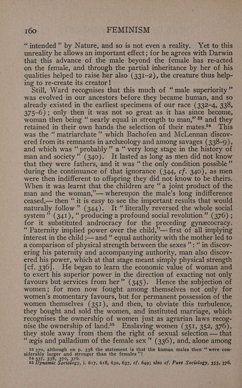 “intended ” by Nature, and so is not even a reality. Yet to this unreality he allows an important effect ; for he agrees with Darwin that this advance of the male beyond the female has re-acted on the female, and through the partial inheritance by her of his qualities helped to raise her also (331-2), the creature thus help- ing to re-create its creator! Still, Ward recognises that this much of “male superiority ” was evolved in our ancestors before they became human, and so already existed in the earliest specimens of our race (332-4, 338, 375-0); only then it was not so great as it has since become, woman then being ‘‘ nearly equal in strength to man,” *? and they retained in their own hands the selection of their mates. This was the “ matriarchate’’ which Bachofen and McLennan discov- ered from its remnants in archeology and among savages (338-9), and which was “ probably” a “very long stage in the history of man and society” (340). It lasted as long as men did not know that they were fathers, and it was “the only condition possible ” during the continuance of that ignorance (344, cf. 340), as men were then indifferent to offspring they did not know to be theirs. When it was learnt that the children are “a joint product of the man and the woman,”’— whereupon the male’s long indifference ceased,— then “ it is easy to see the important results that would naturally follow” (344). It “literally reversed the whole social system” (341), “ producing a profound social revolution ” (376) ; for it substituted androcracy for the preceding gynzcocracy. “Paternity implied power over the child,’— first of all implying interest in the child ;— and “ equal authority with the mother led to a comparison of physical strength between the sexes ”’: “in discov- ering his paternity and accompanying authority, man ‘also discov- ered his power, which at that stage meant simply physical strength [cf. 336]. He began to learn the economic value of woman and to exert his superior power in the direction of exacting not only favours but services from her” (345). Hence the subjection of women; for men now fought among themselves not only for women’s momentary favours, but for permanent possession of the women themselves (351), and then, to obviate this turbulence, they bought and sold the women, and instituted marriage, which recognises the ownership of women just as agrarian laws recog- nise the ownership of land.°&gt; Enslaving women (351, 352, 3760), they stole away from them the right of sexual selection — that “eegis and palladium of the female sex ” (336), and, alone among 53 370, although on p. 338 the statement is that the human males then “‘ were con- sterably larger and stronger than the females ’’! 37» 338, 370, 376. ynamic Sociology, i. 617, 618, 630, 637, cf. 649; also cf. Pure Sociology, 355, 376.