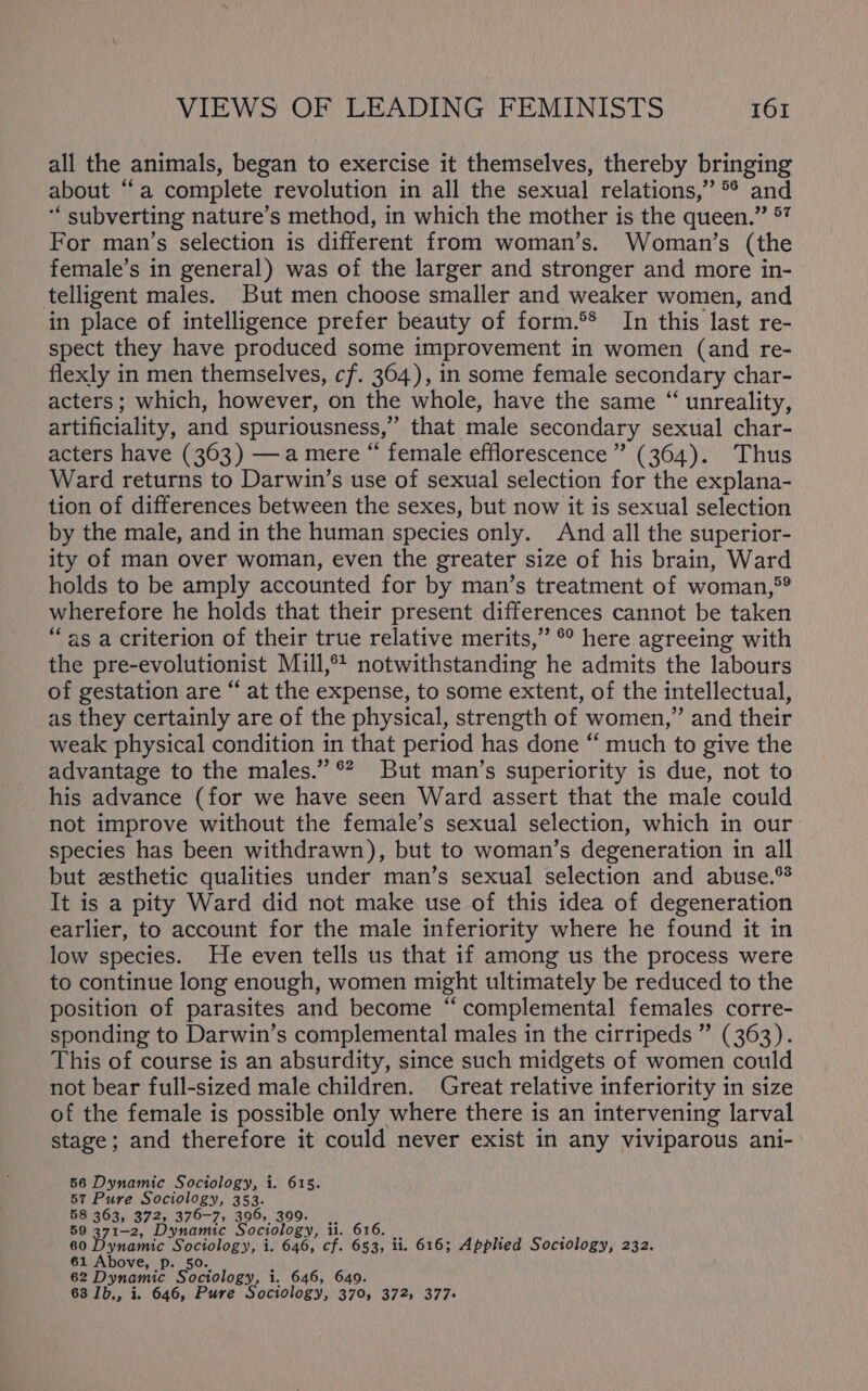 all the animals, began to exercise it themselves, thereby bringing about “a complete revolution in all the sexual relations,” °* and ‘“ subverting nature’s method, in which the mother is the queen.” 7 For man’s selection is different from woman’s. Woman’s (the female’s in general) was of the larger and stronger and more in-— telligent males. But men choose smaller and weaker women, and in place of intelligence prefer beauty of form.5* In this last re- spect they have produced some improvement in women (and re- flexly in men themselves, cf. 364), in some female secondary char- acters; which, however, on the whole, have the same “ unreality, artificiality, and spuriousness, that male secondary sexual char- acters have (363) —a mere “ female efflorescence” (364). Thus Ward returns to Darwin’s use of sexual selection for the explana- tion of differences between the sexes, but now it is sexual selection by the male, and in the human species only. And all the superior- ity of man over woman, even the greater size of his brain, Ward holds to be amply accounted for by man’s treatment of woman,°? wherefore he holds that their present differences cannot be taken “as a criterion of their true relative merits,” °° here agreeing with the pre-evolutionist Mill,** notwithstanding he admits the labours of gestation are “ at the expense, to some extent, of the intellectual, as they certainly are of the physical, strength of women,” and their weak physical condition in that period has done “ much to give the advantage to the males.” ®? But man’s superiority is due, not to his advance (for we have seen Ward assert that the male could not improve without the female’s sexual selection, which in our species has been withdrawn), but to woman’s degeneration in all but esthetic qualities under man’s sexual selection and abuse.** It is a pity Ward did not make use of this idea of degeneration earlier, to account for the male inferiority where he found it in low species. He even tells us that if among us the process were to continue long enough, women might ultimately be reduced to the position of parasites and become “ complemental females corre- sponding to Darwin’s complemental males in the cirripeds ” (363). This of course is an absurdity, since such midgets of women could not bear full-sized male children. Great relative inferiority in size of the female is possible only where there is an intervening larval stage; and therefore it could never exist in any viviparous ani- 56 Dynamic Sociology, i. 615. 57 Pure Sociology, 353. 58 363, 372, 376-7, 396, 399. 59 371-2, Dynamic Sociology, ii. 616. 60 Dynamic Sociology, i. 646, cf. 653, li. 616; Applied Sociology, 232. 61 Above, p. 50. 62 Dynamic Sociology, i. 646, 649 63 1b., i. 646, Pure Sociology, baie 372; 377&gt;