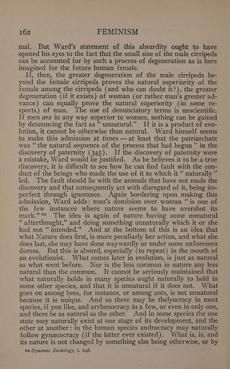 mal. But Ward’s statement of this absurdity ought to have opened his eyes to the fact that the small size of the male cirripeds can be accounted for by such a process of degeneration as is here imagined for the future human female. If, then, the greater degeneration of the male cirripeds be- yond the female cirripeds proves the natural superiority of the female among the cirripeds (and who can doubt it?), the greater degeneration (if it exists) of woman (or rather man’s greater ad- vance) can equally prove the natural superiority (in some re- spects) of man. The use of denunciatory terms is unscientific. If men are in any way superior to women, nothing can be gained by denouncing the fact as “ unnatural.” If it is a product of evo- lution, it cannot be otherwise than natural. Ward himself seems to make this admission at times —at least that the patriarchate was “the natural sequence of the process that had begun ” in the discovery of paternity (345). If the discovery of paternity were a mistake, Ward would be justified. As he believes it to be a true discovery, it is difficult to see how he can find fault with the con- duct of the beings who made the use of it to which it “ naturally ” led. The fault should lie with the animals that have not made the discovery and that consequently act with disregard of it, being im- perfect through ignorance. Again bordering upon making this admission, Ward adds: man’s dominion over woman “is one of the few instances where nature seems to have overshot its mark.” °* The idea is again of nature having some unnatural “ afterthought,” and doing something unnaturally which it or she had not “intended.” And at the bottom of this is an idea that what Nature does first, is more peculiarly her action, and what she does last, she may have done waywardly or under some unforeseen duress. But this is absurd, especially (to repeat) in the mouth of an evolutionist. What comes later in evolution, is just as natural as what went before. Nor is the less common in nature any less natural than the common. It cannot be seriously maintained that what naturally holds in many species ought naturally to hold in some other species, and that it is unnatural if it does not. What goes on among bees, for instance, or among ants, is not unnatural because it is unique. And so there may be thelyocracy in most species, if you like, and arrhenocracy in a few, or even in only one, and ‘there be as natural as the other. And in some species the one state may naturally exist at one stage of its development, and the other at another: in the human species androcracy may naturally follow gynzcocracy (if the latter ever existed). What is, is, and its nature is not changed by something else being otherwise, or by