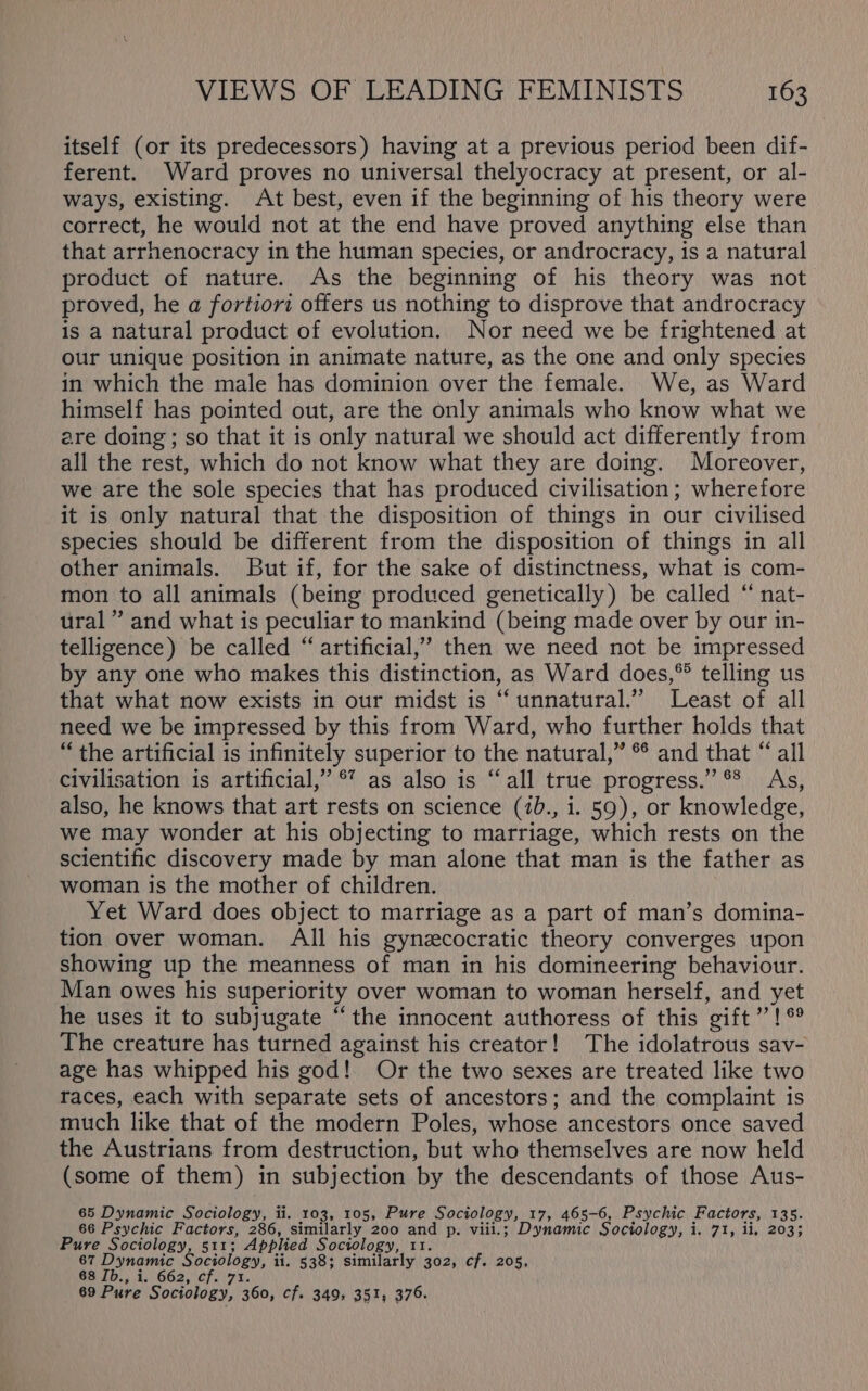 itself (or its predecessors) having at a previous period been dif- ferent. Ward proves no universal thelyocracy at present, or al- ways, existing. At best, even if the beginning of his theory were correct, he would not at the end have proved anything else than that arrhenocracy in the human species, or androcracy, is a natural product of nature. As the beginning of his theory was not proved, he a fortiori offers us nothing to disprove that androcracy is a natural product of evolution. Nor need we be frightened at our unique position in animate nature, as the one and only species in which the male has dominion over the female. We, as Ward himself has pointed out, are the only animals who know what we are doing ; so that it is only natural we should act differently from all the rest, which do not know what they are doing. Moreover, we are the sole species that has produced civilisation; wherefore it is only natural that the disposition of things in our civilised species should be different from the disposition of things in all other animals. But if, for the sake of distinctness, what is com- mon to all animals (being produced genetically) be called “ nat- ural” and what is peculiar to mankind (being made over by our in- telligence) be called “ artificial,” then we need not be impressed by any one who makes this distinction, as Ward does,® telling us that what now exists in our midst is “ unnatural.’ Least of all need we be impressed by this from Ward, who further holds that “the artificial is infinitely superior to the natural,” °° and that “ all civilisation is artificial,” ®’ as also is “all true progress.” ®* As, also, he knows that art rests on science (1b., i. 59), or knowledge, we may wonder at his objecting to marriage, which rests on the scientific discovery made by man alone that man is the father as woman is the mother of children. Yet Ward does object to marriage as a part of man’s domina- tion over woman. All his gynzcocratic theory converges upon showing up the meanness of man in his domineering behaviour. Man owes his superiority over woman to woman herself, and yet he uses it to subjugate “the innocent authoress of this gift Minne The creature has turned against his creator! The idolatrous sav- age has whipped his god! Or the two sexes are treated like two races, each with separate sets of ancestors; and the complaint is much like that of the modern Poles, whose ancestors once saved the Austrians from destruction, but who themselves are now held (some of them) in subjection by the descendants of those Aus- 65 Dynamic Sociology, ii. 103, 105, Pure Sociology, 17, 465-6, Psychic Factors, 135. 66 Psychic Factors, 286, similarly 200 and p. viii.; Dynamic Sociology, HAT, iy 2036 sly Sociology, 511; Applied Sociology, 11. 67 Dynamic Sociology, ii. 538; similarly 302, cf. 205, 68 Ib., i, 662, cf. 7 69 Pure Sociology, eb: cf. 349, 351, 376.