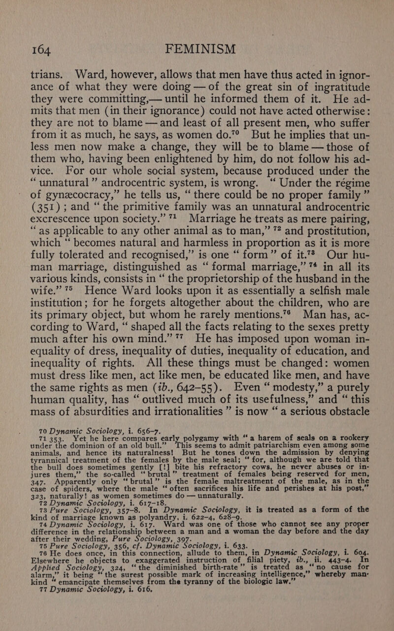 trians. Ward, however, allows that men have thus acted in ignor- ance of what they were doing — of the great sin of ingratitude they were committing,— until he informed them of it. He ad- mits that men (in their ignorance) could not have acted otherwise: they are not to blame — and least of all present men, who suffer from it as much, he says, as women do.7° But he implies that un- less men now make a change, they will be to blame — those of them who, having been enlightened by him, do not follow his ad- vice. For our whole social system, because produced under the “unnatural” androcentric system, is wrong. ‘‘ Under the régime of gynezcocracy,” he tells us, “there could be no proper family ” (351); and “the primitive family was an unnatural androcentric excrescence upon society.” 1 Marriage he treats as mere pairing, “as applicable to any other animal as to man,” ? and prostitution, which ‘‘ becomes natural and harmless in proportion as it is more fully tolerated and recognised,” is one “ form” of it.7% Our hu- man marriage, distinguished as ‘ formal marriage,” ™* in all its various kinds, consists in “‘ the proprietorship of the husband in the wife.” 7 Hence Ward looks upon it as essentially a selfish male institution ; for he forgets altogether about the children, who are its primary object, but whom he rarely mentions.”* Man has, ac- cording to Ward, “ shaped all the facts relating to the sexes pretty much after his own mind.’’7 He has imposed upon woman in- equality of dress, inequality of duties, inequality of education, and inequality of rights. All these things must be changed: women must dress like men, act like men, be educated like men, and have the same rights as men (7b., 642-55). Even “ modesty,” a purely human quality, has “ outlived much of its usefulness,” and “ this mass of absurdities and irrationalities ” is now “a serious obstacle 70 Dynamic Sociology, i. 656-7. 4 71353. Yet he here compares early polygamy with “a harem of seals on a rookery under the dominion of an old bull.” his seems to admit patriarchism even among some animals, and hence its naturalness! But he tones down the admission by denying tyrannical treatment of the females by the male seal; “ for, although we are told that the bull does sometimes gently [!] bite his refractory cows, he never abuses or in- jures them,” the so-called “‘ brutal” treatment of females being reserved for men, 347. Apparently only “ brutal’ is the female maltreatment of the male, as in the case of spiders, where the male “often sacrifices his life and perishes at his post,” 323, naturally! as women sometimes do — unnaturally. 72 Dynamic Sociology, i. 617-18. i 73 Pure Sociology, 357-8. In Dynamic Sociology, it is treated as a form of the kind of marriage known as polyandry, i. 622-4, 628-9. 74 Dynamic Sociology, i. 617. Ward was one of those who cannot see any proper difference in the relationship between a man and a woman the day before and the day after their wedding, Pure Sociology, 397. 75 Pure Sociology, 356, cf. Dynamic Sociology, i. 633. : 76 He does once, in this connection, allude to them, in Dynamic Sociology, i. 604. Elsewhere he objects to exaggerated instruction of filial piety, 1b., ii. 443-4. In Applied Sociology, 324, ‘‘the diminished birth-rate”’ is treated as “‘no cause for alarm,” it being ‘the surest possible mark of increasing intelligence,” whereby man- kind “ emancipate themselves from the tyranny of the biologic law.”