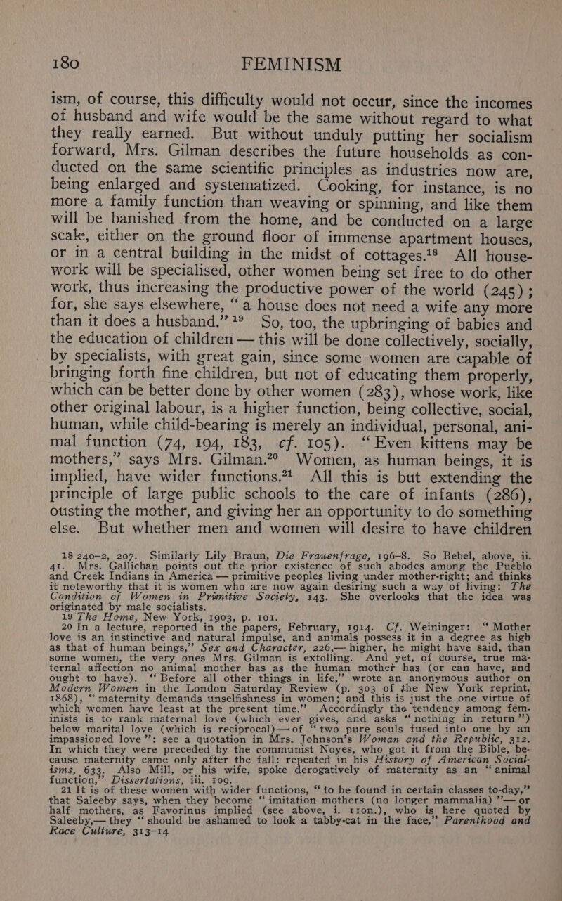 ism, of course, this difficulty would not occur, since the incomes of husband and wife would be the same without regard to what they really earned. But without unduly putting her socialism forward, Mrs. Gilman describes the future households as con- ducted on the same scientific principles as industries now are, being enlarged and systematized. Cooking, for instance, is no more a family function than weaving or spinning, and like them will be banished from the home, and be conducted on a large scale, either on the ground floor of immense apartment houses, or in a central building in the midst of cottages.t® All house- work will be specialised, other women being set free to do other work, thus increasing the productive power of the world (245); for, she says elsewhere, “a house does not need a wife any more than it does a husband.” ?° So, too, the upbringing of babies and the education of children — this will be done collectively, socially, by specialists, with great gain, since some women are capable of bringing forth fine children, but not of educating them properly, which can be better done by other women (283), whose work, like other original labour, is a higher function, being collective, social, human, while child-bearing is merely an individual, personal, ani- mal function (74, 194, 183, cf. 105). “Even kittens may be mothers,’ says Mrs. Gilman.?® Women, as human beings, it is implied, have wider functions.*4 All this is but extending the principle of large public schools to the care of infants (286), ousting the mother, and giving her an opportunity to do something else. But whether men and women will desire to have children 18 240-2, 207. Similarly Lily Braun, Die Frauenfrage, 196-8. So Bebel, above, ii. 41. Mrs. Gallichan points out the prior existence of such abodes among the Pueblo and Creek Indians in America — primitive peoples living under mother-right; and thinks it noteworthy that it is women who are now again desiring such a way of living: The Condition of Women in Prwnitive Society, 143. She overlooks that the idea was originated by male socialists. 19 The Home, New York, 1903, p. 101. 20 In a lecture, reported in the papers, February, 1914. Cf. Weininger: ‘‘ Mother love is an instinctive and natural impulse, and animals possess it in a degree as high as that of human beings,’’ Sex and Character, 226,— higher, he might have said, than some women, the very ones Mrs. Gilman is extolling. And yet, of course, true ma- ternal affection no animal mother has as the human mother has (or can have, and ought to have). ‘‘ Before all other things in life,” wrote an anonymous author on Modern Women in the London Saturday Review (p. 303 of the New York reprint, 1868), ‘‘ maternity demands unselfishness in women; and this is just the one virtue of which women have least at the present time.’? Accordingly the tendency among fem- inists is to rank maternal love (which ever gives, and asks “ nothing in return ”’) below marital love (which is reciprocal)— of “‘two pure souls fused into one by an impassiored love’’: see a quotation in Mrs. Johnson’s Woman and the Republic, 312. In which they were preceded by the communist Noyes, who got it from the Bible, be- cause maternity came only after the fall: repeated in his History of American Social- isms, 633. Also Mill, or his wife, spoke derogatively of maternity as an “ animal function,’ Dissertations, iii. 109. 21 It is of these women with wider functions, “ to be found in certain classes to-day,” that Saleeby says, when they become ‘“‘ imitation mothers (no longer mammalia) ’’— or half mothers, as Favorinus implied (see above, i. 110n.), who is here quoted by Saleeby,— they ‘‘ should be ashamed to look a tabby-cat in the face,’ Parenthood and Race Culture, 313-14 ;