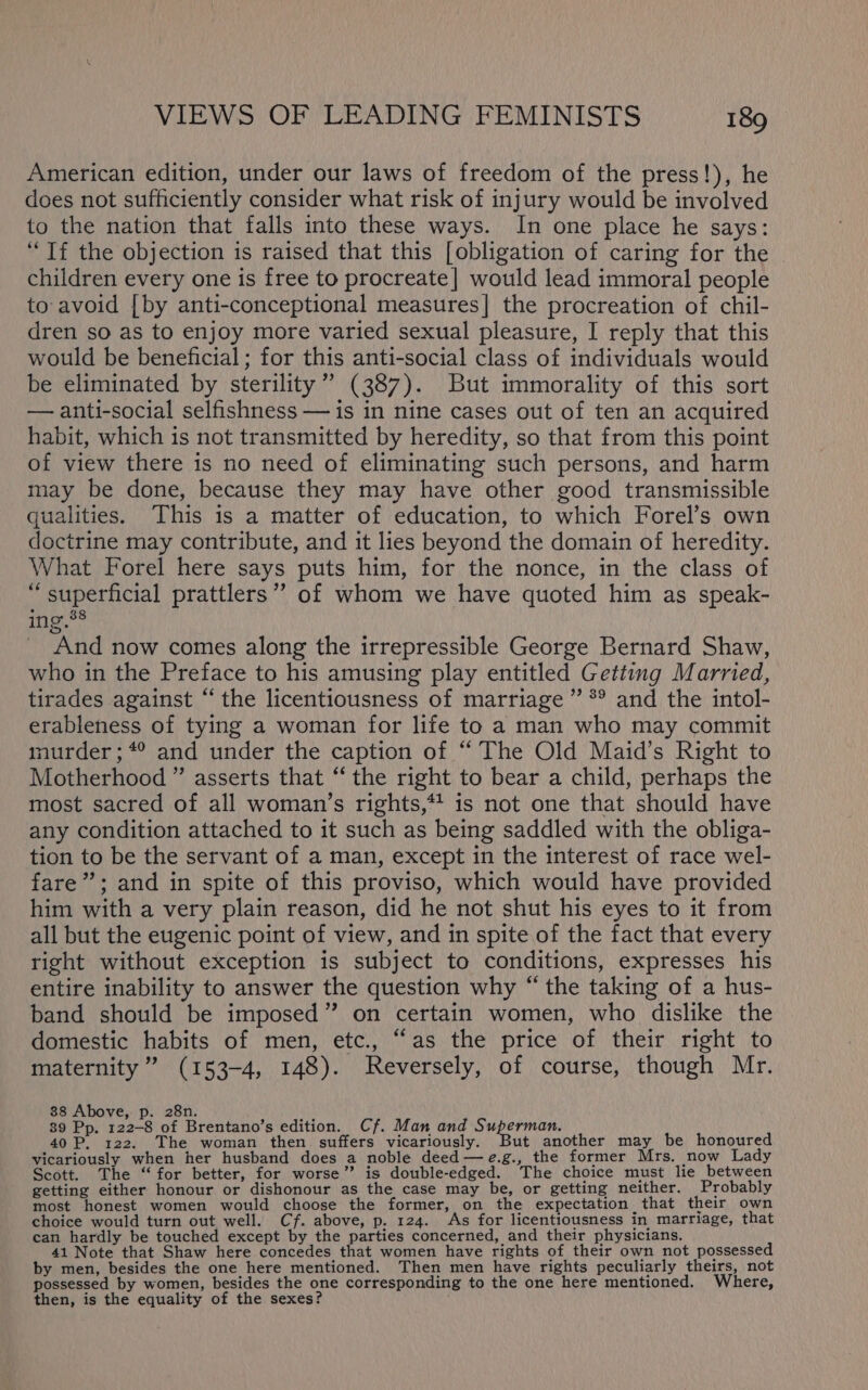 American edition, under our laws of freedom of the press!), he does not sufficiently consider what risk of injury would be involved to the nation that falls into these ways. In one place he says: “Tf the objection is raised that this [obligation of caring for the children every one is free to procreate] would lead immoral people to avoid [by anti-conceptional measures] the procreation of chil- dren so as to enjoy more varied sexual pleasure, I reply that this would be beneficial; for this anti-social class of individuals would be eliminated by sterility” (387). But immorality of this sort — anti-social selfishness — is in nine cases out of ten an acquired habit, which is not transmitted by heredity, so that from this point of view there is no need of eliminating such persons, and harm may be done, because they may have other good transmissible qualities. This is a matter of education, to which Forel’s own doctrine may contribute, and it lies beyond the domain of heredity. What Forel here says puts him, for the nonce, in the class of “superficial prattlers’”’ of whom we have quoted him as speak- ing.38 And now comes along the irrepressible George Bernard Shaw, who in the Preface to his amusing play entitled Getting Married, tirades against “the licentiousness of marriage ” *° and the intol- erableness of tying a woman for life to a man who may commit murder ; *° and under the caption of “The Old Maid’s Right to Motherhood ” asserts that ‘‘ the right to bear a child, perhaps the most sacred of all woman’s rights,*! is not one that should have any condition attached to it such as being saddled with the obliga- tion to be the servant of a man, except in the interest of race wel- fare”; and in spite of this proviso, which would have provided him with a very plain reason, did he not shut his eyes to it from all but the eugenic point of view, and in spite of the fact that every right without exception is subject to conditions, expresses his entire inability to answer the question why “ the taking of a hus- band should be imposed” on certain women, who dislike the domestic habits of men, etc., “as the price of their right to maternity ” (153-4, 148). Reversely, of course, though Mr. 88 Above, p. 28n. 39 Pp. 122-8 of Brentano’s edition. Cf. Man and pee. 40 P, 122. The woman then. suffers vicariously. ut another may be honoured vicariously when her husband does a noble deed —e.g., the former Mrs. now Lady Scott. The “for better, for worse”? is double-edged. The choice must lie between getting either honour or dishonour as the case may be, or getting neither. Probably most honest women would choose the former, on the expectation that their own choice would turn out well. Cf. above, p. 124. As for licentiousness in marriage, that can hardly be touched except by the parties concerned, and their physicians. 41 Note that Shaw here concedes that women have rights of their own not possessed by men, besides the one here mentioned. Then men have rights peculiarly theirs, not possessed by women, besides the one corresponding to the one here mentioned. Where, then, is the equality of the sexes?