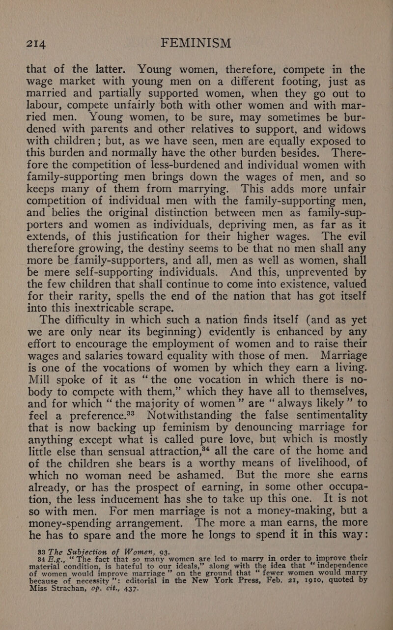 that of the latter. Young women, therefore, compete in the wage market with young men on a different footing, just as married and partially supported women, when they go out to labour, compete unfairly both with other women and with mar- ried men. Young women, to be sure, may sometimes be bur- dened with parents and other relatives to support, and widows with children; but, as we have seen, men are equally exposed to this burden and normally have the other burden besides. There- fore the competition of less-burdened and individual women with family-supporting men brings down the wages of men, and so keeps many of them from marrying. This adds more unfair competition of individual men with the family-supporting men, and belies the original distinction between men as family-sup- porters and women as individuals, depriving men, as far as it extends, of this justification for their higher wages. The evil therefore growing, the destiny seems to be that no men shall any more be family-supporters, and all, men as well as women, shall be mere self-supporting individuals. And this, unprevented by the few children that shall continue to come into existence, valued for their rarity, spells the end of the nation that has got itself into this inextricable scrape. The difficulty in which such a nation finds itself (and as yet we are only near its beginning) evidently is enhanced by any effort to encourage the employment of women and to raise their wages and salaries toward equality with those of men. Marriage is one of the vocations of women by which they earn a living. Mill spoke of it as “the one vocation in which there is no- body to compete with them,” which they have all to themselves, and for which “ the majority of women” are “ always likely” to feel a preference.** Notwithstanding the false sentimentality that is now backing up feminism by denouncing marriage for anything except what is called pure love, but which is mostly little else than sensual attraction,** all the care of the home and of the children she bears is a worthy means of livelihood, of which no woman need be ashamed. But the more she earns already, or has the prospect of earning, in some other occupa- tion, the less inducement has she to take up this one. It is not so with men. For men marriage is not a money-making, but a money-spending arrangement. The more a man earns, the more he has to spare and the more he longs to spend it in this way: 83 The Subjection of Women, 93. i b f 34 E.g., “The fact that so many women are led to marry in order to improve their material condition, is hateful to our ideals,” along with the idea that ‘ indepenecnes of women would improve marriage”? on the ground that “ fewer women would marry because of necessity’: editorial in the New York Press, Feb. 21, 1910, quoted by Miss Strachan, op. cit., 437.