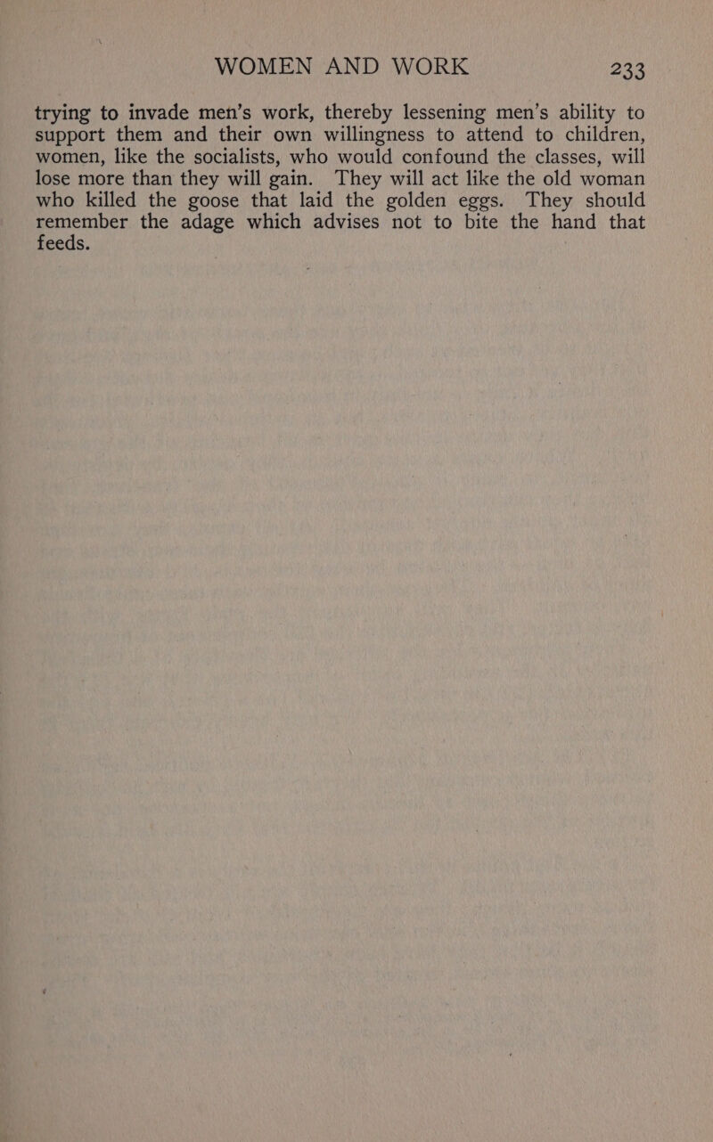trying to invade men’s work, thereby lessening men’s ability to support them and their own willingness to attend to children, women, like the socialists, who would confound the classes, will lose more than they will gain. They will act like the old woman who killed the goose that laid the golden eggs. They should remember the adage which advises not to bite the hand that feeds.