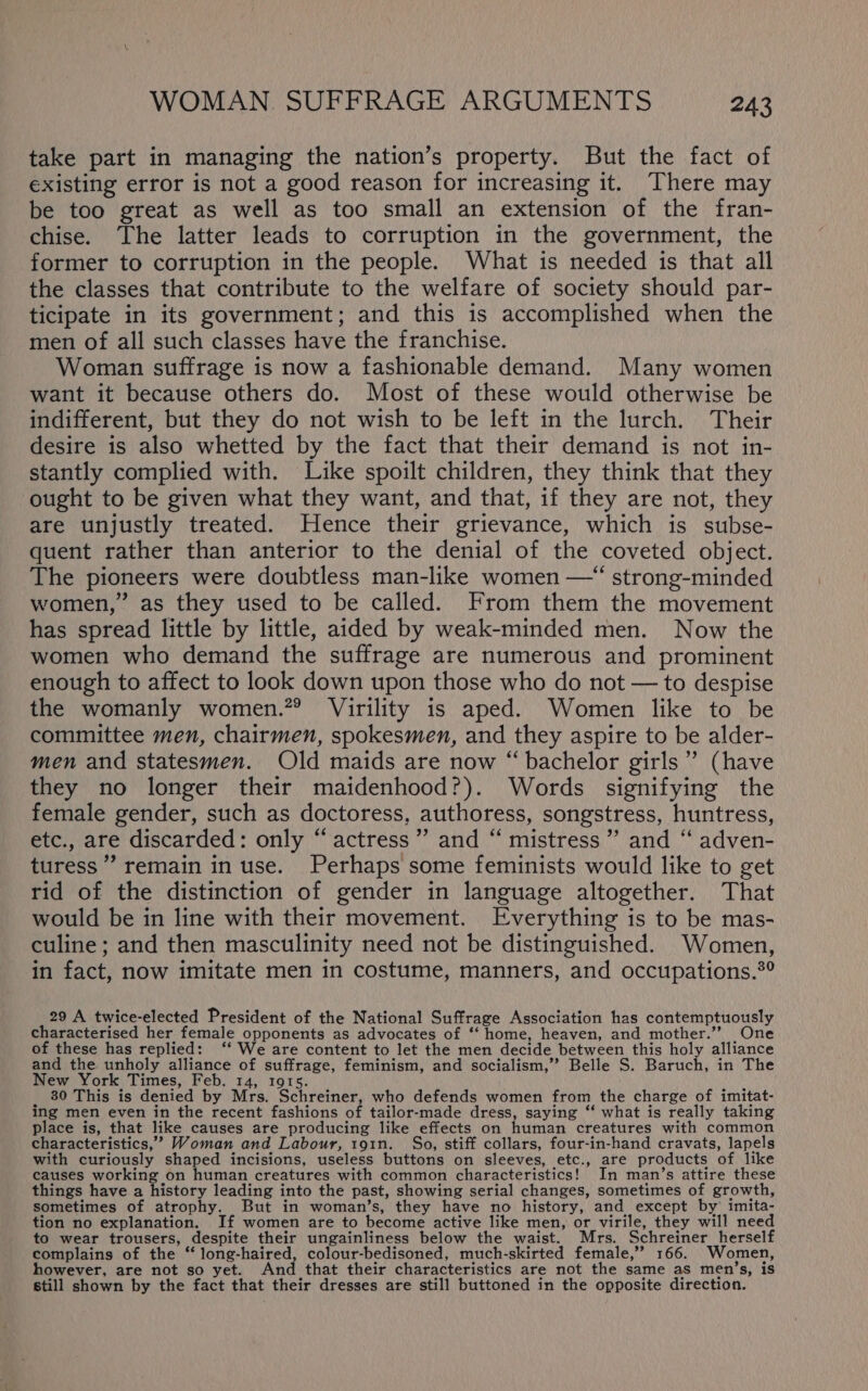 take part in managing the nation’s property. But the fact of existing error is not a good reason for increasing it. There may be too great as well as too small an extension of the fran- chise. The latter leads to corruption in the government, the former to corruption in the people. What is needed is that all the classes that contribute to the welfare of society should par- ticipate in its government; and this is accomplished when the men of all such classes have the franchise. Woman suffrage is now a fashionable demand. Many women want it because others do. Most of these would otherwise be indifferent, but they do not wish to be left in the lurch. Their desire is also whetted by the fact that their demand is not in- stantly complied with. Like spoilt children, they think that they ought to be given what they want, and that, if they are not, they are unjustly treated. Hence their grievance, which is subse- quent rather than anterior to the denial of the coveted object. The pioneers were doubtless man-like women —“ strong-minded women,” as they used to be called. From them the movement has spread little by little, aided by weak-minded men. Now the women who demand the suffrage are numerous and prominent enough to affect to look down upon those who do not — to despise the womanly women.”® Virility is aped. Women like to be committee men, chairmen, spokesmen, and they aspire to be alder- men and statesmen. Old maids are now “bachelor girls” (have they no longer their maidenhood?). Words signifying the female gender, such as doctoress, authoress, songstress, huntress, etc., are discarded: only “actress”? and “ mistress ” and ‘“‘ adven- turess”’ remain in use. Perhaps some feminists would like to get rid of the distinction of gender in language altogether. That would be in line with their movement. Everything is to be mas- culine; and then masculinity need not be distinguished. Women, in fact, now imitate men in costume, manners, and occupations.®° 29 A twice-elected President of the National Suffrage Association has contemptuously characterised her female opponents as advocates of “‘ home, heaven, and mother.” One of these has replied: ‘‘ We are content to let the men decide between this holy alliance and the unholy alliance of suffrage, feminism, and socialism,” Belle S. Baruch, in The New York Times, Feb. 14, 1915. _ 30 This is denied by Mrs. Schreiner, who defends women from the charge of imitat- ing men even in the recent fashions of tailor-made dress, saying ‘‘ what is really taking place is, that like causes are producing like effects on human creatures with common characteristics,’ Woman and Labour, 191n. So, stiff collars, four-in-hand cravats, lapels with curiously shaped incisions, useless buttons on sleeves, etc., are products of like causes working on human creatures with common characteristics! In man’s attire these things have a history leading into the past, showing serial changes, sometimes of growth, sometimes of atrophy. But in woman’s, they have no history, and except by imita- tion no explanation. If women are to become active like men, or virile, they will need to wear trousers, despite their ungainliness below the waist. Mrs. Schreiner herself complains of the ‘‘ long-haired, colour-bedisoned, much-skirted female,” 166. Women, however, are not so yet. And that their characteristics are not the same as men’s, is still shown by the fact that their dresses are still buttoned in the opposite direction.