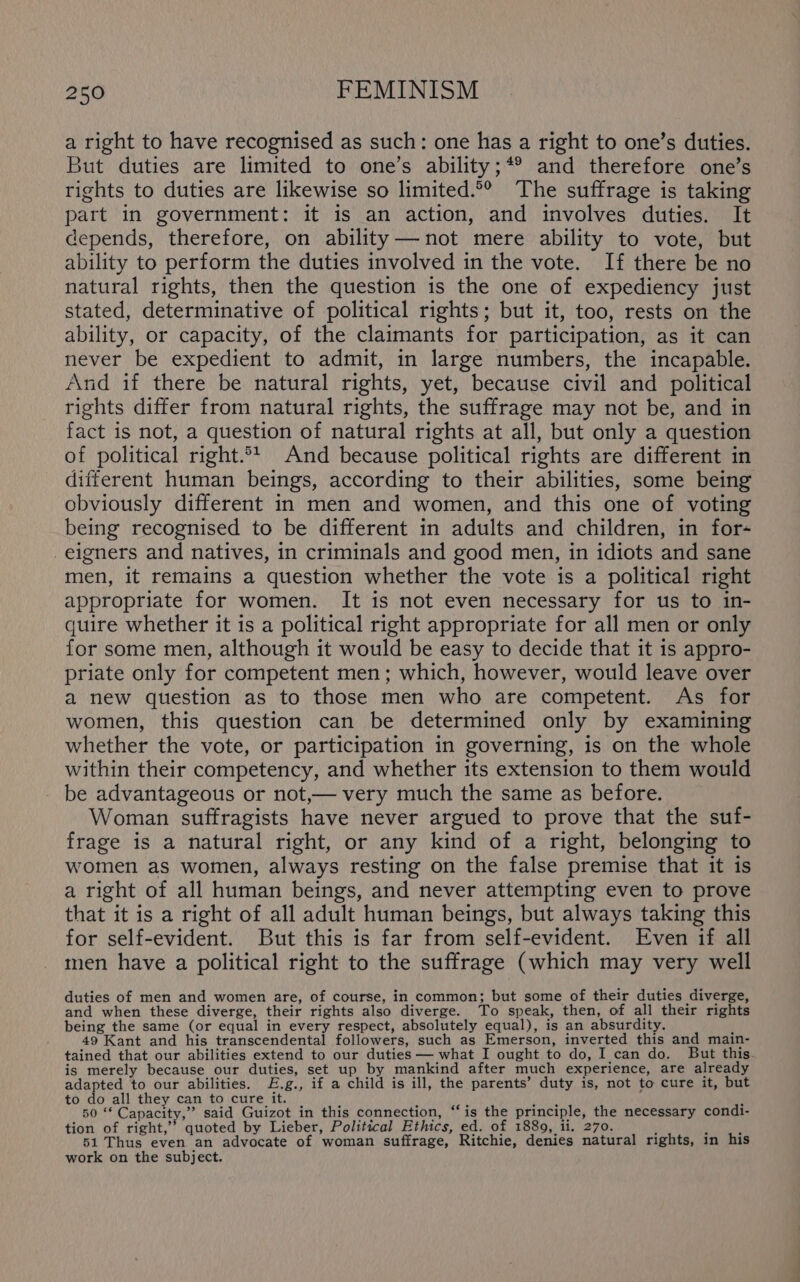 a right to have recognised as such: one has a right to one’s duties. But duties are limited to one’s ability;*® and therefore one’s rights to duties are likewise so limited.°° The suffrage is taking part in government: it is an action, and involves duties. It depends, therefore, on ability—not mere ability to vote, but ability to perform the duties involved in the vote. If there be no natural rights, then the question is the one of expediency just stated, determinative of political rights; but it, too, rests on the ability, or capacity, of the claimants for participation, as it can never be expedient to admit, in large numbers, the incapable. And if there be natural rights, yet, because civil and political rights differ from natural rights, the suffrage may not be, and in fact is not, a question of natural rights at all, but only a question of political right.°* And because political rights are different in different human beings, according to their abilities, some being obviously different in men and women, and this one of voting being recognised to be different in adults and children, in for- eigners and natives, in criminals and good men, in idiots and sane men, it remains a question whether the vote is a political right appropriate for women. It is not even necessary for us to in- quire whether it is a political right appropriate for all men or only for some men, although it would be easy to decide that it is appro- priate only for competent men; which, however, would leave over a new question as to those men who are competent. As for women, this question can be determined only by examining whether the vote, or participation in governing, is on the whole within their competency, and whether its extension to them would be advantageous or not,— very much the same as before. Woman suffragists have never argued to prove that the suf- frage is a natural right, or any kind of a right, belonging to women as women, always resting on the false premise that it is a right of all human beings, and never attempting even to prove that it is a right of all adult human beings, but always taking this for self-evident. But this is far from self-evident. Even if all men have a political right to the suffrage (which may very well duties of men and women are, of course, in common; but some of their duties diverge, and when these diverge, their rights also diverge. To speak, then, of all their rights being the same (or equal in every respect, absolutely equal), is an absurdity. 49 Kant and his transcendental followers, such as Emerson, inverted this and main- tained that our abilities extend to our duties — what I ought to do, I can do. But this. is merely because our duties, set up by mankind after much experience, are already adapted to our abilities. E.g., if a child is ill, the parents’ duty is, not to cure it, but to do all they can to cure it. { _ 50“ Capacity,” said Guizot in this connection, “‘is the principle, the necessary condi- tion of right,’’ quoted by Lieber, Political Ethics, ed. of 1880, ii. 270. 51 Thus even an advocate of woman suffrage, Ritchie, denies natural rights, in his work on the subject.