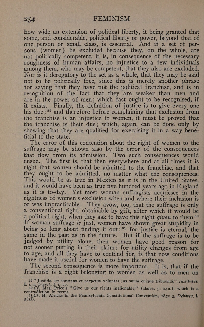 how wide an extension of political liberty, it being granted that some, and considerable, political liberty or power, beyond that of one person or small class, is essential. And if a set of per- sons (women) be excluded because they, on the whole, are not politically competent, it is, in consequence of the necessary roughness of human affairs, no injustice to a few individuals among them, who may be competent, that they also are excluded. Nor is it derogatory to the set as a whole, that they may be said not to be politically free, since this is merely another phrase for saying that they have not the political franchise, and is in recognition of the fact that they are weaker than men and are in the power of men; which fact ought to be recognised, if it exists. Finally, the definition of justice is to give every one his due; °° and therefore before complaining that exclusion from the franchise is an injustice to women, it must be proved that the franchise is their due; which, again, can be done only by showing that they are qualified for exercising it in a way bene- ficial to the state. The error of this contention about the right of women to the suffrage may be shown also by the error of the consequences that flow from its admission. Two such consequences would ensue. The first is, that then everywhere and at all times it is right that women should be admitted to the franchise, and that they ought to be admitted, no matter what the consequences. and it would have been as true five hundred years ago in England as it is to-day. Yet most woman suffragists acquiesce in the rightness of women’s exclusion when and where their inclusion is or was impracticable. They avow, too, that the suffrage is only a conventional right, obtainable by gift, after which it would be a political right, when they ask to have this right given to them.® If woman suffrage is just, women have shown great stupidity in being so long about finding it out;® for justice is eternal, the same in the past as in the future. But if the suffrage is to be judged by utility alone, then women have good reason for not sooner putting in their claim; for utility changes from age to age, and all they have to contend for, is that now conditions have made it useful for women to have the suffrage. The second consequence is more important. It is, that if the franchise is a right belonging to women as well as to men on 59 “ Justitia est constans et perpetua voluntas jus suum cuique tribuendi,” Institutes, i i ie eae Disire, . Mrs. Price’s ‘“‘ Give us our rights inalienable,” (above, p. 24n.), which is a contradiction in terms. 585B.