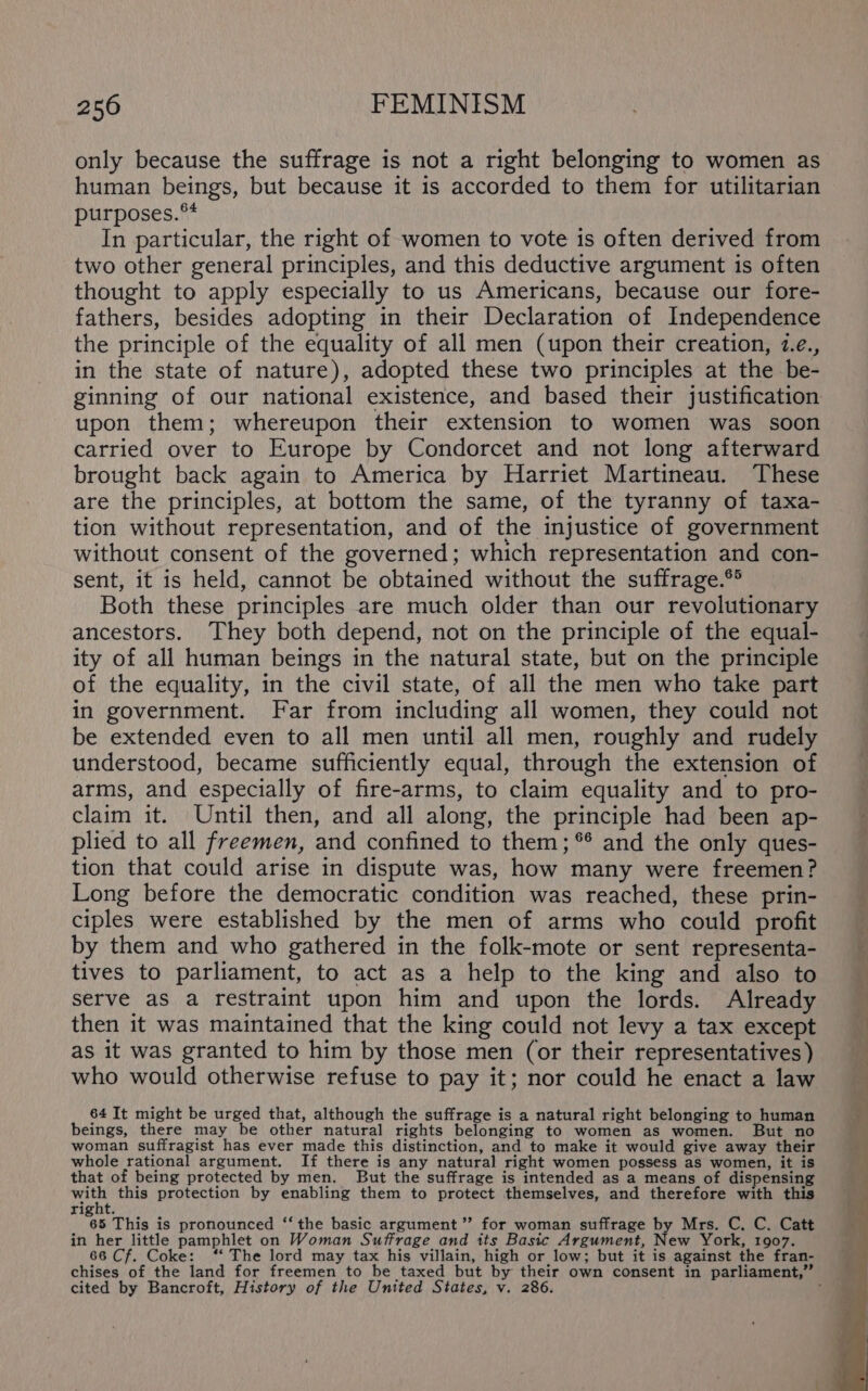 only because the suffrage is not a right belonging to women as human beings, but because it is accorded to them for utilitarian purposes.** In particular, the right of women to vote is often derived from two other general principles, and this deductive argument is often thought to apply especially to us Americans, because our fore- fathers, besides adopting in their Declaration of Independence the principle of the equality of all men (upon their creation, 1.e., in the state of nature), adopted these two principles at the be- upon them; whereupon their extension to women was soon carried over to Europe by Condorcet and not long afterward brought back again to America by Harriet Martineau. These are the principles, at bottom the same, of the tyranny of taxa- tion without representation, and of the injustice of government without consent of the governed; which representation and con- sent, it is held, cannot be obtained without the suffrage.** Both these principles are much older than our revolutionary ancestors. They both depend, not on the principle of the equal- ity of all human beings in the natural state, but on the principle of the equality, in the civil state, of all the men who take part in government. Far from including all women, they could not be extended even to all men until all men, roughly and rudely understood, became sufficiently equal, through the extension of arms, and especially of fire-arms, to claim equality and to pro- claim it. Until then, and all along, the principle had been ap- plied to all freemen, and confined to them; *® and the only ques- tion that could arise in dispute was, how many were freemen? Long before the democratic condition was reached, these prin- ciples were established by the men of arms who could profit by them and who gathered in the folk-mote or sent representa- tives to parliament, to act as a help to the king and also to serve as a restraint upon him and upon the lords. Already then it was maintained that the king could not levy a tax except as it was granted to him by those men (or their representatives ) who would otherwise refuse to pay it; nor could he enact a law 64 It might be urged that, although the suffrage is a natural right belonging to human beings, there may be other natural rights belonging to women as women. But no woman suffragist has ever made this distinction, and to make it would give away their whole rational argument. If there is any natural right women possess as women, it is that of being protected by men. But the suffrage is intended as a means of dispensing with this protection by enabling them to protect themselves, and therefore with this vee This is pronounced ‘‘the basic argument”? for woman suffrage by Mrs. C. C. Catt in her little pamphlet on Woman Suffrage and its Basic Argument, New York, 1907. 66 Cf. Coke: ‘‘ The lord may tax his villain, high or low; but it is against the fran- cited by Bancroft, History of the United States, v. 286.