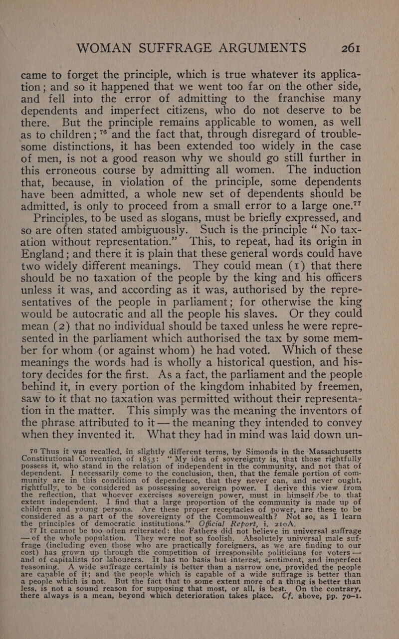 came to forget the principle, which is true whatever its applica- tion; and so it happened that we went too far on the other side, and fell into the error of admitting to the franchise many dependents and imperfect citizens, who do not deserve to be there. But the principle remains applicable to women, as well as to children; 7° and the fact that, through disregard of trouble- some distinctions, it has been extended too widely in the case of men, is not a good reason why we should go still further in this erroneous course by admitting all women. The induction that, because, in violation of the principle, some dependents have been admitted, a whole new set of dependents should be admitted, is only to proceed from a small error to a large one.” Principles, to be used as slogans, must be briefly expressed, and so are often stated ambiguously. Such is the principle “ No tax- ation without representation.” This, to repeat, had its origin in England ; and there it is plain that these general words could have two widely different meanings. They could mean (1) that there should be no taxation of the people by the king and his officers unless it was, and according as it was, authorised by the repre- sentatives of the people in parliament; for otherwise the king would be autocratic and all the people his slaves. Or they could mean (2) that no individual should be taxed unless he were repre- sented in the parliament which authorised the tax by some mem- ber for whom (or against whom) he had voted. Which of these meanings the words had is wholly a historical question, and his- tory decides for the first. Asa fact, the parliament and the people behind it, in every portion of the kingdom inhabited by freemen, saw to it that no taxation was permitted without their representa- tion in the matter. This simply was the meaning the inventors of the phrase. attributed to it — the meaning they intended to convey when they invented it. What they had in mind was laid down un- 76 Thus it was recalled, in slightly different terms, by Simonds in the Massachusetts Constitutional Convention of 1853: ‘‘ My idea of sovereignty is, that those rightfully possess it, who stand in the relation of independent in the community, and not that of dependent. I necessarily come to the conclusion, then, that the female portion of com- munity are in this condition of dependence, that they never can, and never ought, rightfully, to be considered as possessing sovereign power. I derive this view from the reflection, that whoever exercises sovereign power, must in himself /be to that extent independent. I find that a large proportion of the community is made up of children and young persons. Are these proper receptacles of power, are these to be considered as a part of the sovereignty of the Commonwealth? Not so; as I learn the principles of democratic institutions.” Official Report, i, 210A. 77 It cannot be too often reiterated: the Fathers did not believe in universal suffrage —of the whole population. They were not so foolish. Absolutely universal male suf- frage (including even those who are practically foreigners, as we are finding to our cost) has grown up through the competition of irresponsible politicians for voters — and of capitalists for labourers. It has no basis but interest, sentiment, and imperfect teasoning. A wide suffrage certainly is better than a narrow one, provided the people are capable of it; and the people which is capable of a wide suffrage is better than a people which is not. But the fact that to some extent more of a thing is better than less, is not a sound reason for supposing that most, or all, is best. On the contrary, there always is a mean, beyond which deterioration takes place. Cf. above, pp. 70-1.