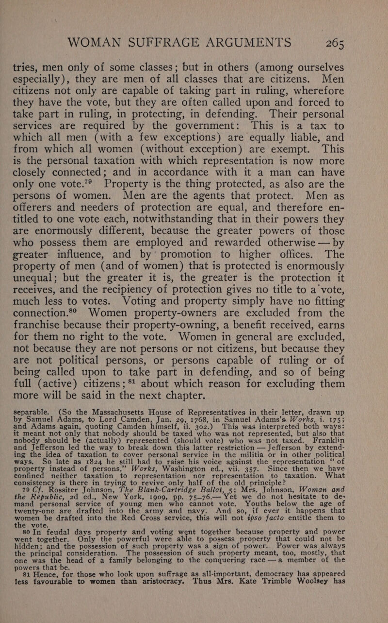 tries, men only of some classes; but in others (among ourselves especially), they are men of all classes that are citizens. Men citizens not only are capable of taking part in ruling, wherefore they have the vote, but they are often called upon and forced to take part in ruling, in protecting, in defending. Their personal services are required by the government: This is a tax to which all men (with a few exceptions) are equally liable, and from which all women (without exception) are exempt. This is the personal taxation with which representation is now more closely connected; and in accordance with it a man can have only one vote.”® Property is the thing protected, as also are the persons of women. Men are the agents that protect. Men as offerers and needers of protection are equal, and therefore en- titled to one vote each, notwithstanding that in their powers they are enormously different, because the greater powers of those who possess them are employed and rewarded otherwise — by greater influence, and by’ promotion to higher offices. The property of men (and of women) that is protected is enormously unequal; but the greater it is, the greater is the protection it receives, and the recipiency of protection gives no title to a vote, much less to votes. Voting and property simply have no fitting connection.2° Women property-owners are excluded from the franchise because their property-owning, a benefit received, earns for them no right to the vote. Women in general are excluded, not because they are not persons or not citizens, but because they are not political persons, or persons capable of ruling or of being called upon to take part in defending, and so of being full (active) citizens ;*! about which reason for excluding them more will be said in the next chapter. | separable. (So the Massachusetts House of Representatives in their letter, drawn up by Samuel Adams, to Lord Camden, Jan. 29, 1768, in Samuel Adams’s Works, i. 175; and Adams again, quoting Camden himself, ii. 302.) This was interpreted both ways: it meant not only that nobody should be taxed who was not represented, but also that nobody should be (actually) represented (should vote) who was not taxed. Franklin and Jefferson led the way to break down this latter restriction — Jefferson by extend- ing the idea of taxation to cover personal service in the militia or in other political ways. So late as 1824 he still had to raise his voice against the representation ‘‘ of property instead of persons,’”’ Works, Washington ed., vii. 357. Since then we have confined neither taxation to representation nor representation to taxation. What consistency is there in trying to revive_only half of the old principle? 79 Cf. Rossiter Johnson, The Blank-Cartridge Ballot, 5; Mrs. Johnson, Woman and the Republic, 2d ed., New York, 1909, pp. 75~76.— Yet we do not hesitate to de- mand personal service of young men who cannot vote. Youths below the age of twenty-one are drafted into the army and navy. And so, if ever it happens that eres be drafted into the Red Cross service, this will not tpso facto entitle them to the vote. 80 In feudal days property and voting went together because property and power went together. Only the powerful were able to possess property that could not be hidden; and the possession of such property was a sign of power. Power was always the principal consideration. The possession of such property meant, too, mostly, that one was the head of a family belonging to the conquering race—a member of the powers that be. 81 Hence, for those who look upon suffrage as all-important, democracy has appeared less favourable to women than aristocracy. Thus Mrs. Kate Trimble Woolsey has