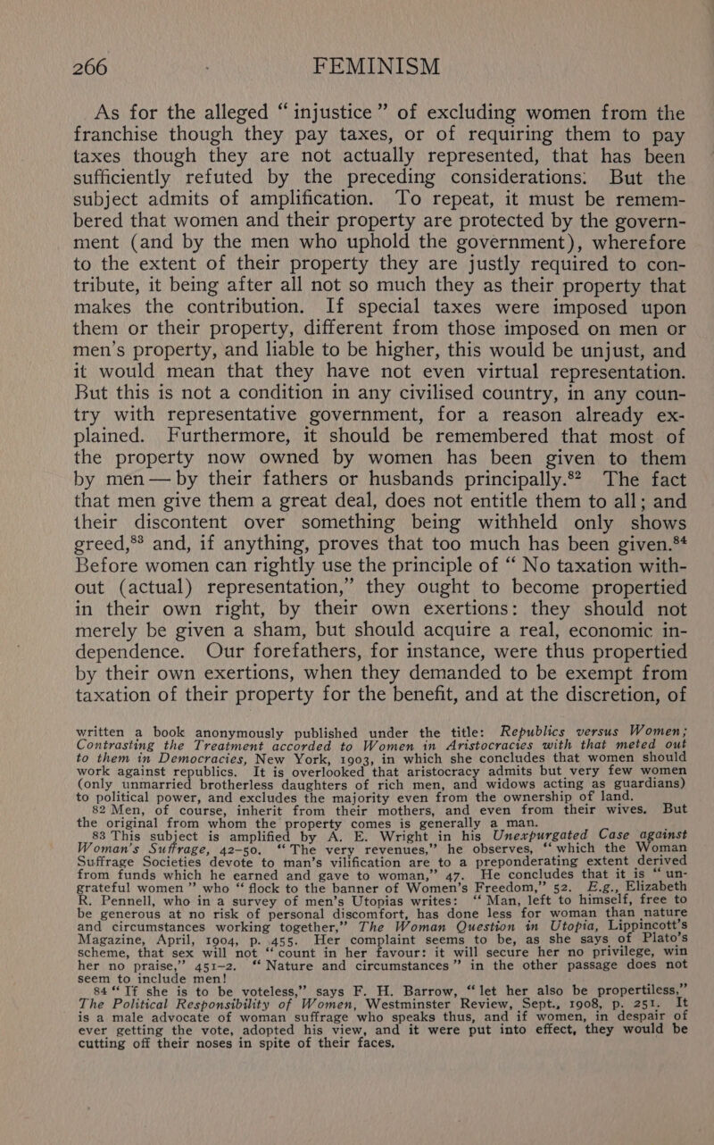 ’ As for the alleged “injustice” of excluding women from the franchise though they pay taxes, or of requiring them to pay taxes though they are not actually represented, that has been sufficiently refuted by the preceding considerations: But the subject admits of amplification. To repeat, it must be remem- bered that women and their property are protected by the govern- ment (and by the men who uphold the government), wherefore to the extent of their property they are justly required to con- tribute, it being after all not so much they as their property that makes the contribution. If special taxes were imposed upon them or their property, different from those imposed on men or men’s property, and liable to be higher, this would be unjust, and it would mean that they have not even virtual representation. But this is not a condition in any civilised country, in any coun- try with representative government, for a reason already ex- plained. Furthermore, it should be remembered that most of the property now owned by women has been given to them by men— by their fathers or husbands principally.2 The fact that men give them a great deal, does not entitle them to all; and their discontent over something being withheld only shows greed,** and, if anything, proves that too much has been given.* Before women can rightly use the principle of ‘‘ No taxation with- out (actual) representation,’ they ought to become propertied in their own right, by their own exertions: they should not merely be given a sham, but should acquire a real, economic in- dependence. Our forefathers, for instance, were thus propertied by their own exertions, when they demanded to be exempt from taxation of their property for the benefit, and at the discretion, of written a book anonymously published under the title: Republics versus Women; Contrasting the Treatment accorded to Women in Aristocracies with that meted out to them in Democracies, New York, 1903, in which she concludes that women should work against republics. It is overlooked that aristocracy admits but very few women (only unmarried brotherless daughters of rich men, and widows acting as guardians) to political power, and excludes the majority even from the ownership of land. 82 Men, of course, inherit from their mothers, and even from their wives. But the original from whom the property comes is generally a_man. i 83 This subject is amplified by A. E. Wright in his Unexpurgated Case against Woman's Suffrage, 42-50. ‘The very revenues,” he observes, ‘which the Woman Suffrage Societies devote to man’s vilification are to a preponderating extent derived from funds which he earned and gave to woman,” 47. He concludes that it_is “ un- grateful women ” who “ flock to the banner of Women’s Freedom,” 52. £.g., Elizabeth R. Pennell, who in a survey of men’s Utopias writes: ‘‘ Man, left to himself, free to be generous at no risk of personal discomfort, has done less for woman than nature and circumstances working together,” The Woman Question in Utopia, Lippincott's Magazine, April, 1904, p. 455. Her complaint seems to be, as she says of Plato’s scheme, that sex will not ‘‘ count in her favour: it will secure her no privilege, win her no praise,” 451-2. ‘‘ Nature and circumstances” in the other passage does not seem to include men! ; es 84 “If she is to be voteless,’’ says F. H. Barrow, “let her also be propertiless, The Political Responsibility of Women, Westminster Review, Sept., 1908, p. 251. It is a male advocate of woman suffrage who speaks thus, and if women, in despair of ever getting the vote, adopted his view, and it were put into effect, they would be cutting off their noses in spite of their faces,